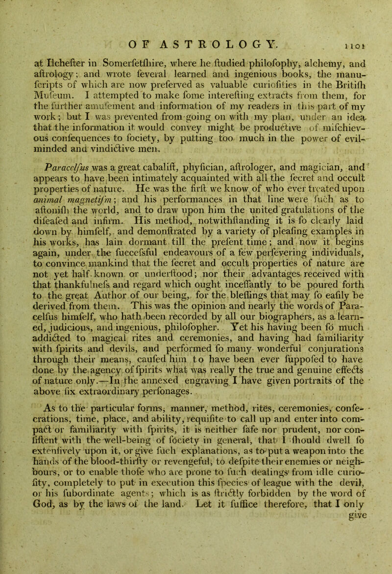 not at Ilchefter in Somerfetfliire, where he ftudied philofophy, alchemy, and aftrology; and wrote feveral learned and ingenious books, the manu- fcripts of which are now preferved as valuable curiolities in the Britifh Mufeum. I attempted to make fome interefting extradts from them, for the further amufement and information of my readers in this part of my work; but I was prevented from going on with my plan, under an idea that the information it would convey might be productive of mifchiev- ous confequences to fociety, by putting too much in the power of evil-- minded and vindicative men. Paracclfus was a great cabalift, phyfician, aftrologer, and magician, and appears to have been intimately acquainted with all the fecret and occult properties of nature. He was the firft we know of who ever treated upon animal magnetifm; and his performances in that line were fuch as to aftonifh the world, and to draw upon him the united gratulations of the difeafed and infirm. His method, notwitkfianding it is fo clearly laid down by himfelf,. and demonftrated by a variety of pleafing examples in his works, has lain dormant till the pjefent time; and now it begins again, under the fuccefsful endeavours of a few perfevering individuals, to convince mankind that the fecret and occult properties of nature are not yet half. known or underftood; nor their advantages, received with that thankfulnefs. and regard which ought incelTantly to be poured forth to the great Author of our being,, for the. bleffings that may fo eafily be derived from them. This was the opinion and nearly the words of Para- celfus himfelf, who hath heen recorded by all our biographers, as a learn- ed, judicious, and ingenious, philofopher. Yet his having been fo much addicted to magical rites and ceremonies, and having had familiarity with fpirits and devils, and performed fo many wonderful conjurations through their means, caufed him to have been ever fuppofed to have done by the agency of fpirits what was really the true and genuine effects of nature only.—In the annexed engraving I have given portraits of the above fix extraordinary perfonages. . As to the particular forms; manner, method, rites, ceremonies, confe- - crations, time, place, and ability, requifite to call up and enter into com- pact or familiarity with fpirits, it is neither fafe nor prudent, nor con- iiftent with the well-being of fociety in general, that I fhould dwell fo extenlively upon it, or give fuch explanations, as to*put a weapon into the hands of the blood-thirfty or revengeful, to defpite their enemies or neigh- bours, or to enable thofe who are prone to fuch dealings' from idle curicr- fity, completely to put in execution this fpecies of league with the devil, or his fubordinate agents; which is as ftri£tly forbidden by the word of God, as by the laws of the land. Let it fulfice therefore, that I only give