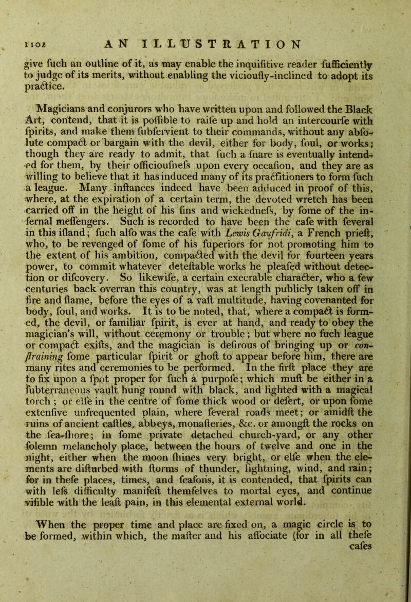 give fuch an outline of it, as may enable the inquifitive reader fufficiently to judge of its merits, without enabling the vicioufly-inclined to adopt its practice. Magicians and conjurors who have written upon and followed the Black Art, contend, that it is poffible to raife up and hold an intercourfe with fpirits, and make them fubfervient to their commands, without any abfo- lute compact or bargain with the devil, either for body, foul, or works; though they are ready to admit, that fuch a fnare is eventually intend-* ed for them, by their officioufnefs upon every occafion, and they are as willing to believe that it has induced many of its practitioners to form fuch a league. Many inftances indeed have been adduced in proof of this, where, at the expiration of a certain term, the devoted wretch has been carried off in the height of his fins and wickednefs, by fome of the in- fernal meffengers. Such is recorded to have been the cafe with feveral in this ifland; fuch alfo wras the cafe with Lezvis Gaufridi, a French prieft, who, to be revenged of fome of his fuperiors for not promoting him to the extent of his ambition, compared with the devil for fourteen years power, to commit whatever deteftable works he pleafed without detec- tion or difcovery. So likewife, a certain execrable character, who a few centuries back overran this country, was at length publicly taken off in fire and flame, before the eyes of a valt multitude, having covenanted for body, foul, and works. It is to be noted, that, where a compaCt is form- ed, the devil, or familiar fpirit, is ever at hand, and ready to obey the magician’s will, without ceremony or trouble; but where no fuch league or compaCt exifts, and the magician is defirous of bringing up or cow- JJraining fome particular fpirit or ghoft to appear before him, there are many rites and ceremonies to be performed. In the firft place they are to fix upon a fpot proper for fuch a purpofe; which muft be either in a fubterraneous vault hung round with black, and lighted with a magical torch ; or eile in the centre of fome thick wood or defert, or upon fome extenfive unfrequented plain, where feveral roads meet; or amidft the ruins of ancient cattles, abbeys, monafteries, &c. or amongft the rocks on the fea-lliore; in fome private detached church-yard, or any other folemn melancholy place, between the hours of twelve and one in the night, either when the moon fliines very bright, or elfe when the ele- ments are difturbed with ftorms of thunder, lightning, wind, and rain; for in thefe places, times, and feaforis, it is contended, that fpirits can with lels difficulty manifeft themfelves to mortal eyes, and continue vifible with the leaft pain, in this elemental external world. When the proper time and place are fixed on, a magic circle is to be formed, within which, the maker and his alfociate (for in all thefe cafes