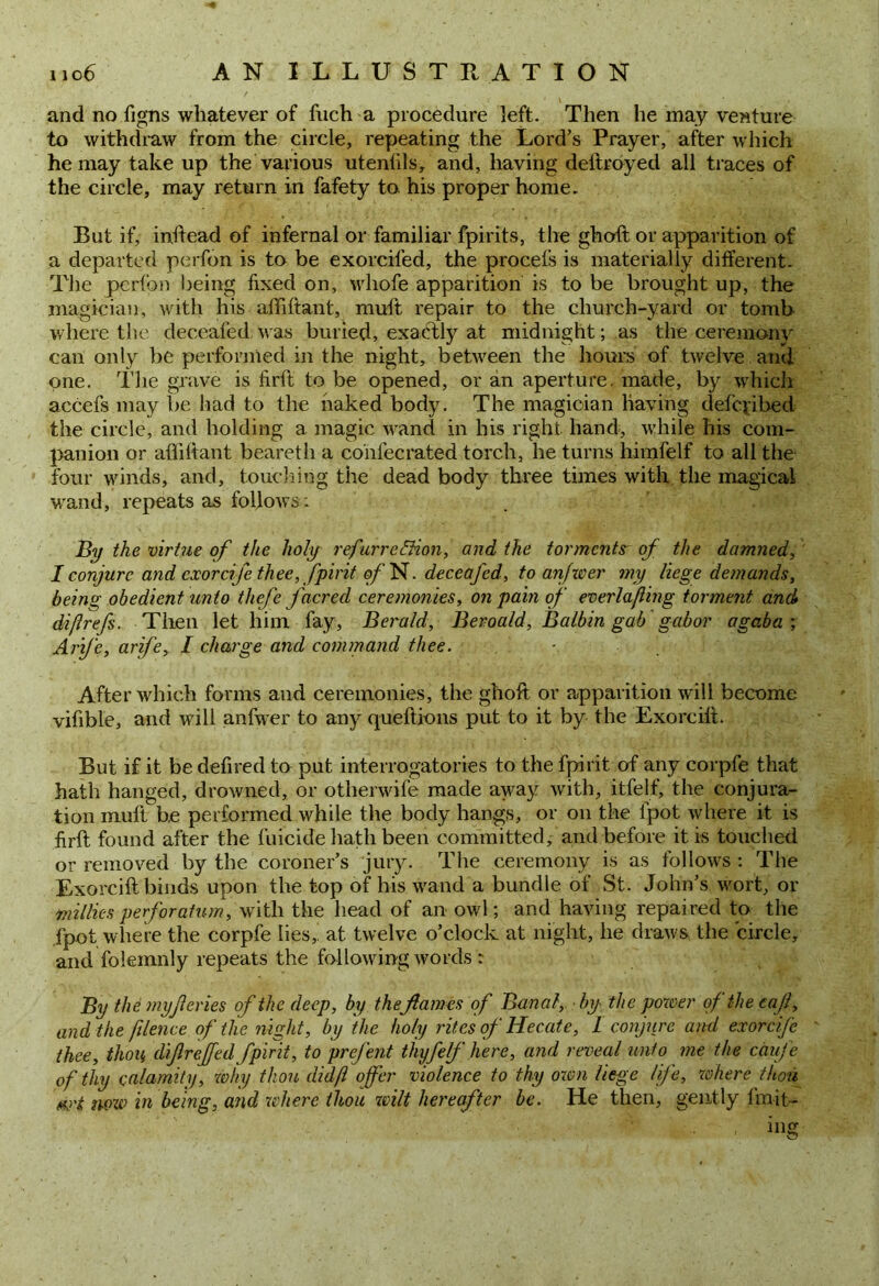 and no figns whatever of fuch a procedure left. Then he may vesture to withdraw from the circle, repeating the Lord's Prayer, after which he may take up the various utenfils, and, having deftroyed all traces of the circle, may return in fafety to. his proper home. But if, inftead of infernal or familiar fpirits, the ghoft or apparition of a departed perfon is to be exorcifed, the procefs is materially different. The perfon being fixed on, whofe apparition is to be brought up, the magician, with his affiftant, muft repair to the church-yard or tomb where the deceafed was buried, exactly at midnight; as the ceremony can only be performed in the night, between the hours of twelve and one. The grave is fir ft to be opened, or an aperture, made, by which accefs may be had to the naked body. The magician having defcyibed the circle, and holding a magic wand in his right hand, while his com- panion or affiftant beareth a confecrated torch, he turns himfelf to all the four winds, and, touching the dead body three times with the magical wand, repeats as follows: By the virtue of the holy refurre^hon, and the torments of the damned, / conjure and cxorcife thee, fpirit o/’N. deceafed, to anfwer my liege demands, being obedient unto thefe j'acred ceremonies, on pain of everlafmg torment and diflrefs. Then let him fay, Berald, Bevoald, Balbin gab gabor agaba ; Arife, arife, I charge and command thee. After which forms and ceremonies, the ghoft or apparition will become vifible, and will anfwer to any queftions put to it by the Exorcift. But if it be defired to put interrogatories to the fpirit of any corpfe that hath hanged, drowned, or otherwife made away with, itfelf, the conjura- tion muft be performed while the body hangs, or on the fpot where it is firft found after the filicide hath been committed, and before it is touched or removed by the coroner’s jury. The ceremony is as follows : The Exorcift binds upon the top of his wand a bundle of St. John’s wort, or millies perforatum, with the head of an owl; and having repaired to the fpot where the corpfe lies, at twelve o’clock at night, he draws the circle, and folemnly repeats the following words : By the myf cries of the deep, by the flames of Banal, by the power of the caft, and the filence of the night, by the holy rites of Hecate, I conjure and exorcife thee, thou dijlreffed fpirit, to prefent thyfelf here, and reveal unto me the caufe of thy calamity, why thou didfl offer violence to thy own liege life, where thou ziqzv in being, and where thou wilt hereafter be. He then, gently fmit- ing