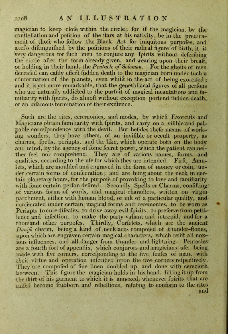 magician to keep clofe within the circle; for if the magician, by the conftellation and pofition of the ftars at his nativity, be in the predica- ment of thofe who follow the Black Art for iniquitous purpofes, and arefo diftinguilhed by the pofitions of their radical figure of birth, it i$ very dangerous for fuch men to conjure any fpirits without deferibing the circle after the form already given, and wearing upon their break, or holding in their hand, the Pentade of Solomon. For the ghofts of men deceafecl can eafily effedt hidden death to the magician born under fuch a conformation of the planets, even whilit in the a6t of being exorcifed ; and it is yet more remarkable, that the genethliacal figures of all perl’ons who are naturally addicted to the purfuit of magical incantations and fa- miliarity with fpirits, do almoft without exception portend hidden death, or an infamous termination of their exiftence. Such are the rites, ceremonies, and modes, by which Exorcifts and Magicians obtain familiarity with fpirits, and carry on a vifible and pal- pable correfpondence with the devil. But befides tliefe means of work- ing wonders, they have others, of an invifible or occult property, as charms, fpells, periapts, and the like, which operate both on the body and mind, by the agency of fome fecret power, which the patient can nei- ther feel nor comprehend. They are of various names, forms, and qualities, according to the ufe for which they are intended. Firft, Amu- lets, which are moulded and engraved in the form of money or coin, un- der certain forms of confecration ; and are hung about the neck in cer- tain planetary hours, for the purpofe of provoking to love and familiarity with fome certain perfon defired. Secondly, Spells or Charms, confifting of various forms of words, and magical charadters, written on virgin parchment, either with human blood, or ink of a particular quality, and confecrated under certain magical forms and ceremonies, to be worn as Periapts to cure difeafes, to drive away evil fpirits, to preferve from pefti- lence and infection, to make the party valiant and intrepid, and for a thoufand other purpofes. Thirdly, Corfelets, which are the ancient Danifn charm, being a kind of necklaces compofed of .thunder-ftones, upon which are engraven certain magical characters, which refift all nox- ious influences, and all danger from thunder and lightning. Pentacles are a fourth fort of appendix, which conjurors and magicians ufe, being made with five comers, correfponding to the five fenfes of man, with their virtue and operation inferibed upon the five corners refpedtively. They are compofed of fine linen doubled up, and done with cerecloth between. This figure the magician holds in his hand, lifting it up from the fkirt of his garment to which it is annexed, whenever fpirits that are raifed become ltubborn and rebellious, refuting to conform to the rites