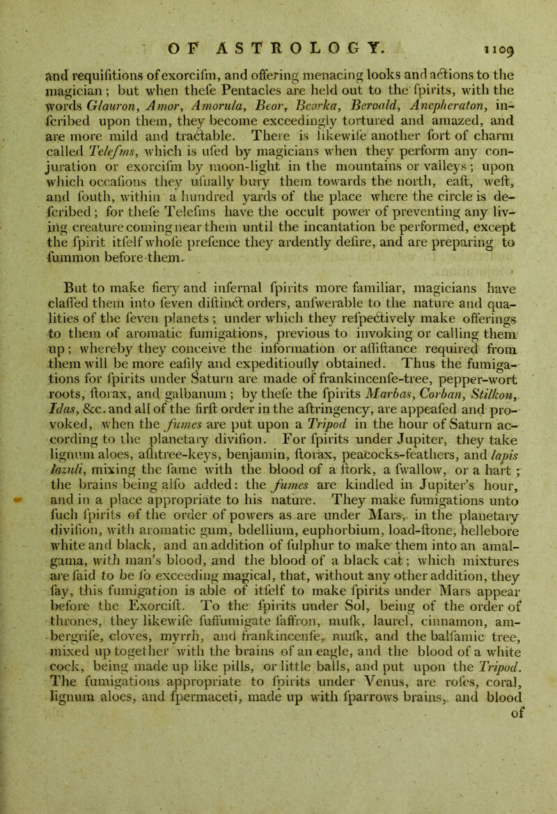 And requifitions ofexorcifm, and offering menacing looks and actions to the magician ; but when thefe Pentacles are held out to the fpirits, with the fvords Glcturon, Amor, Amorula, Beor, Bcorka, Beroald, Anepheraton, in- fcribed upon them, they become exceedingly tortured and amazed, and are more mild and tractable. There is likewife another fort of charm called Telefms, which is ufed by magicians when they perform any con- juration or exorcifm by moon-light in the mountains or valleys ; upon which occafions they ufually bury them towards the north, eaft, weft, and fouth, within a hundred yards of the place where the circle is de- fcribed ; for thefe Telefms have the occult power of preventing any liv- ing creature coming near them until the incantation be performed, except the fpirit itfelf whofe prefence they ardently defire, and are preparing to fummon before them, But to make fiery and infernal fpirits more familiar, magicians have claffed them into feven diftinct orders, anfwerable to the nature and qua- lities of the feven planets ; under which they refpeiftively make offerings to them of aromatic fumigations, previous to invoking or calling them up; whereby they conceive the information or affiftance required from them will be more eafiiy and expeditiouQy obtained. Thus the fumiga- tions for fpirits under Saturn are made of frankincenfe-tree, pepper-wort roots, ftorax, and galbanum ; by thete the fpirits Marbas, Corban, Stilkon, Idas, &c. and all of the firft order in the aftringency, are appeafed and pro- voked, when the fumes are put upon a Tripod in the hour of Saturn ac- cording to the planetary divifion. For fpirits under Jupiter, they take lignum aloes, afhtree-keys, benjamin, ftorax, peaCocks-feathers, and lapis lazuli, mixing the fame with the blood of a ftork, a fwallow, or a hart ; the brains being aifo added: the fumes are kindled in Jupiter’s hour, and in a place appropriate to his nature. They make fumigations unto fuch fpirits of the order of powers as are under Mars, in the planetary divifion, with aromatic gum, bdellium, euphorbium, load-ftone, hellebore white and black, and an addition of fulphur to make them into an amal- gama, with man’s blood, and the blood of a black cat; which mixtures are laid to be fo exceeding magical, that, without any other addition, they fay, this fumigation is able of itfelf to make fpirits under Mars appear before the Exorcift. To the fpirits under Sol, being of the order of thrones, they likewife fuffiimigate faffron, mulk, laurel, cinnamon, am- bergrife, cloves, myrrh, and frankincenfe,. mulk, and the balfamic tree, mixed up together with the brains of an eagle, and the blood of a white cock, being made up like pills, or little balls, and put upon the Tripod. The fumigations appropriate to fpirits under Venus, are rofes, coral, lignum aloes, and fpermaceti, made up with fparrows brains, and blood of