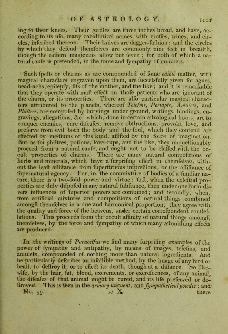 itig to their knees. Their girdles are three inches broad, and have, ac- cording to its ufe, many caballiftical names, with erodes, trines, and cir- cles, inscribed thereon. Their knives are dagger-falhion: and the circles by which they defend themfelves are commonly nine feet in breadth, though the eaftern magicians allow but feven ; for both of which a na- tural caufe is pretended, in the force and fympathy of numbers. Such fpells or charms as are compounded of fome edible matter, with magical characters engraven upon them, are fuccefsfully given for agues, head-achs, epilepfy, fits of the mother, and the like ; and it is remarkable that they operate with moft effeCt on thofe patients who are ignorant of the charm, or its properties. There are alfo particular magical charac- ters attributed to the planets, whereof Telefms, Periapts, Amulets, and Philtres, are compofed by buryings under ground, writings, bindings, en- gravings, allegations, &c. which, done in certain aftrological hours, are to conquer enemies, cure difeafes, remove obftructions, provoke love, and preferve from evil both the body and the foul, which they contend are effected by mediums of this kind, alfifted by the force of imagination. But as for philtres, potions, love-cups, and the like, they unqueftionably proceed from a natural caufe, and ought not to be clalfed with the oc- cult properties of charms. There are many natural competitions of herbs and minerals, which have a furprifing effeCt in themfelves, with- out the leaft affitlance from fuperftitious impreffions, or the affiftance of fupernatural agency. For, in the commixture of bodies of a fimiliar na- ture, there is a two-fold power and virtue ; firft, when the celeftial pro- perties are duly difpoled in any natural fubftance, then under one form di- vers influences of fuperior powers are combined; and fecondly, when, from artificial mixtures and compofitions of natural things combined amongft themfelves in a due and harmonical proportion, they agree with the quality and force of the heavens, under certain correfpondent conftel- lations. This proceeds from the occult affinity of natural things amongft themfelyes, by the force and fympathy of which many aftonilhing effects are produced. In the writings of Paracelfus we find many furprifing examples of the power of' fympathy and antipathy, by means of images, telefms, and amulets, compounded of nothing more than natural ingredients. And he particularly deferibes an infallible method, by the image of any bird or beaft, to deftroy it, or to effeCt its death, though at a diltance. So like- wife, by the hair, fat, blood, excrements, or excrefcences, of any animal, the difeafes of that animal might be cured, and its life preferved or de- ftroyed. This is feen in the armary unguent, and fympatheticalpoxvder; and No. S9' ~ i-2 X- there