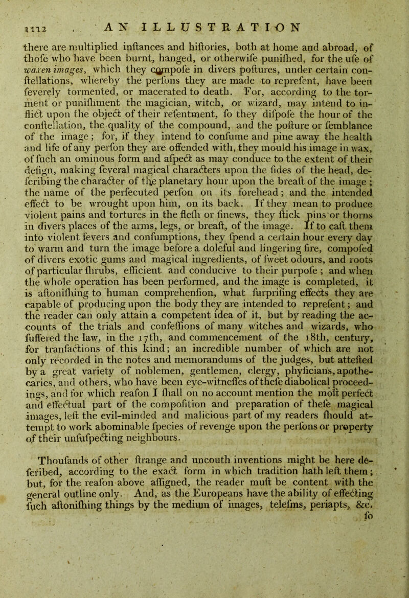 there are multiplied inftances and hiftories, both at home and abroad, of thofe who have been burnt, hanged, or otherwife punifhed, for the ufe of waxen images, which they cjjjnpofe in divers poftures, under certain con- ftellations, whereby the perfons they are made to reprefent, have been feverely tormented, or macerated to death. For, according to the tor- ment or punifhment the magician, witch, or wizard, may intend to in- fli6t upon the object of their refentment, fo they difpofe the hour of the conftellation, the quality of the compound, and the poftureor femblance of the image; for, if they intend to confume and pine away the health and life of any perfon they are offended with, they mould his image in wax, of fuch an ominous form and afpedt as may conduce to the extent of their defign, making feveral magical characters upon the fides of the head, de- feribing the character of the planetary hour upon the breaft of the image j the name of the perfecuted perfon on its forehead; and the intended effeCt to be wrought upon him, on its back. If they mean to produce violent pains and tortures in the flefli or finews, they (tick pins or thorns in divers places of the arms, legs, or breaft, of the image. If to caft them into violent fevers and confumptions, they fpend a certain hour every day to warm and turn the image before a doleful and lingering fire, compofed of divers exotic gums and magical ingredients, of fweet odours, and roots of particular fhrubs, efficient and conducive to their purpofe ; and when the whole operation has been performed, and the image is completed, it is aftoniftiing to human comprelienfion, what furprifing effects they are capable of producing upon the body they are intended to reprefent; and the reader can only attain a competent idea of it, but by reading the ac- counts of the trials and confeffions of many witches and wizards, who fuffered the law, in the jl 7 th, and commencement of the 18th, century, for tranfaCtions of this kind; an incredible number of which are not only recorded in the notes and memorandums of the judges, but attefted by a great variety of noblemen, gentlemen, clergy, phyficians, apothe- caries, and others, who have been eye-witneflfes of thefe diabolical proceed- ings, and for which reafon I ffiall on no account mention the molt perfect and effectual part of the compofition and preparation of thefe magical images, left the evil-minded and malicious part of my readers fhould at- tempt to work abominable fpecies of revenge upon the perfons or property of their unfufpedting neighbours. Thoufands of other ftrange and uncouth inventions might be here de- fer ibed, according to the exa<ft form in which tradition hath left them; but, for the reafon above affigned, the reader muft be content with the general outline only. And, as the Europeans have the ability of effecting fuch aftoniftiing things by the medium of images, telefms, periapts, &c.