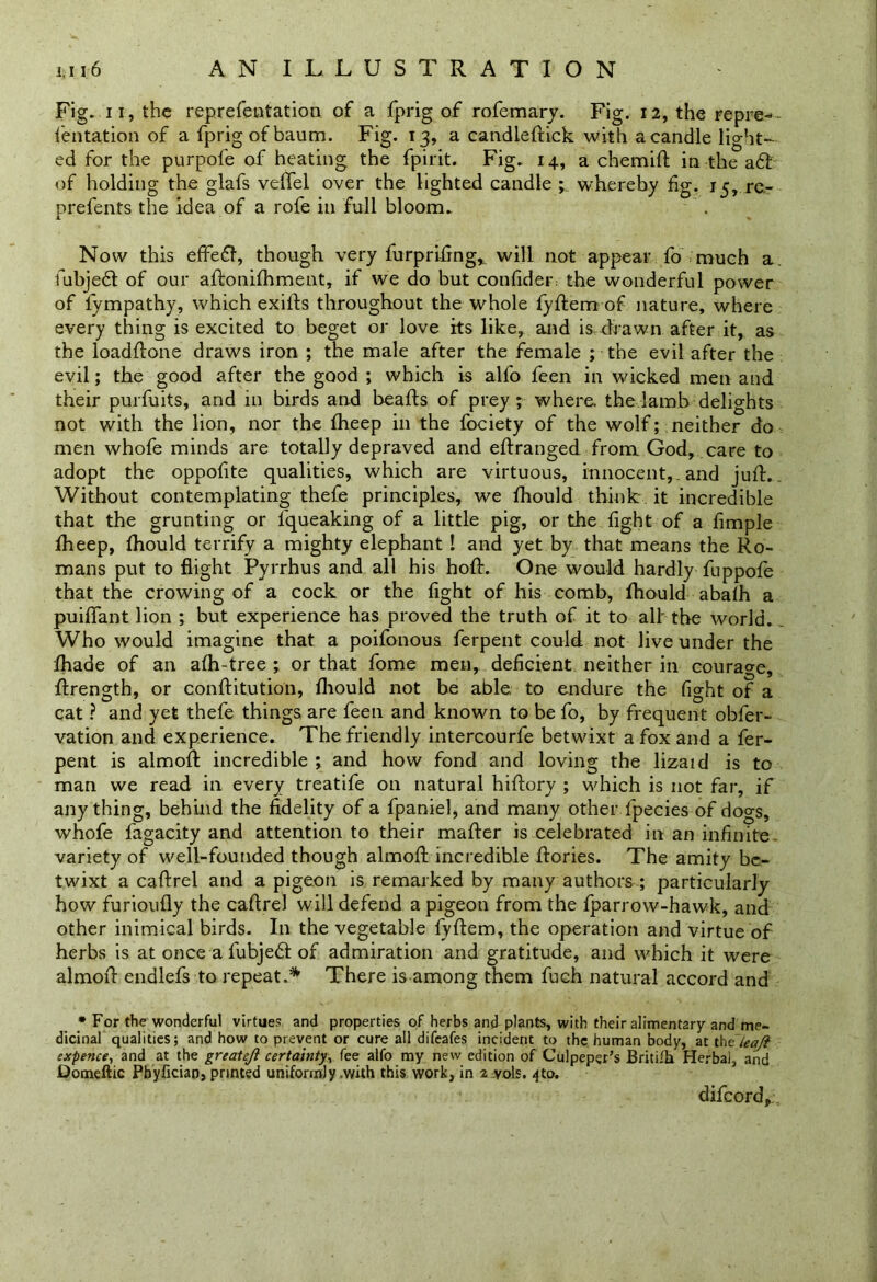 Fig. ii, the reprefentation of a fprig of rofemary. Fig. 12, the repre-- ientation of a fprig of baum. Fig. 13, a candleftick with a candle light- ed for the purpofe of heating the fpirit. Fig. 14, a chemift in the a6l of holding the glafs velfel over the lighted candle ; whereby fig. 15, re- prefents the idea of a rofe in full bloom. Now this effeft, though very furprifing*. will not appear fo much a. fubjebt of our aftonifhment, if we do but confider the wonderful power of fympathy, which exifts throughout the whole fyftem of nature, where every thing is excited to beget or love its like, and is drawn after it, as the loadftone draws iron ; the male after the female ; the evil after the evil; the good after the good ; which is alfo feen in wicked men and their purfuits, and in birds and beafts of prey ; where, the lamb delights not with the lion, nor the fheep in the fociety of the wolf; neither do men whofe minds are totally depraved and eftranged from God, care to adopt the oppofite qualities, which are virtuous, innocent, , and juft.. Without contemplating thefe principles, we fhould think it incredible that the grunting or l'queaking of a little pig, or the fight of a fimple fheep, fhould terrify a mighty elephant I and yet by that means the Ro- mans put to flight Pyrrhus and all his hoft. One would hardly fuppofe that the crowing of a cock or the fight of his comb, fhould abafh a puiflant lion ; but experience has proved the truth of it to all the world. Who would imagine that a poifonous ferpent could not live under the fhade of an afh-tree ; or that fome men, deficient neither in courage, ftrength, or conftitution, fhould not be able to endure the fight of a cat ? and yet thefe things are feen and known to be fo, by frequent obfer- vation and experience. The friendly intercourfe betwixt a fox and a fer- pent is almoft incredible ; and how fond and loving the lizaid is to man we read in every treatife on natural hiftory ; which is not far, if anything, behind the fidelity of a fpaniel, and many other fpecies of dogs, whofe fagacity and attention to their mafter is celebrated in an infinite variety of well-founded though almoft incredible ftories. The amity be- twixt a caftrel and a pigeon is remarked by many authors ; particularly how furioufly the caftrel will defend a pigeon from the fparrow-hawk, and other inimical birds. In the vegetable fyftem, the operation and virtue of herbs is at once a fubjebt of admiration and gratitude, and which it were almoft endlefs to repeat.* There is among them fuch natural accord and * For the wonderful virtues and properties of herbs and plants, with their alimentary and me- dicinal qualities; and how to prevent or cure all difeafes incident to the human body, at thzleafi expence, and at the greateji certainty, fee alfo my new edition of Culpeper’s Britifh Herbal, and Qomeftic Pbyfician, printed uniformly .with this work, in 2 vols. -jto. difeord.
