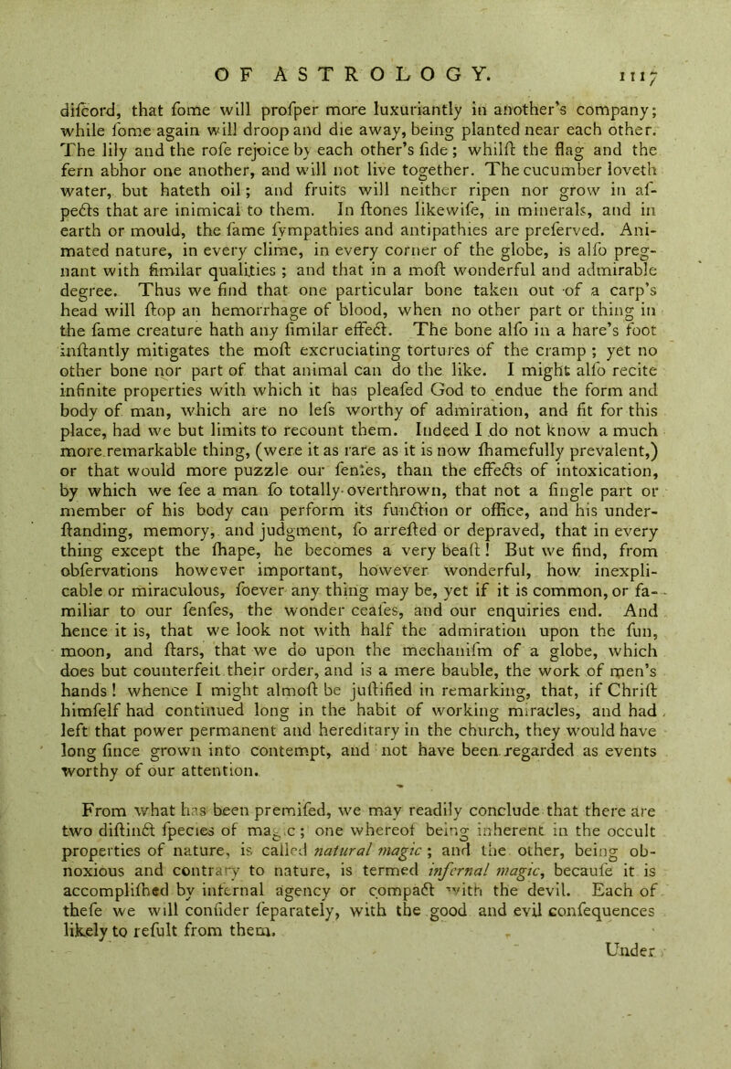 m; difcord, that fome will profper more luxuriantly in another’s company; while fome again will droop and die away, being planted near each other. The lily and the rofe rejoice b\ each other’s fide ; whilfi the flag and the fern abhor one another, and will not live together. The cucumber loveth water, but hateth oil; and fruits will neither ripen nor grow in af- pedts that are inimical to them. In Hones likewife, in minerals, and in earth or mould, the fame fvmpathies and antipathies are preferved. Ani- mated nature, in every clime, in every corner of the globe, is alfo preg- nant with fimilar qualities ; and that in a raoft wonderful and admirable degree. Thus we find that one particular bone taken out of a carp’s head will Hop an hemorrhage of blood, when no other part or thing in the fame creature hath any fimilar effedl. The bone alfo in a hare’s foot infiantly mitigates the moH excruciating tortures of the cramp ; yet no other bone nor part of that animal can do the like. I might alfo recite infinite properties with which it has pleafed God to endue the form and body of man, which are no lefs worthy of admiration, and fit for this place, had we but limits to recount them. Indeed I do not know a much more remarkable thing, (were it as rare as it is now fhamefully prevalent,) or that would more puzzle our fenies, than the effedls of intoxication, by which we fee a man fo totally-overthrown, that not a fingle part or member of his body can perform its function or office, and his under- Handing, memory, and judgment, fo arrefied or depraved, that in every thing except the fhape, he becomes a very beafi! But we find, from obfervations however important, however wonderful, how inexpli- cable or miraculous, foever any thing may be, yet if it is common, or fa- miliar to our fenfes, the wonder ceafes, and our enquiries end. And hence it is, that we look not with half the admiration upon the fun, moon, and Hars, that we do upon the mechanifm of a globe, which does but counterfeit their order, and is a mere bauble, the work of men’s hands ! whence I might almoH be jufiified in remarking, that, if Chrifi himfelf had continued long in the habit of working miracles, and had left that power permanent and hereditary in the church, they would have long fince grown into contempt, and not have been.regarded as events worthy of our attention. From what has been premifed, we may readily conclude that there are two difiindt fpecies of ma6ic ; one whereof being inherent in the occult properties of nature, is called natural magic ; and the other, being ob- noxious and contrary to nature, is termed infernal magic, becaufe it is accomplifihed by infernal agency or compadf with the devil. Each of thefe we will confider feparately, with the good and evil confequences likely to refult from them. Under