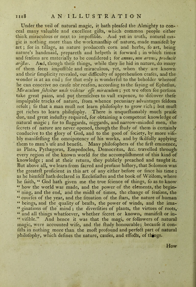 Under the veil of natural magic, it hath pleafed the Almighty to con- > ceal many valuable and excellent gifts, which common people either think miraculous or next to impoffible. And yet in truth, natural ma- gic is nothing more than the workmanfhip of nature, made manifeft by art ; for in tillage, as nature produceth corn and herbs, fo art, being nature’s handmaid, prepareth and helpeth it forward ; in which times and feafons are materially to be confidered ; for annus, non arvus, pruducit arijlas. And, though thefe things, while they lie hid in nature, do many of them feem impoffible and miraculous, yet, when they are known and their fimplicity revealed, our difficulty of apprehenfion ceafes, and the wonder is at an end ; for that only is wonderful to the beholder whereof he can conceive no caufe nor reafon, according to the faying of Ephefius, Miraculum folvitur unde videtur ejje rniraculum ; yet we often fee perlons take great pains, and put themlelves to vaft expence, to difcover thefe impalpable tracks of nature, from whence pecuniary advantages feldom reiult; fo that a man muft not learn philofophy to grow rich ; but muft get riches to learn philofophy. There is unqueftionably much praife due, and great induftry required, for obtaining a competent knowledge of natural magic ; for to lluggards, niggards, and narrow-minded men, the fecrets of nature are never opened, though the ftudv of them is certainly conducive to the glory of God, and to the good of fociety, by more vifi- bly manifesting the omnipotency of his works, and by Ikilfully applying them to man’s ufe and benefit. Many philofophers of the firft eminence, as Plato, Pythagoras, Empedocles, Democritus, &c. travelled through every region of the known world for the accompliffiment of this kind of knowledge ; and at their return, they publicly preached and taught it. But above all, we learn from facred and profane hiftory, that Solomon was the greateft proficient in this art of any either before or fince his time ; as he himfelf hath declared in Ecclefiaftes and the book of Wifdom, where he faith, “ God hath given me the true fcience of things, fo as to know 4‘ how the world was made, and the power of the elements, the begin- “ ning, and the end, and the midft of times, the change of leafons, the “ courfes of the year, and the fituation of the ftars, the nature of human “ beings, and the quality of beafts, the power of winds, and the ima- “ ginations of the mind ; the diverfities of plants, the virtues of roots,' “ and all things whatfoever, whether fecret or known, manifeft or in- “ vifible.” And hence it was that the magi, or followers of natural magic, were accounted wife, and the ftudy honourable; becaufe it con- fifts in nothing more than the moft profound and perfedt part of natural philofophy, which defines the nature, caufes, and effects, of things. How