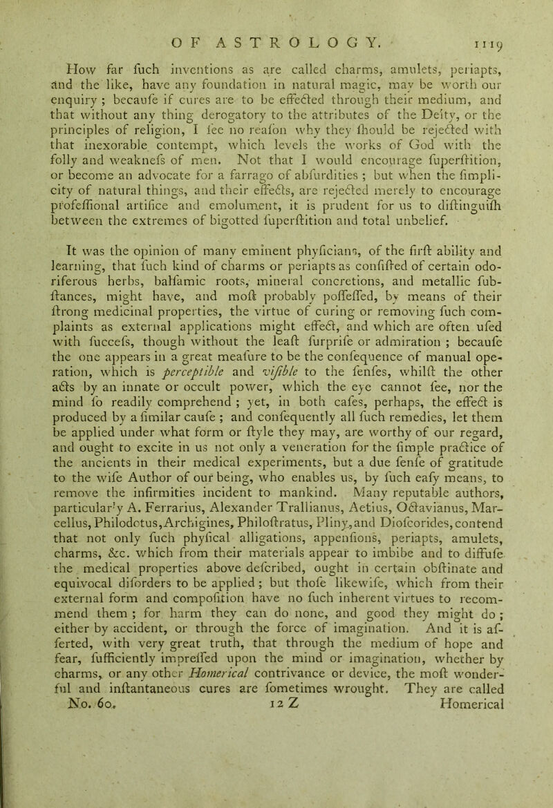 How far fuch inventions as are called charms, amulets, periapts, and the like, have any foundation in natural magic, may be worth our enquiry ; becaufe if cures are to be effected through their medium, and that without any thing derogatory to the attributes of the Deity, or the principles of religion, I tee no reafon why they fhould be rejected with that inexorable contempt, which levels the works of God with the folly and weaknefs of men. Not that I would encourage fuperdition, or become an advocate for a farrago of abfurdities ; but when the fimpli- city of natural things, and their effeds, are rejected merely to encourage profeffional artifice and emolument, it is prudent for us to didinguifh between the extremes of bigotted fuperdition and total unbelief. It was the opinion of many eminent phyficians, of the fil'd ability and learning, that luch kind of charms or periapts as confided of certain odo- riferous herbs, balfamic roots, mineral concretions, and metallic fub- dances, might have, and mod probably poffeffed, by means of their drong medicinal properties, the virtue of curing or removing fuch com- plaints as external applications might effed, and which are often ufed with fuccefs, though without the lead furprife or admiration ; becaufe the one appears in a great meafure to be the confequence of manual ope- ration, which is perceptible and vljible to the fenfes, whild the other ads by an innate or occult power, which the eye cannot fee, nor the mind lb readily comprehend ; yet, in both cafes, perhaps, the effed is produced by a fimilar caufe ; and confequently all fuch remedies, let them be applied under what form or dyle they may, are worthy of our regard, and ought to excite in us not only a veneration for the fimple pradice of the ancients in their medical experiments, but a due fenfe of gratitude to the wife Author of our being, who enables us, by fuch eafy means, to remove the infirmities incident to mankind. Many reputable authors, particularly A. Ferrarius, Alexander Trallianus, Aetius, Qdavianus, Mar- cellus, Philodotus,Archigines, Philodratus, Pliny.,and Diofcorides, contend that not only fuch phyfical alligations, appenfions, periapts, amulets, charms, &c. which from their materials appear to imbibe and to diffufe the medical properties above defcribed, ought in certain obdinate and equivocal diforders to be applied ; but thofe likewife, which from their external form and compofi.tion have no fuch inherent virtues to recom- mend them ; for harm they can do none, and good they might do ; either by accident, or through the force of imagination. And it is af- ferted, with very great truth, that through the medium of hope and fear, diffidently imprelfed upon the mind or imagination, whether by charms, or any other Homerical contrivance or device, the mod wonder- ful and indantaneous cures are fometimes wrought. They are called No. 60, 12 Z Homerical