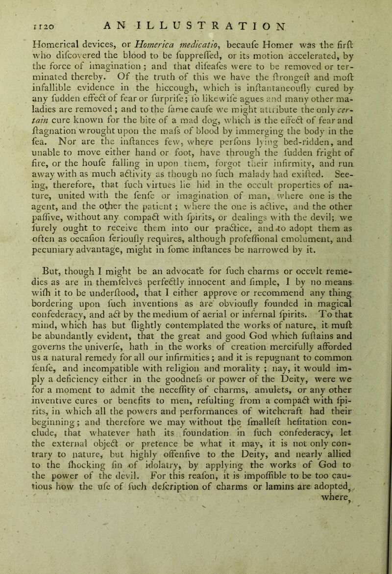 Homerical devices, or Hornerica medicatio, becaufe Homer was the firft who difcovered the blood to be fuppreffed, or its motion accelerated, by the force of imagination ; and that difeafes were to be removed or ter- minated thereby. Of the truth of this we have the ftrongeft and mod: infallible evidence in the hiccough, which is inffantaneoufly cured by any fudden effect of fear or furprife; fo likewife agues and many other ma- ladies are removed ; and to the fame caufe we might attribute the only cer- tain cure known for the bite of a mad dog, which is the effedl of fear and ffagnation wrought upon the mafs of blood by immerging the body in the fea. Nor are the inflances few, where perfons lying bed-ridden, and unable to move either hand or foot, have through the fudden fright of fire, or the houfe falling in upon them, forgot their infirmity, and run away with as much adlivity as though no fuch malady had exi-fted. See- ing, therefore, that Rich virtues lie hid in the occult properties of na- ture, united with the fenfe or imagination of man, where one is the agent, and the other the patient ; where the one is ahlive, and the other paffive, without any compadl with fpirits, or dealings with the devil; we furely ought to receive them into our pradlice, and.to adopt them as often as occafion ferioufly requires, although profeffional emolument, and pecuniary advantage, might in fome inRances be narrowed by it. But, though I might be an advocat’e for fuch charms or occult reme- dies as are in themlelves perfedlly innocent and fimple, I by no means wifh it to be underflood, that I either approve or recommend any thing bordering upon fuch inventions as are obvioufly founded in magical confederacy, and adl by the medium of aerial or infernal fpirits. To that mind, which has but (lightly contemplated the works of nature, it muft be abundantly evident, that the great and good God which fuflains and governs the univerfe, hath in the works of creation mercifully afforded us a natural remedy for all our infirmities; and it is repugnant to common fenfe, and incompatible with religion and morality ; nay, it would im- ply a deficiency either in the goodnefs or power of the Deity, were we for a moment to admit the neceffity of charms, amulets, or any other inventive cures or benefits to men, refulting from a compadt with fpi- rits, in which all the powers and performances of witchcraft had their beginning; and therefore we may without the fmalleft hefitation con- clude, that whatever hath its foundation in fuch confederacy, let the external objedt or pretence be what it may, it is not only con- trary to nature, but highly offenfive to the Deity, and nearly allied to the fhocking fin of idolatry, by applying the works of God to the power of the devil. For this reafon, it is impoffible to be too cau- tious how the ufe of fuch defcription of charms or lamins are adopted, • '' where?