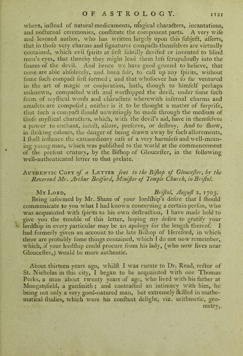 where, inftead of natural medicaments, magical charadters, incantations, and nodturnal ceremonies, conftitute the component parts. A very wife and learned author, who has written largely upon this fubjedt, afferts, that in thofe very charms and fignatures compacts themfelves are virtually contained, which evil fpirits at firft lubtilly deviled or invented to blind men’s eyes, that thereby they might lead them let's fcrupu.loufly into the ihares of the devil. And hence we have good ground to believe, that none are able abfolutely, and bona fide, to call up any Ipirits, without feme fuch compadl lirft formed ; and that whofoever has fo far ventured in the art of magic or conjuration, hath, though to himfelf perhaps unknown, compadted with and worfhipped the devil, under fome luch form of myftical words and charadters wherewith infernal charms and amulets are compofed ; neither is it to be thought a matter of furprife, that luch a compadl diould unwittingly be made through the medium of thofe myftical charadlers, which, with the devil’s aid, have in themfelves a power to enchant, infedl, allure, preferve, or deftroy. And to fhow, in frriking colours, the danger of being drawn away by fuch allurements, I Rail inllance the extraordinary cafe of a very harmlefs and well-mean- ing young man, which was publilhed to the world at the commencement of the prelent century, by the Bilhop of Glouceller, in the following well-authenticated letter to that prelate. Authentic Copy of a Letter fent to the Bifiop oj Gloucefler, by the Reverend Mr. Arthur BedfordMinifer of Temple Church, in Brifiol. My Lord, Brifiol, Auguf 2, T703. Being informed by Mr. Shute of your lordlhip’s defire that I Ihould communicate to you what I had known concerning a certain perfon, who was acquainted with fpirits to his own deflrudlion, I have made bold to give you the trouble of this letter, hoping my defire to gratify your lordlhip in every particular may be an apology for the length thereof. I had formerly given an account to the late Bilhop of Hereford, in which there are probably fome things contained, which I do not now remember, which, if your lordlhip could procure from his lady, (who now lives near Gloucefter,j would be more authentic. About thirteen years ago, whiHd I was curate to Dr. Read, redlor of St. Nicholas in this city, I began to be acquainted with one Thomas Perks, a man about twenty years of age, who lived with his father at Mongatsfield, a gunfmith ; and contradled an intimacy with him, he being not only a very good-natured man, but extremely lkilled in mathe- matical liudies, which were his conlhmt delight, viz. arithmetic, geo- metry,.