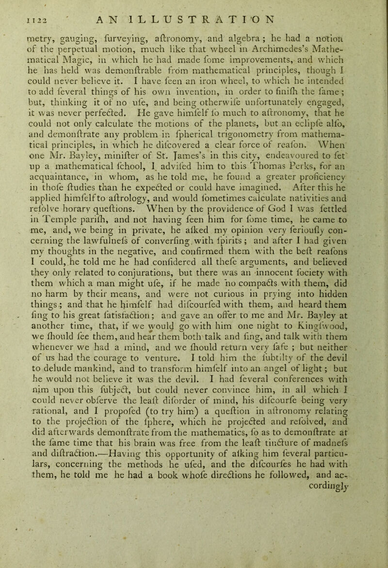 metry, ganging, furveying, aftronomy, and algebra ; he had a notion of the perpetual motion, much like that wheel in Archimedes’s Mathe- matical Magic, in which he had made fome improvements, and which he has held was demonftrable from mathematical principles, though I could never believe it. I have feen an iron wheel, to which he intended to add feveral things of his own invention, in order to finifh the fame ; but, thinking it of no ufe, and being otherwife unfortunately engaged, it was never perfected. He gave himfelf lb much to aftronomy, that he could not only calculate the motions of the planets, but an eclipfe alfo, and bemonftrate any problem in fpherical trigonometry from mathema- tical principles, in which he difcovered a clear force of reafon. When one Mr. Bayley, minifter of St. James’s in this city, endeavoured to fet' up a mathematical Ichool, f advifed him to this Thomas Perks, for an acquaintance, in whom, as he told me, he found a greater proficiency in thofe fludies than he expebfed or could have imagined. After this he applied himfelf to aftrology, and would fometimes calculate nativities and rel'olve horary queftions. When by the providence of God I was fettled in Temple parifh, and not having feen him for fome time, he came to me, and, we being in private, he alked my opinion very feriouily con- cerning the lawfulnels of converfing. with lpirits ; and after I had given my thoughts in the negative, and confirmed them with the bed; reafons I could, he told me he had conlidered all thefe arguments, and believed they only related to conjurations, but there was an innocent fociety with them which a man might ufe, if he made no compacts with them, did no harm by their means, and were not curious in prying into hidden things ; and that he himfelf had difcourfed with them, and heard them ling to his great fatisfaction; and gave an offer to me and Mr. Bayley at another time, that, if we would go with him one night to Kingfwood, we fhould fee them, and hear them both talk and ling, and talk with them whenever we had a mind, and we fhould return very fafe ; but neither of us had the courage to venture. I told him the fubtilty of the devil to delude mankind, and to transform himfelf into an angel of light; but he would not believe it was the devil. I had feveral conferences with nim upon this fubject, but could never convince him, in ail which I could never obferve the leaf! diforder of mind, his difcourfe -being very rational, and I propofed (to try him) a queftion in aftronomy relating to the projection of the fphere, which he projected and refblved, and did afterwards demonftrate from the mathematics, fo as to demonftrate at the fame time that his brain was free from the leaft tincture of madnefs and diffraction.—Having this opportunity of alking him feveral particu- lars, concerning the methods he ufed, and the difcourfes he had with them, he told me he had a book whofe directions he followed, and ac- cordingly