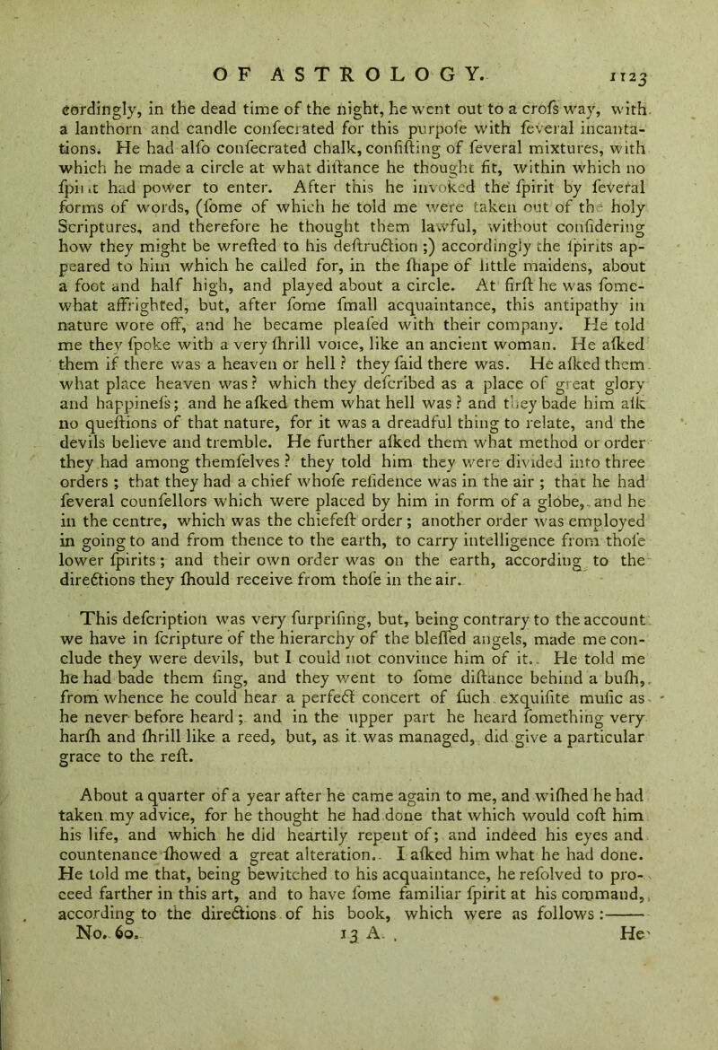 cordingly, in the dead time of the night, he went out to a crofs way, with a lanthorn and candle confecrated for this purpole with feveral incanta- tions. He had alfo confecrated chalk, confifting of feveral mixtures, with which he made a circle at what ditfance he thought fit, within which no fpii it had power to enter. After this he invoked the fpirit by feveral forms of words, (fome of which he told me were taken out of the holy Scriptures, and therefore he thought them lawful, without confidering how they might be wrefted to his deftrudlion ;) accordingly the ljpirits ap- peared to him which he cailed for, in the fhape of little maidens, about a foot and half high, and played about a circle. At firft he was fome- what affrighted, but, after forne fmall acquaintance, this antipathy in nature wore off, and he became pleafed with their company. He told me they fpoke with a very thrill voice, like an ancient woman. He afked them if there was a heaven or hell ? they faid there was. He afked them what place heaven was ? which they defcribed as a place of great glory and happinefs; and he afked them what hell was? and they bade him alk no queflions of that nature, for it was a dreadful thing to relate, and the devils believe and tremble. He further afked them what method or order they had among themfelves ? they told him they were divided into three orders ; that they had a chief whofe refidence was in the air ; that he had feveral counfellors which were placed by him in form of a globe,, and he in the centre, which was the chiefeff order ; another order was employed in going to and from thence to the earth, to carry intelligence from thole lower fpirits; and their own order was on the earth, according to the diredtions they fhould receive from thofe in the air. This defcription was very furprifing, but, being contrary to the account we have in fcripture of the hierarchy of the bleffed angels, made me con- clude they were devils, but I could not convince him of it. . He told me he had bade them ling, and they went to fome diftance behind a bufh, from whence he could hear a perfect concert of fuch exquifite mulic as he never before heard ; and in the upper part he heard fomething very harfh and fhrill like a reed, but, as it was managed, did give a particular grace to the reft. About a quarter of a year after he came again to me, and wifhed he had taken my advice, for he thought he had done that which would coft him his life, and which he did heartily repent of; and indeed his eyes and countenance fhowed a great alteration. I afked him what he had done. He told me that, being bewitched to his acquaintance, he refolved to pro- ceed farther in this art, and to have fome familiar fpirit at his command, according to the dire&ions of his book, which were as follows: No., 60. 13 A. , He'
