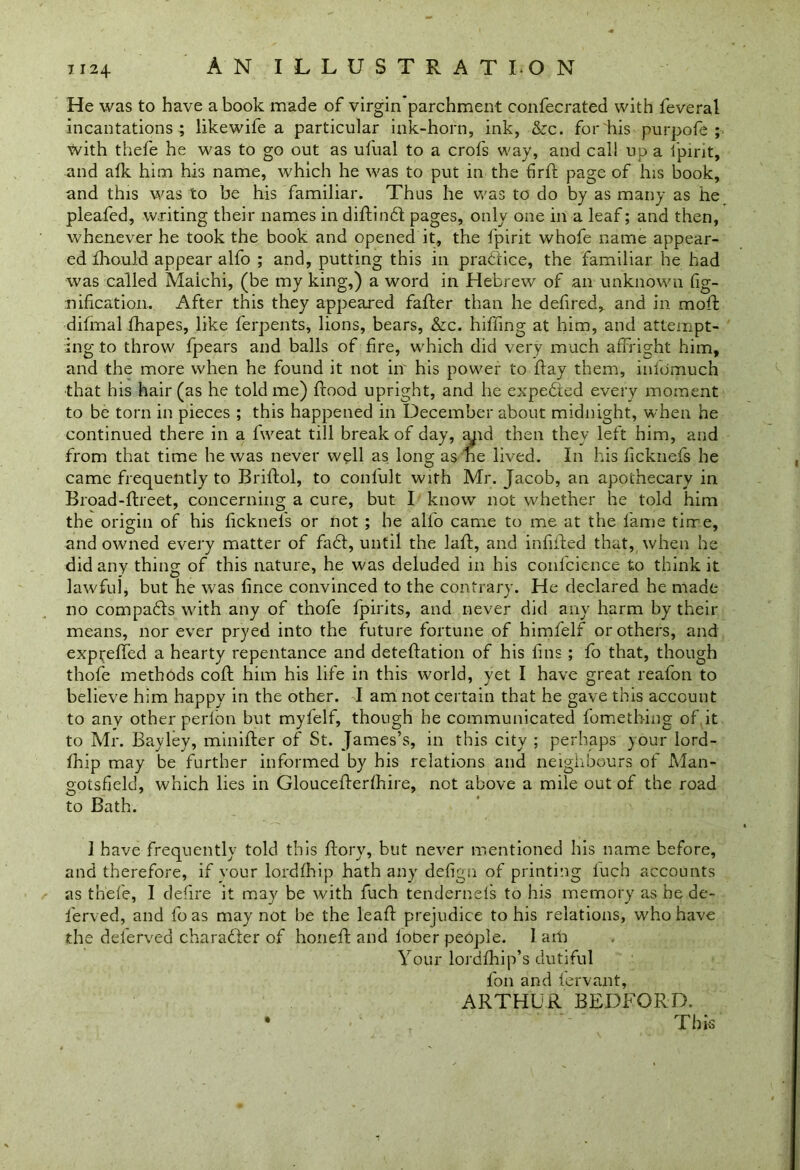He was to have a book made of virgin parchment confecrated with feveral incantations ; likewife a particular ink-horn, ink, &c. for his purpofe ; with thefe he was to go out as ufual to a crofs way, and call up a fpirit, and alk him his name, which he was to put in the firft page of his book, and this was to be his familiar. Thus he was to do by as many as he pleaded, writing their names in didindt pages, only one in a leaf; and then, whenever he took the book and opened it, the fpirit whofe name appear- ed fhould appear alfo ; and, putting this in practice, the familiar he had was called Maichi, (be my king,) a word in Hebrew of an unknown fig- nification. After this they appeared fader than he defired, and in moil difrnal fhapes, like ferpents, lions, bears, &c. hiding at him, and attempt- ing to throw fpears and balls of fire, which did very much affright him, and the more when he found it not in' his power to flay them, infdmuch that his hair (as he told me) flood upright, and he expedited every moment to be torn in pieces ; this happened in December about midnight, when he continued there in a fweat till break of day, apid then they left him, and from that time he was never well as long as he lived. In his ficknefs he came frequently to Bridol, to confult with Mr. Jacob, an apothecary in Broad-ftreet, concerning a cure, but I know not whether he told him the origin of his ficknels or not ; he alfo came to me at the lame time, and owned every matter of fadl, until the lalf, and infilled that, when he did any thing of this nature, he was deluded in his conl'cience to think it lawful, but he was fince convinced to the contrary. He declared he made no compadls with any of thofe fpirits, and never did any harm by their means, nor ever pryed into the future fortune of himfelf or others, and expreffed a hearty repentance and detedation of his fins ; fo that, though thofe methods coll him his life in this world, yet I have great reafon to believe him happy in the other. I am not certain that he gave this account to any other perlon but myfelf, though he communicated fometbing of.it to Mr. Bayley, minifter of St. James’s, in this city ; perhaps your lord- fhip may be further informed by his relations and neighbours of Man- ootsfield, which lies in Gloucederlhire, not above a mile out of the road to Bath. 1 have frequently told this dory, but never mentioned his name before, and therefore, if vour lordfhip hath any defign of printing luch accounts as thefe, I defire it may be with fuch tendernels to his memory as he de- l'erved, and foas may not be the lead prejudice to his relations, who have the deferved charadier of honed and lober people. I am Your lorddiip’s dutiful foil and fervant, ARTHUR BEDFORD. • . ’ This