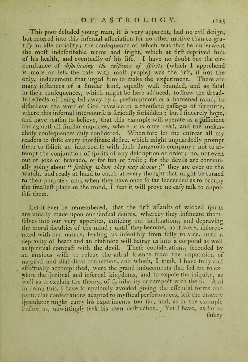 This poor deluded young man, it is very apparent, had no evil defign, but entered into this infernal affociation for no other motive than to gra- tify an idle curiofity; the confequence of which was that he underwent the mod: indefcribable terror and fright, which at firfl deprived him of his health, and eventually of his life. I have no doubt but the cir- cumflance of dijbelieving the exificnce of fpirits (which I apprehend is more or lefs the cafe with mod: people) was the firfl, if not the only, inducement that urged him to make the experiment. There are many infiances of a fimilar kind, equally well founded, and as fatal in their confequences, which might be here adduced, tofhow the dread- ful effects of being led away by a prefumptuous or a hardened mind, 'to difbelieve the word of God revealed in a thoufand paffages of fcripture, where this infernal intercourfe is ferioufly forbidden ; but I fincerely hope, and have reafon to believe, that this example will operate as a fufficient bar againfi all fimilar enquiries, where it is once read, and the melan- choly confequences duly conddered. Wherefore let me entreat all my readers to fiifle every inordinate delire, which might unguardedly prompt them to folicit an intercourfe with fuch dangerous company; not to at- tempt the conjuration of fpirits of any defcription or order ; no, not even out of joke or bravado, or for fun or frolic ; for the devils are continu- ally going about u fee king 'whom they may devourthey are ever on the watch, and ready at hand to catch at every thought that might be turned to their purpofe ; and, when they have once fo far fucceeded as to occupy the fmallefl place in the mind, 1 fear it will prove no eafy talk to difpof- fefs them. Let it ever be remembered, that the firfl aflaults of wicked fpirits are ufuallv made upon our fenfual defires, whereby they infinuate them- felves into our very appetites, enticing our inclinations, and depraving the moral faculties of the mind ; until they become, as it were, incorpo- rated with our nature, leading us infenlibly from folly to vice, until a depravity of heart and an obflinate will betray us into a corporal as well as Ipiritual compat with the devil. Thefe confiderations, feconded by an anxious with to refcue the aflral fcience from the imputation of magical and diabolical connection, and which, I trull, I have fully and effectually accomplifhed, were the grand inducements that led me to ex- plore the fpiritual and infernal kingdoms, and to expofe the iniquity, as well as to explain the theory, of familiarity or compaCt with them. And in doing this, I have fcrupuloufly avoided giving the eiTential forms and particular confecrations adapted to myflical performances, left the unwary Speculator might carry his experiments too far, and, as in the example before us, unwittingly feek his own definition. . Yet 1 have, as far as fafetv