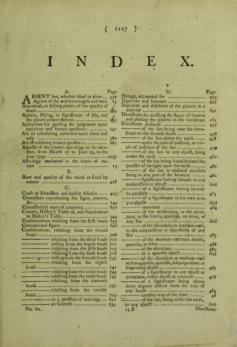 I N D E X. A. Page A BSENT fori, whether dead or alive... 334 Agents of the world are angels and men 15 Anaretical, or killing planet, of the quality of a' death 454 Apheta, Hyleg, or fignificator of life, and ^ the places proper thereto 4^3 Aphorifms for guiding the judgment upon nativities and horary queftions 241 Art of calculating nativities made plain and eafy 380 Art of refolving horary queftions 267 Afpedts of the planets operating on the wea- ther, from March 17 to June 29, in the year 1790 1037 Aftrology implanted in the frame of na- ture 13 r B, Bent and quality of the mind as fixed by nature 428 C. Caufe of blemifhes and bodily difeafes 425 Characters reprefenting the figns, planets, &c 144 Climadterical years of a nativity 692 Comets, Halley’s Table of, and Supplement to Halley’s Table.... 944 Confederations refulting from the firft houfe 695 Conceptional figure 696 Confiderations refulting from the fecond houie 70S refulting from the third houfe 710 arifing .from the fourth houfe 711 refulting from the fifth houfe 713 refulting'from the fixth houfe 718 arifmg from the feventh houfe 737 refulting from the eighth houfe 741 refulting from the ninth houfe 743 refulting from the eleventh houfe 751 refulting from the twelfth houfe 7?4 -on a queftion of marriage ... 842 on Comets 934 No. 5o, * D. Page Deluge, accounted for 973 Dignities and honours 437 Dignities and debilities of the planets in a nativity 691 Directions for erecting the figure of heaven and placing the planets in the horofcope 161 Directions zodiacal 457 —of the fun being near the horo- fcope on the feventh houfe 458 of the fun above the earth 458 under the pole of pofition, or cir- cle of pofition of the fun 459 of the fun to any alpedt, being under the earth 460 • of the fun being found beyond the parallel of twilight upon the earth 461 • of the fun to zodiacal parallels being in any part.of the heavens 462 1 fignificator having latitude to any conjunction or afpedt ibid — of a fignificator having latitude to parallels 463 • of a fignificator to his own pro- per afpedts ibid • mundane 464 . of the midheaven, or the afcen- \ .dant, to the Textile, quartile, or trine, of any ftar ibid of the afcendant,or medium coeli, to the conjunction or oppofition of any ftar ; 465 of the medium cceli to a fextile, quartile, or trine 46S . of the afcendant 467 to a quartile afpedt ibid —— -pf the afcendant or medium cceli to femiquartile, quintile, fefquiquadrate or biquintilej' afpedt . 467 • of a fignificator to any afpedt or promittor, either direct or converfe 468 of a fignificator being above three degrees dillant from the cufp of any houfe 469 another way of the fame 48 of the fun, being under the earth, , to any afpedt * * * ibid *3 B Directions