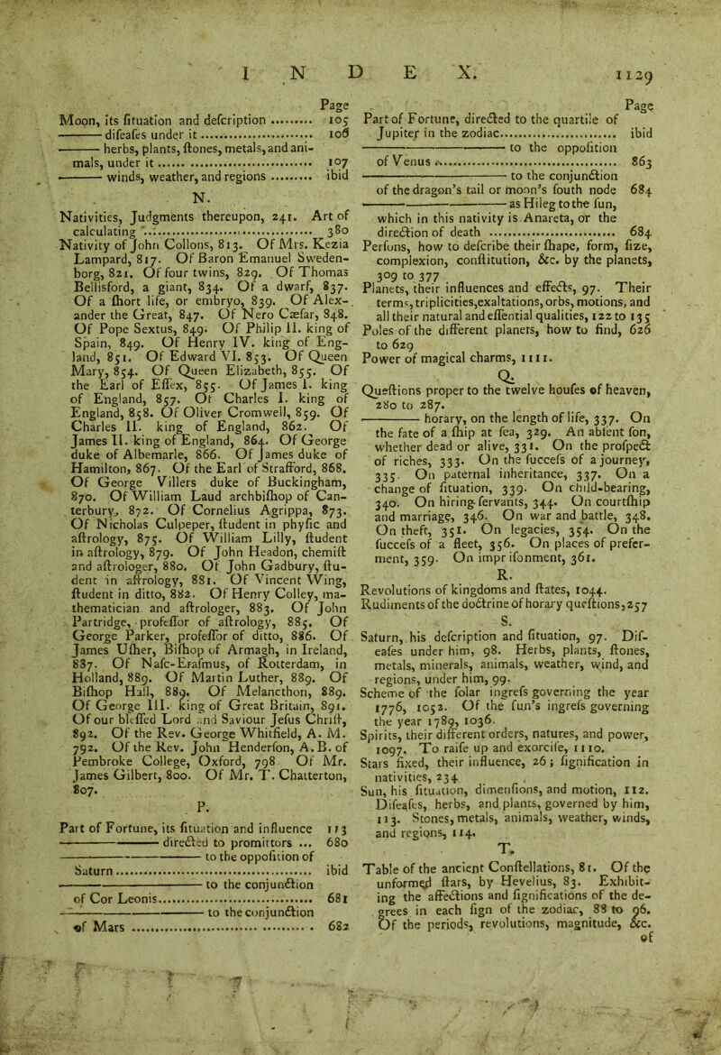 Page Moon, its fituation and defcription 105 difeafes under it 10S herbs, plants, {tones, metals, and ani- mals, under it 107 • winds, weather, and regions ibid N. Nativities, Judgments thereupon, 241. Art of calculating 380 Nativity of John Collons, 813. Of Mrs. Kezia Lampard, 817. Of Baron Emanuel Sweden- borg, Szi. Of four twins, 829, Of Thomas Bellisford, a giant, 834. Of a dwarf, 837. Of a (hort life, or embryo, 839. Of Alex-, ander the Great, 847. Of Nero Caefar, 848. Of Pope Sextus, 849. Of Philip il. king of Spain, 849. Of Henry IV. king of Eng- land, 851. Of Edward VI. 853. Of Queen Mary, 854. Of Queen Elizabeth, 855. Of the Earl of Effex, 855. Of James 1. king of England, 857. Ot Charles I. king of England, 858. Or Oliver Cromwell, 859. Of Charles 11. king of England, 862. Of James II. king of England, 864. Of George duke of Albemarle, 866. Of James duke of Hamilton, 867. Of the Earl of Strafford, 868. Of George Villers duke of Buckingham, 870. Of William Laud archbifliop of Can- terbury., 872. Of Cornelius Agrippa, 873. Of Nicholas Culpeper, ffudent in phyfic and aftrology, 875. Of William Lilly, ffudent in aftrology, 879. Of John Headon, chemift and aftrologer, 880. Of John Gadbury, ftu- dent in aftrology, 881. Of Vincent Wing, ffudent in ditto, 882. Of Henry Colley, ma- thematician and aftrologer, 883. Of John Partridge, profeffor of aftrology, 885. Of George Parker, profeffor of ditto, 886. Of James Ufher, Bifhop of Armagh, in Ireland, 887. Of Nafc-Erafmus, of Rotterdam, in Holland, 889. Of Martin Luther, 889. Of Bifhop Hall, 889. Of Melancthon, 889. Of George III. king of Great Britain, 891. Of our bit-fled Lord and Saviour Jefus Chrift, 892. Of the Rev. George Whitfield, A. M. 792. Of the Rev. John Henderfon, A.B. of Pembroke College, Oxford, 798 Of Mr. James Gilbert, 800. Of Mr. 7'. Chaiterton, 807. P. Part of Fortune, its fituation and influence 1/3 — direCted to promittors ... 680 to the oppofuion of Saturn ibid to the conjunction of Cor Leonis 681 to the conjunction Page Part of Fortune, directed to the quartiie of Jupiter in the zodiac ibid • to the oppolition of Venus., 863 to the conjunction of the dragon’s tail or moon’s fouth node 684 asHilegtothe fun, which in this nativity is Anareta, or the direction of death 684 Perlbns, how to defcribe their fhape, form, fize, complexion, conftitution, &c. by the planets, 309 to 377 Planets, their influences and effeCts, 97. Their terms, triplicities,exaltations, orbs, motions, and all their natural andeflential qualities, 122 to 13; Poles of the different planers, how to find, 6z6 to 629 Power of magical charms, 1111. Q: , Queftions proper to the twelve houfes ®f heaven, 280 to 287. horary, on the length of life, 337. On the fate of a fhip at fea, 329. An ablent fon, whether dead or alive, 331. On the profpeCi of riches, 333. On the fuccefs of a journey, 335. On paternal inheritance, 337. On a change of fituation, 339. On child-bearing, 340. On hiring fervants, 344. On courtfhip and marriage, 346. On war and battle, 348. On theft, 351. On legacies, 354. On the fuccefs of a fleet, 356. On places of prefer- ment, 359. On impr ifonment, 361. R. Revolutions of kingdoms and ftates, 1044. Rudiments of the doCtrine of horary queftions,257 S. Saturn, his defcription and fituation, 97. Dif- eafes under him, 98. Herbs, plants, ftones, metals, minerals, animals, weather, wind, and regions, under him, 99. Scheme of the folar ingrefs governing the year 1776, 1052. Of the fun’s ingrefs governing the year 1789, 1036. Spirits, their different orders, natures, and power, 1097. To raife up and exorcife, 1110. Stars fixed, their influence, 26; ffgnification in nativities, 234 Sun, his fituation, dimenfions, and motion, 112. Difeafes, herbs, and plants, governed by him, 113. Stones, metals, animals, weather, winds, and regions, 114. T. Table of the ancient Conftellations, 8i. Of the unformed ftars, by Hevelius, 83. Exhibit- ing the affeClions and fignifications of the de- crees in each fign of the zodiac, 83 to 96. Qf the periods, revolutions, magnitude, &c. of *■) «f Mars 682