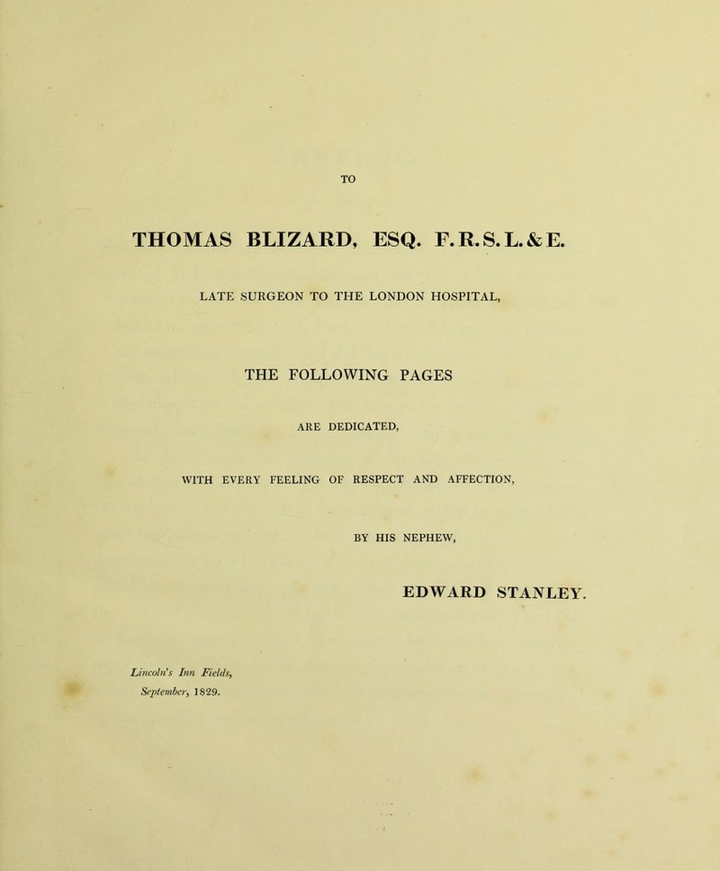 TO THOMAS BLIZARD, ESQ. F.R.S.L.&E. LATE SURGEON TO THE LONDON HOSPITAL, THE FOLLOWING PAGES ARE DEDICATED, WITH EVERY FEELING OF RESPECT AND AFFECTION, BY HIS NEPHEW, EDWARD STANLEY. Lincoln's Inn Fields, September, 1829.