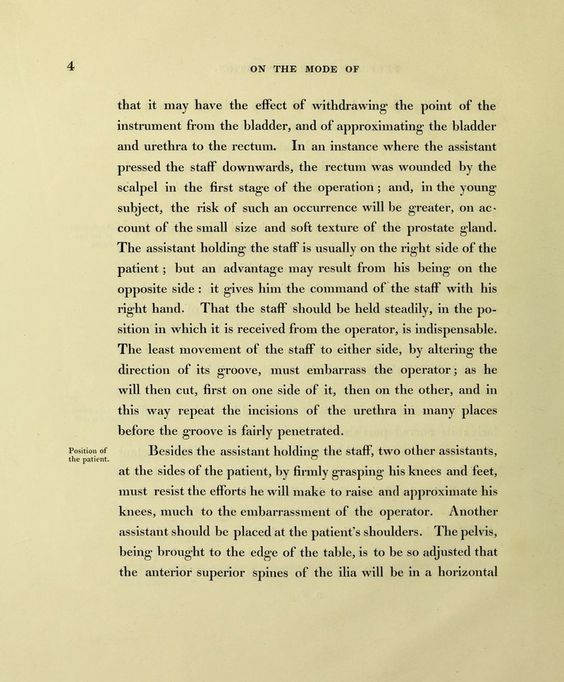 Position of the patient. that it may have the effect of withdrawing* the point of the instrument from the bladder, and of approximating the bladder and urethra to the rectum. In an instance where the assistant pressed the staff downwards, the rectum was wounded by the scalpel in the first stage of the operation; and, in the young subject, the risk of such an occurrence will be greater, on ac> count of the small size and soft texture of the prostate gland. The assistant holding the staff is usually on the right side of the patient; but an advantage may result from his being on the opposite side : it gives him the command of the staff with his right hand. That the staff should be held steadily, in the po- sition in which it is received from the operator, is indispensable. The least movement of the staff to either side, by altering the direction of its groove, must embarrass the operator; as he will then cut, first on one side of it, then on the other, and in this way repeat the incisions of the urethra in many places before the groove is fairly penetrated. Besides the assistant holding the staff, two other assistants, at the sides of the patient, by firmly grasping his knees and feet, must resist the efforts he will make to raise and approximate his knees, much to the embarrassment of the operator. Another assistant should be placed at the patient’s shoulders. The pelvis, being brought to the edge of the table, is to be so adjusted that the anterior superior spines of the ilia will be in a horizontal