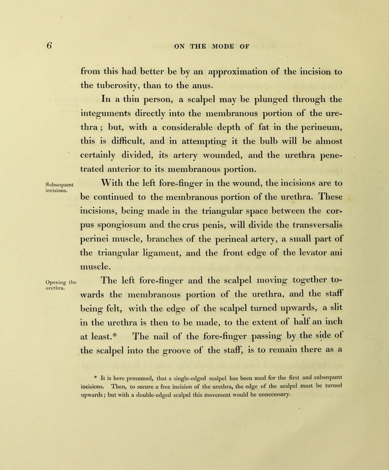 Subsequent incisions. Opening the urethra. from this had better be by an approximation of the incision to the tuberosity, than to the anus. In a thin person, a scalpel may be plunged through the integuments directly into the membranous portion of the ure- thra ; but, with a considerable depth of fat in the perineum, this is difficult, and in attempting it the bulb will be almost certainly divided, its artery wounded, and the urethra pene- trated anterior to its membranous portion. With the left fore-finger in the wound, the incisions are to be continued to the membranous portion of the urethra. These incisions, being made in the triangular space between the cor- pus spongiosum and the crus penis, will divide the transversalis perinei muscle, branches of the perineal artery, a small part of the triangular ligament, and the front edge of the levator ani muscle. The left fore-finger and the scalpel moving together to- wards the membranous portion of the urethra, and the staff being felt, with the edge of the scalpel turned upwards, a slit in the urethra is then to he made, to the extent of half an inch at least.* The nail of the fore-finger passing by the side of the scalpel into the groove of the staff, is to remain there as a * It is here presumed, that a single-edged scalpel has been used for the first and subsequent incisions. Then, to secure a free incision of the urethra, the edge of the scalpel must be turned upwards; but with a double-edged scalpel this movement w7ould be unnecessary.