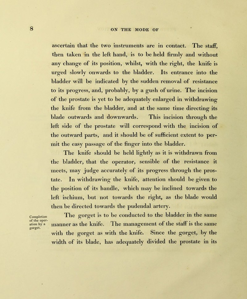 Completion of the oper- ation by a gorget. ascertain that the two instruments are in contact. The staff, then taken in the left hand, is to be held firmly and without any change of its position, whilst, with the right, the knife is urged slowly onwards to the bladder. Its entrance into the bladder will be indicated by the sudden removal of resistance to its progress, and, probably, by a gush of urine. The incision of the prostate is yet to be adequately enlarged in withdrawing the knife from the bladder, and at the same time directing its blade outwards and downwards. This incision through the left side of the prostate will correspond with the incision of the outward parts, and it should be of sufficient extent to per- mit the easy passage of the finger into the bladder. The knife should be held lightly as it is withdrawn from the bladder, that the operator, sensible of the resistance it meets, may judge accurately of its progress through the pros- tate. In withdrawing the knife, attention should be given to the position of its handle, which may be inclined towards the left ischium, but not towards the right, as the blade would then be directed towards the pudendal artery. The gorget is to be conducted to the bladder in the same manner as the knife. The management of the staff is the same with the gorget as with the knife. Since the gorget, by the width of its blade, has adequately divided the prostate in its