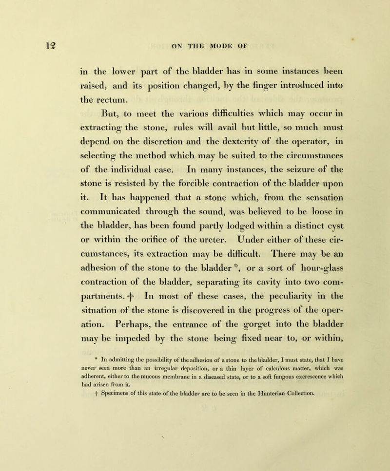 in the lower part of the bladder has in some instances been raised, and its position changed, by the finger introduced into the rectum. But, to meet the various difficulties which may occur in extracting the stone, rules will avail but little, so much must depend on the discretion and the dexterity of the operator, in selecting the method which may be suited to the circumstances of the individual case. In many instances, the seizure of the stone is resisted by the forcible contraction of the bladder upon it. It has happened that a stone which, from the sensation communicated through the sound, was believed to be loose in the bladder, has been found partly lodged within a distinct cyst or within the orifice of the ureter. Under either of these cir- cumstances, its extraction may be difficult. There may be an adhesion of the stone to the bladder *, or a sort of hour-glass contraction of the bladder, separating its cavity into two com- partments. In most of these cases, the peculiarity in the situation of the stone is discovered in the progress of the oper- ation. Perhaps, the entrance of the gorget into the bladder may be impeded by the stone being* fixed near to, or within, * In admitting the possibility of the adhesion of a stone to the bladder, I must state, that I have never seen more than an irregular deposition, or a thin layer of calculous matter, which was adherent, either to the mucous membrane in a diseased state, or to a soft fungous excrescence which had arisen from it. f Specimens of this state of the bladder are to be seen in the Hunterian Collection.