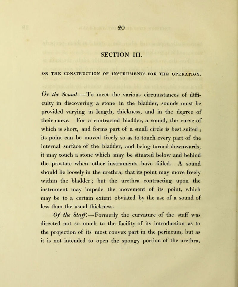 SECTION III. ON THE CONSTRUCTION OF INSTRUMENTS FOR THE OPERATION. Of the Sound. — To meet the various circumstances of diffi- culty in discovering’ a stone in the bladder, sounds must be provided varying in length, thickness, and in the degree of their curve. For a contracted bladder, a sound, the curve of which is short, and forms part of a small circle is best suited ; its point can be moved freely so as to touch every part of the internal surface of the bladder, and being turned downwards, it may touch a stone which may be situated below and behind the prostate when other instruments have failed. A sound should lie loosely in the urethra, that its point may move freely within the bladder; but the urethra contracting upon the instrument may impede the movement of its point, which may be to a certain extent obviated by the use of a sound of less than the usual thickness. Of the Staff.—Formerly the curvature of the staff was directed not so much to the facility of its introduction as to the projection of its most convex part in the perineum, but as it is not intended to open the spongy portion of the urethra,