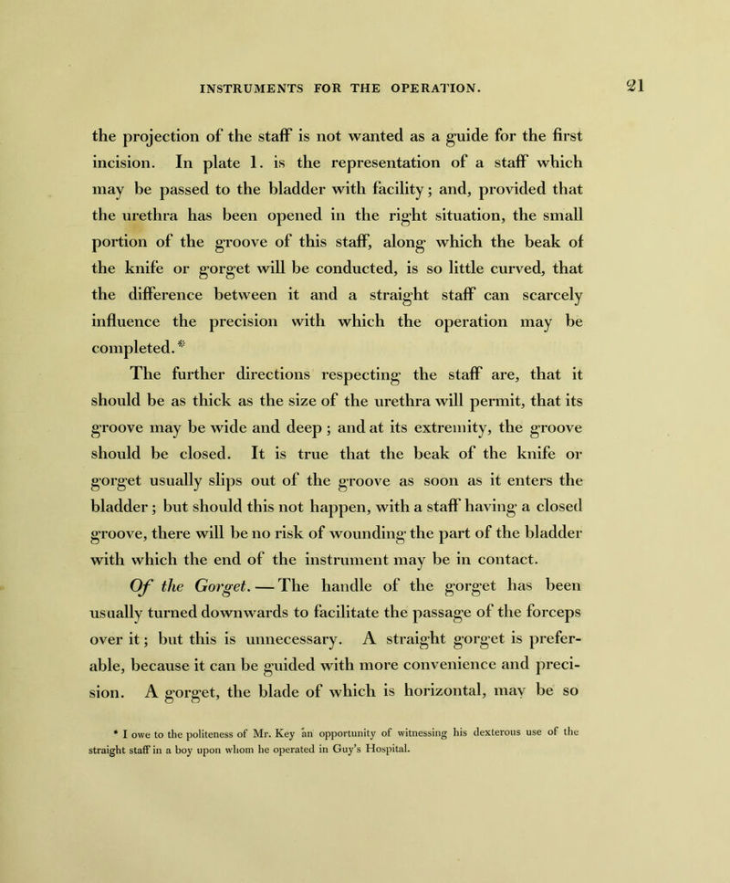 the projection of the staff is not wanted as a guide for the first incision. In plate 1. is the representation of a staff which may be passed to the bladder with facility; and, provided that the urethra has been opened in the right situation, the small portion of the groove of this staff, along which the beak of the knife or gorget will be conducted, is so little curved, that the difference between it and a straight staff can scarcely influence the precision with which the operation may be completed. * The further directions respecting the staff are, that it should be as thick as the size of the urethra will permit, that its groove may be wide and deep ; and at its extremity, the groove should be closed. It is true that the beak of the knife or gorget usually slips out of the groove as soon as it enters the bladder; but should this not happen, with a staff having a closed groove, there will be no risk of wounding the part of the bladder with which the end of the instrument may be in contact. Of the Gorget. — The handle of the gorget has been usually turned downwards to facilitate the passage of the forceps over it; but this is unnecessary. A straight gorg*et is prefer- able, because it can be guided with more convenience and preci- sion. A gorget, the blade of which is horizontal, may be so * I owe to the politeness of Mr. Key an opportunity of witnessing his dexterous use of the straight staff in a boy upon whom he operated in Guy’s Hospital.