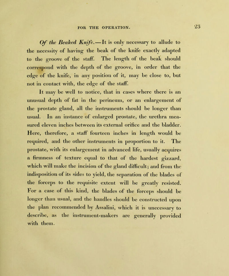 FOR THE OPERATION. Of the Beaked Knife.—It is only necessary to allude to the necessity of having1 the beak of the knife exactly adapted to the groove of the staff. The length of the beak should correspond with the depth of the groove, in order that the edge of the knife, in any position of it, may be close to, but not in contact with, the edge of the staff. It may be well to notice, that in cases where there is an unusual depth of fat in the perineum, or an enlargement of the prostate gland, all the instruments should be longer than usual. In an instance of enlarged prostate, the urethra mea- sured eleven inches between its external orifice and the bladder. H ere, therefore, a staff fourteen inches in length would be required, and the other instruments in proportion to it. The prostate, with its enlargement in advanced life, usually acquires a firmness of texture equal to that of the hardest gizzard, which will make the incision of the gland difficult; and from the indisposition of its sides to yield, the separation of the blades of the forceps to the requisite extent will be greatly resisted. For a case of this kind, the blades of the forceps should be longer than usual, and the handles should be constructed upon the plan recommended by Assalini, which it is unecessary to describe, as the instrument-makers are generally provided with them.