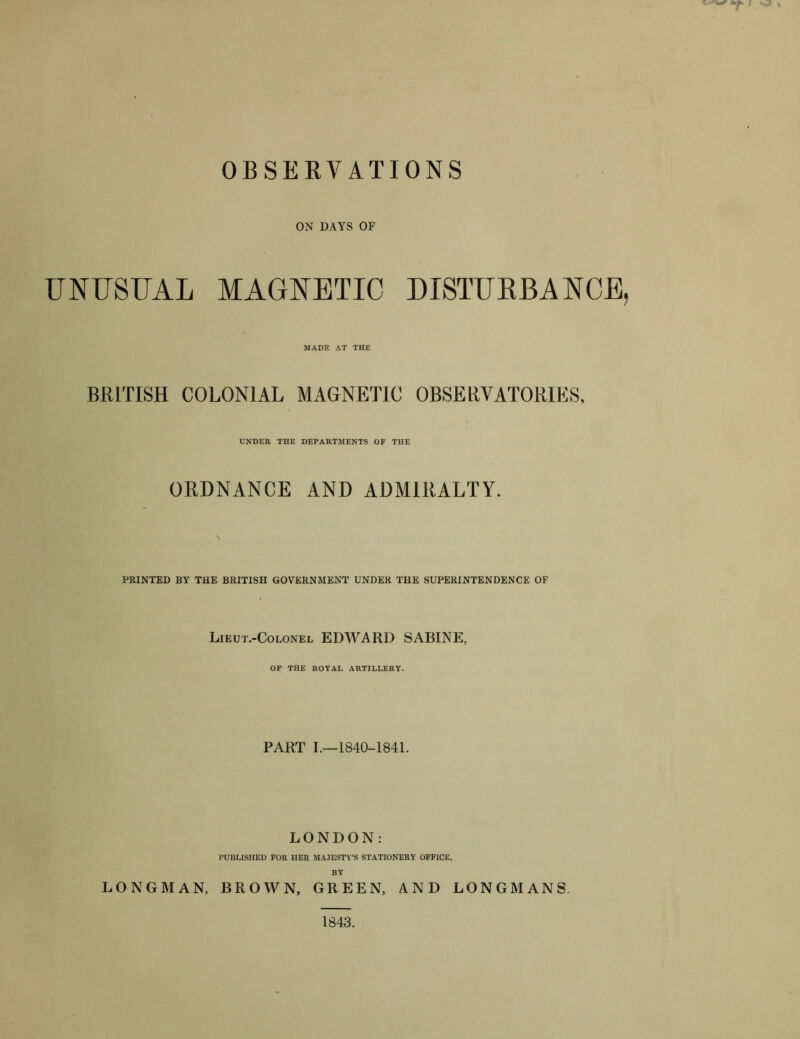 OBSERVATIONS ON DAYS OF UNUSUAL MAGNETIC DISTUKBANCE, MADE AT THE BRITISH COLONIAL MAGNETIC OBSERVATORIES, UNDER THE DEPARTMENTS OF THE ORDNANCE AND ADMIRALTY. PRINTED BY THE BRITISH GOVERNMENT UNDER THE SUPERINTENDENCE OF Lieut.-Colonel EDWARD SABINE, OF THE ROYAL ARTILLERY. PART 1.-1840-1841. LONDON: PUBLISHED FOR HER MAJESTY’S STATIONERY OFFICE, BY LONGMAN, BROWN, GREEN, AND LONGMANS. 1843.