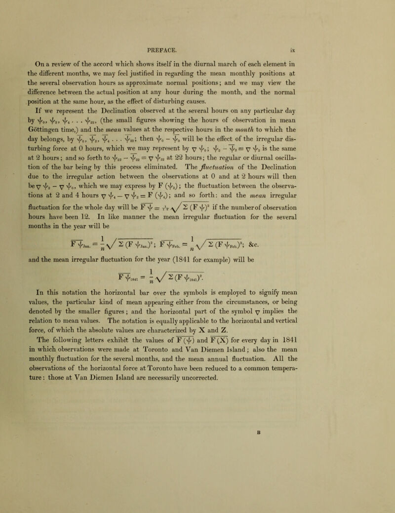 On a review of the accord which shows itself in the diurnal march of each element in the different months, we may feel justified in regarding the mean monthly positions at the several observation hours as approximate normal positions; and we may view the difference between the actual position at any hour during the month, and the normal position at the same hour, as the effect of disturbing causes. If we represent the Declination observed at the several hours on any particular day by 4o> '/'zj ^4 < • • 4‘22. (tbe small figures showing the hours of observation in mean Gottingen time,) and the mean values at the respective hours in the month to which the day belongs, by -v//o> ^4 • • ■ 4225 then -v|/o - '^0 will be the effect of the irregular dis- turbing force at 0 hours, which we may represent by y -v/^o; ^2 - ^2= V ^2 ^be same at 2 hours; and so forth to — '^'22 — V '/'22 at 22 hours; the regular or diurnal oscilla- tion of the bar being by this process eliminated. The fluctuation of the Declination due to the irregular action between the observations at 0 and at 2 hours will then be V 'f'2 ~ V 'I'oj which we may express by F (\p2); the fluctuation between the observa- tions at 2 and 4 hours V '/'4 — V 4'2 = F (^4); and so forth: and the mean irregular fluctuation for the whole day will be F — tV /y/ 2 (F -^y if the number of observation hours have been 12. In like manner the mean irregular fluctuation for the several months in the year will be ^a/S(F &c. and the mean irregular fluctuation for the year (1841 for example) will be F '/'1841 ~ 2 (F 4'i84i)*- In this notation the horizontal bar over the symbols is employed to signify mean values, the particular kind of mean appearing either from the circumstances, or being denoted by the smaller figures; and the horizontal part of the symbol y implies the relation to mean values. The notation is equally applicable to the horizontal and vertical force, of which the absolute values are characterized by X and Z. The following letters exhibit the values of F (\|/^) and F(X) for every day in 1841 in which observations were made at Toronto and Van Diemen Island; also the mean monthly fluctuation for the several months, and the mean annual fluctuation. All the observations of the horizontal force at Toronto have been reduced to a common tempera- ture: those at Van Diemen Island are necessarily uncorrected. B