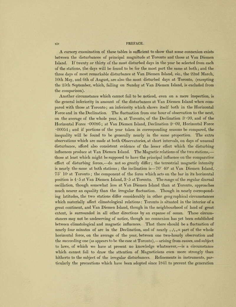 A cursory examination of these tables is sufficient to show that some connexion exists between the disturbances of principal magnitude at Toronto and those at Van Diemen Island. If twenty or thirty of the most disturbed days in the year be selected from each of the stations, the days will be found to be for the most part the same at both; and the three days of most remarkable disturbance at Van Diemen Island, viz., the 22nd March, 10th May, and 6th of August, are also the most disturbed days at Toronto, (excepting the 25th September, which, falling on Sunday at Van Diemen Island, is excluded from the comparison). Another circumstance which cannot fail to be noticed, even on a mere inspection, is the general inferiority in amount of the disturbances at Van Diemen Island when com- pared with those at Toronto; an inferiority which shows itself both in the Horizontal Force and in the Declination. The fluctuation from one hour of observation to the next, on the average of the whole year, is, at Toronto, of the Declination 3'*99, and of the Horizontal Force ’00086; at Van Diemen Island, Declination 2'’02, Horizontal Force • 00054; and if portions of the year taken in corresponding seasons be compared, the inequality will be found to be generally nearly in the same proportion. The extra observations which are made at both Observatories, at short intervals, on days of unusual disturbance, afford also consistent evidence of the lesser effect which the disturbing influences produce at Van Diemen Island. The Magnetic relations of the two stations,— those at least which might be supposed to have the principal influence on the comparative effect of disturbing forces,—do not so greatly differ; the terrestrial magnetic intensity is nearly the same at both stations; the inclination is—70'^ 40' at Van Diemen Island, 75° 10' at Toronto ; the component of the force which acts on the bar in its horizontal position is 4 • 5 at Van Diemen Island, 3 • 5 at Toronto. The range of the regular diurnal oscillation, though somewhat less at Van Diemen Island than at Toronto, approaches much nearer an equality than the irregular fluctuation. Though in nearly correspond- ing latitudes, the two stations differ considerably in other geog raphical circumstances which materially affect climatological relations: Toronto is situated in the interior of a great continent, and Van Diemen Island, though in the neighbourhood of land of great extent, is surrounded in all other directions by an expanse of ocean. These circum- stances may not be undeserving of notice, though no connexion has yet been established between climatological and magnetic inffuences. That there should be a fluctuation of nearly four minutes of arc in the Declination, and of nearly TirVtr^'* part of the whole horizontal force, on the average of the year, between one two-hourly observation and the succeeding one (as appears to be the case at Toronto),— arising from causes, and subject to laws, of which we have at present no knowledge whatsoever,—is a circumstance which cannot fail to draw the attention of Magneticians even more strongly than hitherto to the subject of the irregular disturbances. Refinements in instruments, par- ticularly the precautions which have been adopted since 1841 to prevent the generation