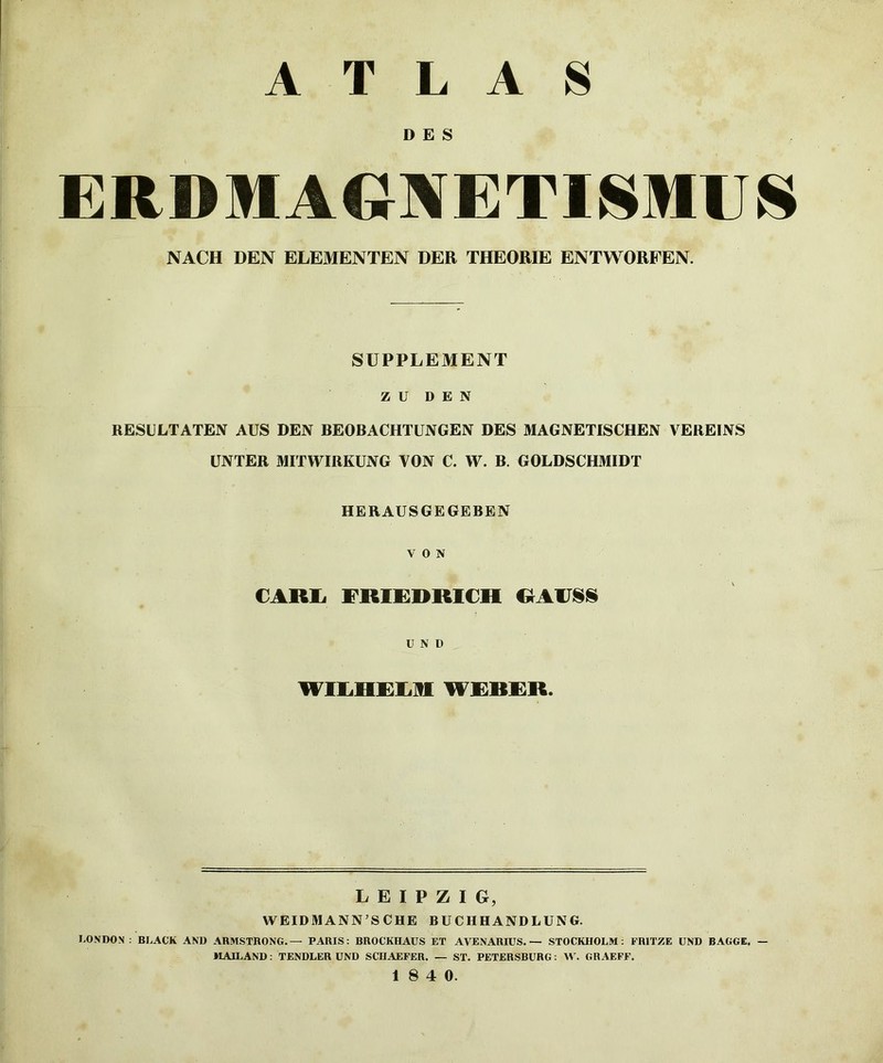 ATLAS D E S ERDMAGBfETISMUS NACH DEN ELEMENTEN DER THEORIE ENTWORFEN. SUPPLEMENT Z U DEN RESULTATEN AUS DEN BEOBACHTUNGEN DES MAGNETISCHEN VEREINS UNTER MITWIRKUNG VON C. W. B. GOLDSCHMIDT HERAUSGEGEBEN VON CARli FRIKRRICH OAIJSIS U N D WILHRLII WRRRR. LEIPZIG, WEIDMANN’SCHE BUCHHANDLUNG. LONDON ; BLACK AND ARMSTRONG.— PARIS: BROCKHAUS ET AVENARIUS. — STOCKHOLM: FRITZE UND BAGGE, — MAILAND: TENDLER UND SCHAEFER. — ST. PETERSBURG: W. GR.\EFF.