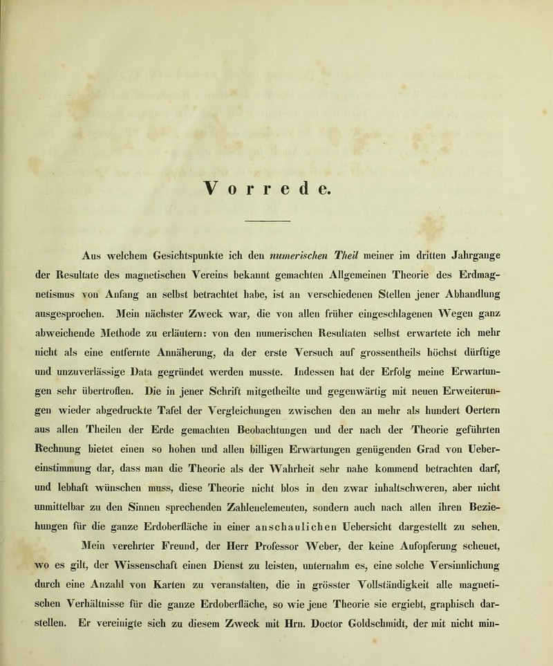 V 0 r r e d e Aus welchem Gesichtspunkte ich deu numerischen Theil meiiier im dritteii Jahrgaiige der Resultate des magiietischen Vereins bekamit gemachten Allgemeiiieu Theorie des Erdmag- netismus voii Anfaiig au selbst betrachtet babe, ist an verscliiedeneu Stelleii jener Abhandlung ausgesproclieii. Mein nachster Zweck war, die von alien friilier eingeschlagenen Wegen ganz abweichende Melhode zu erlautern; von den numerischen Resultaten selbst erwartete ich mehr nicht als eine entfernte Annaherung, da der erste Versuch auf grossentheils hochst diirftige und unzuverlassige Data gegriindet werden musste. Indessen hat der Erfolg meine Erwartun- gen sehr iibertroften. Die in jener Schrift mitgetheilte und gegenwartig mit neuen Erweiterun- gen wieder abgedruckte Tafel der Vergleichungen zwischen den an mehr als hmidert Oertern aus alien Theilen der Erde gemachten Beobachtungen und der nach der Theorie gefiihrten Rechnung bietet einen so hohen und alien billigen Erwartungen geniigenden Grad von Ueber- einstimmung dar, dass man die Theorie als der Wahrheit sehr nahe kommend betrachten darf, und lebhaft wiinschen muss, diese Theorie nicht bios in den zwar inhaltschweren, aber nicht unmittelbar zu den Sinnen sprechenden Zahlenelementen, sondern auch nach alien ihren Bezie- hungen fur die gauze Erdoberflache in einer anschaulicheii Uebersicht dargestellt zu sehen. Mein verehrter Freund, der Herr Professor Weber, der keine Aufopferung scheuet, wo es gilt, der Wissenschaft einen Dienst zu leisteu, uuternahm es, eine solche Versiuulichung durch eine Anzahl von Karten zu veranstalten, die in grbsster Vollstaudigkeit alle magneti- schen Verhaltuisse fur die gauze Erdoberflache, so wie jeiie Theorie sie ergiebt, graphisch dar- stellen. Er vereinigte sich zu diesem Zweck mit Hrn. Doctor Goldschmidt, der mit nicht min-