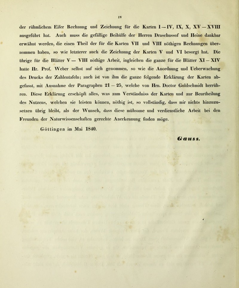 der ruhmlichem Eifer Rechimng und Zeichiiung fiir die Karten I — IV, IX, X, XV — XVIII ausgefiihrt hat. Auch muss die gefallige Beihiilfe der Herren Draschussof und Heine dankbar erwahnt werden, die einen Theil der fiir die Karten VII und VIII nothigen Rechnungen iiber- nomraen haben, so wie letzterer auch die Zeichnung der Karten V und VI besorgt hat. Die ttbrige fiir die Blatter V — VIII niithige Arbeit, ingleichen die ganze fiir die Blatter XI — XIV hatte Hr. Prof. Weber selbst auf sich genommen, so wie die Anordnung und Ueberwachung des Drucks der Zahlentafeln; auch ist von ihm die ganze folgende Erklarung der Karten ab- gefasst, mit Ausnahme der Paragraphen 21 — 25, welche von Hrn. Doctor Goldschmidt herrtih- ren. Diese Erklarung erschbpft alles, was zum VerStanduiss der Karten und zur Beurtheilung des Nutzens, welchen sie leisten kdnnen, ndthig ist, so vollstandig, dass mir nichts hinzuzu- setzen iibrig bleibt, als der Wunsch, dass diese miihsame und verdienstliche Arbeit bei den Preundeu der Naturwissenschaften gerechte Anerkennung finden moge. Gottingen im Mai 1840. Gauss.