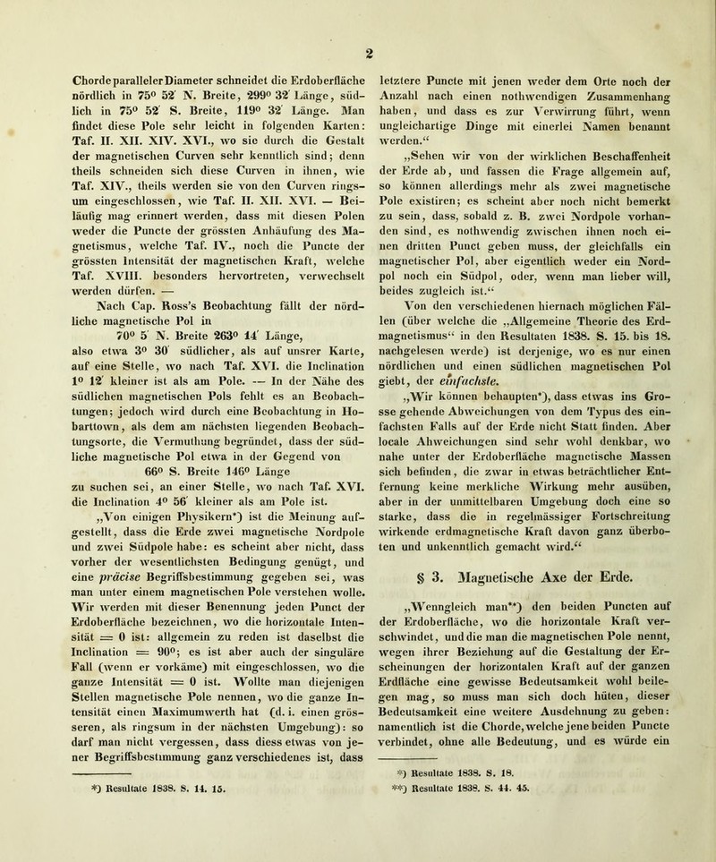 Chorde parallelerDiameter schneidet die Erdoberflache nordlich in 75® 52' N. Breite, 299® 32'Lange, siid- lich in 75® 52 S. Breite, 119® 32 Lange. Man findct diese Pole selir leicht in folgenden Karten: Taf. II. XII. XIV. XVI., wo sic durch die Gestalt der raagnetischen Curven sehr kenntlich sind; denn theils schneiden sich diese Curven in ihnen, wie Taf. XIV., theils werden sie von den Curven rings- um eingeschlossen, wie Taf. II. XII. XVI. — Bei- laufig mag erinnert werden, dass mit diesen Polen weder die Puncte der grossten Anliaufung des Ma- gnetismus, welche Taf. IV., noch die Puncte der grossten Intensitat der magnetischen Kraft, welche Taf. XVIII. besonders hervortretcn, verwechselt werden diirfen. — Nach Cap. Ross’s Beobachtung fallt der nord- liche magnetische Pol in 70® 5 N. Breite 263® 14' Lange, also etwa 3® 30 siidlicher, als auf unsrer Karte, auf eine Stelle, wo nach Taf. XVI. die Inclination 1® 12' kleiner ist als am Pole. — In der Nahe des siidlichen magnetischen Pols fehlt es an Beobach- tungen; jedoch wird durch eine Beobachtung in Ho- barttown, als dem am nachsten liegenden Beobach- tungsorte, die Vermuthung begriindet, dass der siid- liche magnetische Pol etwa in der Gegend von 66® S. Breite 146® Lange zu suchen sci, an einer Stelle, wo nach Taf. XVI. die Inclination 4® 56 kleiner als am Pole ist. ,,Von einigen Physikern*) ist die Meinung auf- gestellt, dass die Erde zwei magnetische Nordpole und zwei Siidpolehabe: es scheint aber nicht, dass vorher der wesentlichsten Bedingung geniigt, und eine prdcise BegrifFsbestimmung gegeben sei, was man unter einem magnetischen Pole verstehen wolle. Wir werden mit dieser Benennung jeden Punct der Erdoberflache bezeichnen, wo die horizontale Inten- sitat = 0 ist: allgcmein zu reden ist daselbst die Inclination = 90®; es ist aber auch der singulare Fall (wenn er vorkame) mit eingeschlossen, wo die gauze Intensitat = 0 ist. Wollte man diejenigen Stellen magnetische Pole nennen, wo die ganze In- tensitat eineu Maximumwerth hat (d. i. einen gros- seren, als ringsura in der nachsten Umgebung): so darf man nicht vergessen, dass diess etwas von je- ner Begriffsbestimmung ganz verschiedenes ist, dass letztere Puncte mit jenen weder dem Orte noch der Anzahl nach einen nothwendigen Zusammenhang haben, und dass es zur Verwirrung fiihrt, wenn ungleichartige Dinge mit einerlei Namen benaunt werden.“ „Sehen wir von der wirklichen Beschaffenheit der Erde ab, und fassen die Frage allgemein auf, so konnen allcrdings mehr als zwei magnetische Pole existiren; es scheint aber noch nicht bemerkt zu sein, dass, sobald z. B. zwei Nordpole vorhan- den sind, es nothwendig zwischen ihnen noch ei- nen dritten Punct geben muss, der gleichfalls ein magnetischer Pol, aber eigentlich weder ein Nord- pol noch ein Siidpol, oder, wenn man lieber will, beides zugleich ist.‘‘ Von den verschiedenen hiernach moglichen Fal- len (liber welche die ,,Allgemeine Theorie des Erd- magnetismus“ in den Resultaten 1838. S. 15. bis 18. nachgelesen werde) ist derjenige, wo es nur einen nordlichen und einen siidlichen magnetischen Pol giebt, der emfuchsle. „Wir konnen behaupten*), dass etwas ins Gro- sse gehende Abweichungen von dem Typus des ein- fachsten Falls auf der Erde nicht Statt finden. Aber locale Abweichungen sind sehr wohl deukbar, wo nahe unter der Erdoberflache magnetische Massen sich befinden, die zwar in etwas betrachtlicher Ent- fernung keine merkliche Wirkung mehr ausiiben, aber in der unmittelbaren Umgebung doch eine so Starke, dass die in regelmassiger Fortschreitung wirkende erdmagnetische Kraft davon ganz iiberbo- ten und unkenntlich gemacht wird.^‘ § 3. Magnetische Axe der Erde. „Wenngleich man**) den beiden Puncten auf der Erdoberflache, wo die horizontale Kraft ver- schwindet, und die man die magnetischen Pole nennt, wegen ihrer Beziehung auf die Gestaltung der Er- scheinungen der horizontalen Kraft auf der ganzen Erdflache eine gewisse Bedeutsamkeit wohl beile- gen mag, so muss man sich doch hiiten, dieser Bedeutsamkeit eine weitere Ausdehnung zu geben: namentlich ist die Chorde, welche jene beiden Puncte verbindet, ohne alle Bedeutung, und es Aviirde ein ResuUate 1838. S. 18. ResuUate 1838. S. 44. 45. ResuUate 1838. S. 14. 15.