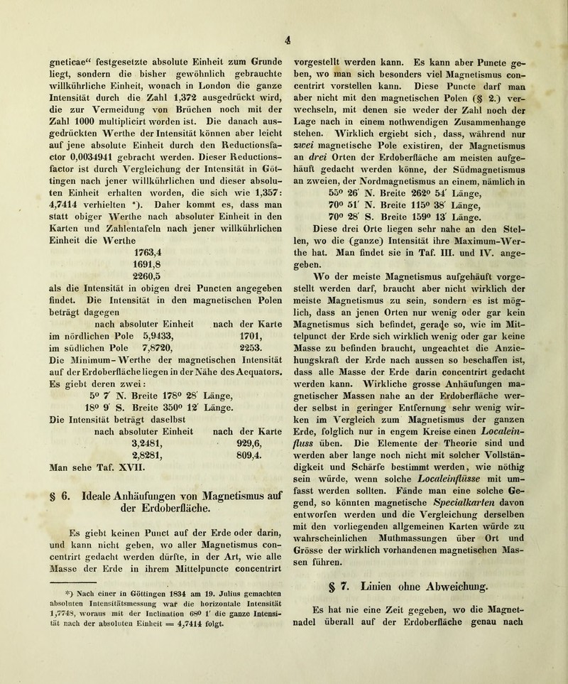 gneticae“ festgesetzte absolute Einheit zura Grunde liegt, sondern die bisher gewbhnlich gebrauchte willkuhrliche Einheit, wonach in London die ganze Intensitat durch die Zahl 1,37*2 ausgedriickt wird, die zur Vermeidung von Briichen noch mit der Zahl 1000 multiplicirt worden ist. Die danach aus- gedriickten Werthe der Intensitat konnen aber leicht auf jene absolute Einheit durch den Reductionsfa- ctor 0,0034941 gebracht werden. Dieser Reductions- factor ist durch Vergleichung der Intensitat in Got- tingen nach jener willkiihrlichen und dieser absolu- ten Einheit erhalten worden, die sich wie 1,357: 4,7414 verhielten *). Daher konimt es, dass man statt obiger Werthe nach absoluter Einheit in den Karten und Zahlentafeln nach jener willkiilirlichen Einheit die Werthe 1763.4 1691,8 2260.5 als die Intensitat in obigen drei Puncten angegeben findet. Die Intensitat in den magnetischen Polen betragt dagegen nach absoluter Einheit nach der Karte ira nordlichen Pole 5,9433, 1701, im siidlichen Pole 7,8720, 2*253. Die Minimum-Werthe der magnetischen Intensitat auf der Erdoberflacheliegen in derNahe des Aequators. Es giebt deren zwei: 50 7' N. Breite 178® 28' Lange, 18® 9 S. Breite 350® 12 Lange. Die Intensitat betragt daselbst nach absoluter Einheit nach der Karte 3,2481, 929,6, 2,8281, 809,4. Man sehe Taf. XVII. § 6. Ideale Aiihaufungen von Magnetismus auf dei* Erdoberflache. Es gieht keinen Punct auf der Erde oder darin, und kann nicht geben, wo aller Magnetismus con- centrirt gedacht werden diirfte, in der Art, wie alle Masse der Erde in ihrem Mittelpuncte concentrirt '0 Nach einer in Gottingen 1834 am 19. Julius gemachten absoluten Intensitiitsmessung war die horizontale Intensitat 1,7748, woraus mit der Inclination 68O 1' die ganze Intensi- tat nach der absoluten Einheit = 4,7414 folgt. vorgestellt werden kann. Es kann aber Puncte ge- ben, wo man sich besonders viel Magnetismus con- centrirt vorstellen kann. Diese Puncte darf man aber nicht mit den magnetischen Polen (§ 2.) ver- wechseln, mit denen sie weder der Zahl noch der Lage nach in einem nothwendigen Zusammenhange stehen. Wirklich ergiebt sich, dass, wahrend nur zwei magnetische Pole existiren, der Magnetismus an drei Orten der Erdoberflache am meisten aufge- hauft gedacht werden konne, der Siidmagnetismus an zweien, der Nordraagnetismus an einem, namlich in 55® 26' N. Breite 26*2® 54' Lange, 70® 51' N. Breite 115® 38' Lange, 70® 28' S. Breite 159® 13' Lange. Diese drei Orte liegen sehr nahe an den Stel- len, wo die (ganze) Intensitat ihre Maximum-Wer- the hat. Man findet sie in Taf. III. und IV. ange- geben. Wo der meiste Magnetismus aufgehauft vorge- stellt werden darf, braucht aber nicht wirklich der meiste Magnetismus zu sein, sondern es ist mog- lich, dass an jenen Orten nur wenig oder gar kein Magnetismus sich befindet, gera^e so, wie im Mit- telpunct der Erde sich wirklich wenig oder gar keine Masse zu befinden braucht, ungeachtet die Anzie- huugskraft der Erde nach aussen so beschalfen ist, dass alle Masse der Erde darin concentrirt gedacht werden kann. Wirkliche grosse Anhaufungen ma- gnetischer Massen nahe an der Erdoberflache wer- der selbst in geringer Entfernung sehr wenig wir- ken im Vergleich zum Magnetismus der ganzen Erde, folglich nur in engem Kreise einen hocalein- fluss iiben. Die Elemente der Theorie sind und werden aber lange noch nicht mit solcher Vollstan- digkeit und Scharfe bestimmt werden, wie nothig sein wiirde, wenn solche Localeinfliisse mit um- fasst werden sollten. Fande man eine solche Ge- gend, so konnten magnetische Specialkarten davon entworfen werden und die Vergleichung derselben mit den vorliegenden allgemeinen Karten wiirde zu wahrscheinlichen Muthmassungen fiber Ort und Grosse der wirklich vorhandenen magnetischen Mas- sen ffihren. § 7. Lillieii ohne Abweichuug. Es hat nie eine Zeit gegeben, wo die Magnet- nadel fiberall auf der Erdoberflache genau nach