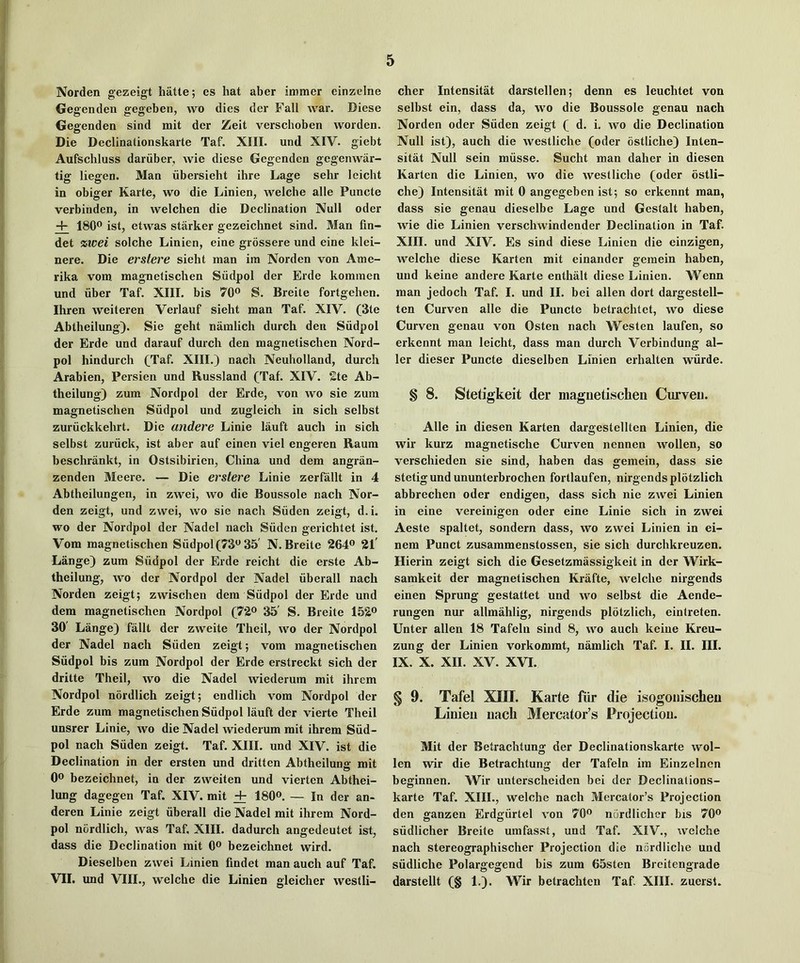 Norden gezeigt hatte; es hat aber immer einzelne Gegenden gegeben, wo dies der Fall war. Diese Gegenden sind mit der Zeit verschoben worden. Die Declinationskarte Taf. XIII. und XIV. giebt Aufschluss dariiber, wie diese Gegenden gegenwar- tig liegen. Man libersieht ihre Lage sehr leicht in obiger Karte, wo die Linien, welche alle Puncte verbinden, in welchen die Declination Null oder + 180® ist, etwas starker gezeichnet sind. Man fin- det %wei solche Linien, eine grossere und eine klei- nere. Die erslere sieht man im Norden von Ame- rika vom magnetischen Siidpol der Erde komraen und liber Taf. XIII. bis 70® S. Breite fortgehen. Ihren weiteren Verlauf sieht man Taf. XIV. (3te Abtheilung). Sie geht namlich durch den Siidpol der Erde und darauf durch den magnetischen Nord- pol hindurch (Taf. XIII.) nach Neuholland, durch Arabien, Persien und Russland (Taf. XIV. 2te Ab- theilung) zum Nordpol der Erde, von wo sie zum magnetischen Siidpol und zugleich in sich selbst zuriickkehrt. Die andere Linie lauft auch in sich selbst zuriick, ist aber auf einen viel engeren Raum beschrankt, in Ostsibirien, China und dem angran- zenden Meere. — Die erstere Linie zerfallt in 4 Abtheilungen, in zwei, wo die Boussole nach Nor- den zeigt, und zwei, wo sie nach Siiden zeigt, d.i. wo der Nordpol der Nadel nach Siiden gerichtet ist. Vom magnetischen Siidpol (73® 35' N. Breite 264® 21' Lange) zum Siidpol der Erde reicht die erste Ab- theilung, wo der Nordpol der Nadel iiberall nach Norden zeigt; zwischen dem Siidpol der Erde und dem magnetischen Nordpol (72® 35' S. Breite 152® 30' Lange) fallt der zweite Theil, wo der Nordpol der Nadel nach Siiden zeigt; vom magnetischen Siidpol bis zum Nordpol der Erde erstreckt sich der dritte Theil, wo die Nadel wiederum mit ihrem Nordpol nordlich zeigt; endlich vom Nordpol der Erde zum magnetischen Siidpol lauft der vierte Theil unsrer Linie, wo die Nadel wiederum mit ihrem Siid- pol nach Siiden zeigt. Taf. XIII. und XIV. ist die Declination in der ersten und dritten Abtheilung mit 0® bezeichnet, in der zweiten und vierten Abthei- lung dagegen Taf. XIV. mit + 180®. — In der an- deren Linie zeigt iiberall die Nadel mit ihrem Nord- pol nordlich, was Taf. XIII. dadurch angedeutet ist, dass die Declination mit 0® bezeichnet wird. Dieselben zwei Linien findet man auch auf Taf. VII. und VIII., welche die Linien gleicher westli- cher Intensitat darstellen; denn es leuchtet von selbst ein, dass da, wo die Boussole genau nach Norden oder Siiden zeigt ( d. i. wo die Declination Null ist), auch die westliche (oder ostliche) Inten- sitat Null sein miisse. Sucht man daher in diesen Karten die Linien, wo die westliche (oder bstli- che) Intensitat mit 0 angegeben ist; so erkennt man, dass sie genau dieselbe Lage und Gestalt haben, wie die Linien verschwindender Declination in Taf. XIII. und XIV. Es sind diese Linien die einzigen, welche diese Karten mit einander gemein haben, und keine andere Karte enthalt diese Linien. Wenn man jedoch Taf. I. und II. bei alien dort dargestell- ten Curven alle die Puncte betrachtet, wo diese Curven genau von Osten nach Westen laufen, so erkennt man leicht, dass man durch Verbindung al- ler dieser Puncte dieselben Linien erhalten wiirde. § 8. Stetigkeit der magnetischen Curven. Alle in diesen Karten dargestellten Linien, die wir kurz magnetische Curven nennen wollen, so verschieden sie sind, haben das gemein, dass sie stetig und ununterbrochen fortlaufen, nirgendsplotzlich abbrechen oder endigen, dass sich nie zwei Linien in eine vereinigen oder eine Linie sich in zwei Aeste spaltet, sondern dass, wo zwei Linien in ei- nem Punct zusammenstossen, sie sich durchkreuzen. Hierin zeigt sich die Gesetzmassigkeit in der Wirk- samkeit der magnetischen Krafte, welche nirgends einen Sprung gestattet und wo selbst die Aende- rungen nur allmahlig, nirgends plotzlich, eintreten. Unter alien 18 Tafeln sind 8, wo auch keine Kreu- zung der Linien vorkommt, namlich Taf. I. II. III. IX. X. XII. XV. XVI. § 9. Tafel XIII. Karte fur die isogoiiischeu Linien nach Mercator’s Projection. Mit der Betrachtung der Declinationskarte wol- len wir die Betrachtung der Tafeln im Einzeinen beginnen. Wir unterscheiden bei der Declinations- karte Taf. XIII., welche nach Mercator’s Projection den ganzen Erdgiirtel von 70® nordlicher bis 70® siidlicher Breite umfasst, und Taf. XIV., welche nach stereographischer Projection die nordliche und siidliche Polargegend bis zum 65sten Breitengrade darstellt (§ 1,). Wir betrachten Taf XIII. zuerst.