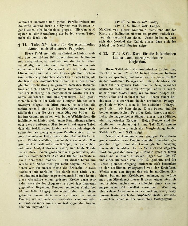 senkrecht schnitten und gleich Parallelkreisen um die Erde laufend durch ein System von Puncten ii- gend eines Meridiankreises gingen. Hiervon wird spater bei der Betrachtung der beiden ersten Tafeln mehr die Rede sein. § 11. Tafel XV. Karte fiir die isoklinischen Liiiieri iiach Mercator’s Projection. Diese Tafel stellt die isoklinischen Linien, wel- che den von 10® zu 10® fortschreitenden Inclinatio- nen entsprechen, so weit sie auf die Karte fallen, vollstandig dar, wie auch die 85® Inclination ent- sprechende Linie. Wenn auch die Karte der iso- klinischen Linien, d. i. der Linien gleicher Inclina- tion, seltener praktischen Zvvecken dienen kann, als die Karte der isogonischen Linien, d. i. der Linien gleicher Declination; so gewahrt doch ihre Betrach- tung an sich dadurch grosseres Interesse, dass sie von der Richtung der magnetischen Krafte ein rei- neres einfacheres und naturgetreueres Bild giebt. Befande sich in der Erde ein einziger kleiner sehr kraftiger Magnet im Mittelpuncte, so wiirden die isoklinischen Linien auf der Oberflache lauter Par- allelkreise um die Axe jenes Magnets bilden. Es ist interessant zu sehen wie in der Wirklichkeit die isoklinischen Linien sich jenem Parallelismus nahern oder davon entfernen. Man bemerkt auf unsrer Tafel, dass die isoklinischen Linien sich wirklich nirgends schneiden, so wenig wie jene Parallelkreise. Inje- ncm bcsonderen Falle wiirde die Erdoberflache in zwei Theile zerfallen, wo in dem einen die Ma- gnetnadel iiberall mit ihrem Nordpol, in dem andern rait ihrem Siidpol abwarts neigte, und beide Theile wiiren durch einen grossten Kreis geschieden, der auf der magnetischen Axe des kleinen Centralma- gnets senkrecht stande. — In dieser Grenzlinie wiirde die Nadel sich gar nicht neigen. AVirklich sehen wir auf unsrer Karte die Erdfliiche in zwei solche Theile zerfallen, die durch eine Linie ver- schwindender Inclination geschieden sind; auch kommt diese Grenzlinie einem grossten Kreise darin sehr nahe, dass sie den Aequator in zwei fast diametral gegeniiber liegenden Puncten schneidet (nahe bei 8® und 188® Lange); sie weicht aber von einem grossten Kreise darin sehr ab, dass die beiden Puncte, wo sie sich am weitesten vom Aequator entfernt, einander nicht diametral gegeniiber liegen, sondern ungefahr in 14® 43’ N. Breite 52® Lange, 15® 4’ S. Breite 320® Lange. Nordlich von dieser Grenzlinie sieht man auf der Karte die Inclination iiberall als positiv, siidlich da- von als negativ bezeichnet. Jenes bedeutet, dass sich der Nordpol der Nadel, dieses dass sich der Siidpol der Nadel abwarts neige. § 12. Tafel XVI. Karte fiir die isoklinischen Linien nach stereographischer Projection. Diese Tafel stellt die isoklinischen Linien dar, welche den von 5® zu 5® fortschreitenden Inclina- tionen entsprechen, und ausserdem die Linie fiir 88® in der nordlichen Polargegend. Es giebt bios einen Punct auf der ganzen Erde, wo die Neigungsnadel senkrecht steht und ihren Nordpol abwarts kehrt, so wie auch einen Punct, wo sie ihren Siidpol ab- warts kehrt und senkrecht steht. Jenen Punct fin- det man in unsrer Tafel in der nordlichen Polarge- gend mit + 90®, diesen in der siidlichen Polarge- gend mit — 90® bezeichnet. Diese Puncte sind die beiden magnetischen Pole der Erde, jener, der nord- liche, ein magnetischer Siidpol, dieser, der siidliche, ein magnetischer Nordpol. Beide Puncte sind die namlichen, welche wir § 2. und Taf. XIV. kennen gelernt haben, wie auch die Vergleichung beider Tafeln XIV. und XVI. zeigt. Nach der Annahme eines einzigen Centralma- gnets wiirden diese Puncte einander diametral ge- geniiber liegen und die Linien gleicber Neigung Kreise darum bilden. In der Wirklichkeit dagegen Avird ein grosster durch jene Puncte gelegter Kreis durch sie in einen grosseren Bogen von 198® 47’ und einen kleineren von 161® 13' getheilt, und die Linien gleicher Neigung entfernen sich besonders in der nordlichen Polargegend von der Kreisform. Wollte man den Bogen, den sie im nordlichen Si- birien bilden, fiir Kreisbogen nehmen, so wiirde man den Mittelpunct dieses Kreises etwas nordlich von Sibirien suchen und vielleicht einen zweiten magnetischen Pol daselbst vermuthen. Wie irrig eine solche Annahme oder Vermuthung ware, zeigt unsere Karte durch die elliplische Gestalt der iso- klinischen Linien in der nordlichen Polargegend.