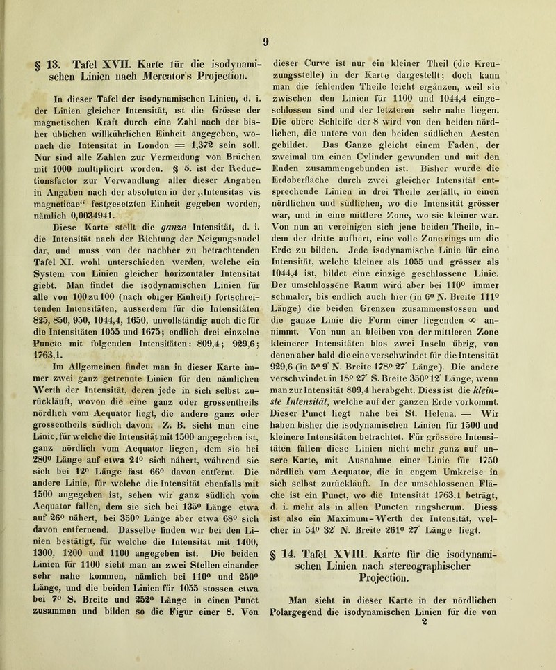 § 13. Tafel XVII. Karte liir die isodyiiami- schen Linien iiach Mercator’s Projection. In dieser Tafel der isodynamischen Linien, d. i. der Linien gleicher Intensitat, ist die Grosse der magnetischen Kraft durch eine Zahl nach der bis- her iiblichen willkiilirlichen Einheit angegeben, wo- nach die Intensitat in London = 1,372 sein soil. Nur sind alle Zahlen zur Vermeidung von Briichen mit 1000 multiplicirt worden. § 5. ist der Reduc- tionsfactor zur Verwandlung aller dieser Angaben in Angaben nach der absoluten in der „Intensitas vis magneticae^ festgesetzten Einheit gegeben worden, namlich 0,0034941. Diese Karte stellt die ganze Intensitat, d. i. die Intensitat nach dcr Richtung der Neigungsnadel dar, und muss von der nachher zu betrachtenden Tafel XL wohl unterschieden werden, welche ein System von Linien gleicher horizontaler Intensitat giebt. Man findet die isodynamischen Linien fiir alle von 100 zu 100 (nach obiger Einheit) fortschrei- tenden Intensitaten, ausserdem fiir die Intensitaten 825, 850, 950, 1044,4, 1650, unvollstandig auch die fiir die Intensitaten 1055 und 1675; endlich drei einzelne Puncte mit folgenden Intensitaten: 809,4; 929,6; 1763,1. Im Allgemeinen findet man in dieser Karte im- mer zwei ganz getrennte Linien fiir den namlichen Werth der Intensitat, deren jede in sich selbst zu- riicklauft, woven die eine ganz oder grossentheils nordlich vom Aequator liegt, die andere ganz oder grossentheils sudlich davon. Z. B. sieht man eine Linie, fiir welche die Intensitat mit 1500 angegeben ist, ganz nordlich vom Aequator liegen, dem sie bei 280® Lange auf etwa 24® sich nahert, wMirend sie sich bei 12® Lange fast 66® davon entfernt. Die andere Linie, fiir welche die Intensitat ebenfalls mit 1500 angegeben ist, sehen wir ganz siidlich vom Aequator fallen, dem sie sich bei 135® Lange etwa auf 26® nahert, bei 350® Lange aber etwa 68® sich davon entfernend. Dasselbe linden wir bei den Li- nien bestatigt, fiir welche die Intensitat mit 1400, 1300, 1200 und 1100 angegeben ist. Die beiden Linien fur 1100 sieht man an zwei Stellen einander sehr nahe kommen, namlich bei 110® und 250® Lange, und die beiden Linien fiir 1055 stossen etwa bei 7® S. Breite und 252® Lange in einen Punct zusammen und bilden so die Figur einer 8. Von dieser Curve ist nur ein kleiner Theil (die Kreu- zungsstelle) in der Karte dargestellt; doch kann man die fehlenden Theilc leicht erganzen, weil sie zwischen den Linien fiir 1100 und 1044,4 einge- schlossen sind und der letzteren sehr nahe liegen. Die obere Schleife der 8 wird von den beiden nord- lichen, die untere von den beiden siidlichen Aesten gebildet. Das Ganze gleicht einem Faden, der zweimal um einen Cylinder gewunden und mit den Enden zusammengebunden ist. Bisher wurde die Erdoberflache durch zwei gleicher Intensitat ent- sprechende Linien in drei Theile zerfallt, in einen nordlichen und siidlichen, wo die Intensitat grosser war, und in eine mittlere Zone, wo sie kleiner war. Von nun an vereinigen sich jene beiden Theile, in- dem der dritte aufhort, eine voile Zone rings um die Erde zu bilden. Jede isodynamische Linie fiir eine Intensitat, welche kleiner als 1055 und grosser als 1044,4 ist, bildet eine einzige geschlossene Linie. Der umschlossene Raum wird aber bei 110® immer schmaler, bis endlich auch hier (in 6® N. Breite 111® Lange) die beiden Grenzen zusammenstossen und die ganze Linie die Form einer liegenden co an- nimmt. Von nun an bleiben von der mittleren Zone kleinerer Intensitaten bios zwei Inseln iibrig, von denenaber bald die eine vcrschwindet fiir die Intensitat 929,6 (in 5® 9 N. Breite 178® 27 Lange). Die andere verschwindet in 18® 27' S. Breite 350® 12 Lange, wenn man zur Intensitat 809,4 herabgeht. Diessist die klein- ste Intensitat, welche auf der ganzen Erde vorkommt. Dieser Punct liegt nahe bei St. Helena. — Wir haben bisher die isodynamischen Linien fiir 1500 und kleinere Intensitaten betrachtet. Fiir grossere Intensi- taten fallen diese Linien nicht mehr ganz auf un- sere Karte, mit Ausnahme einer Linie fiir 1750 nordlich vom Aequator, die in engem Umkreise in sich selbst zuriicklauft. In der umschlossenen Fla- che ist ein Punct, wo die Intensitat 1763,1 betragt, d. i. mehr als in alien Puncten ringsherum. Diess ist also ein Maximum-Werth der Intensitat, wel- cher in 54® 32' N. Breite 261® 27 Lange liegt. § 14. Tafel XVIII. Karte fiir die isodyiiami- sclieu Linien nach stereographischer Projection. Man sieht in dieser Karte in der nordlichen Polargegend die isodynamischen Linien fiir die von 2