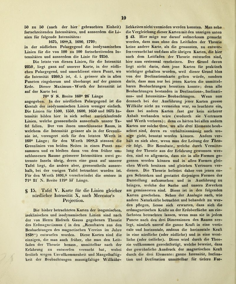 50 zu 50 (nach der hier gebrauchten Einheit) fortschreitenden Intensitateii, und ausserdem die Li- nien fiir folgende Intcnsitaten: 1675, 1688,3, 1690, 1720; in der siidlichen Polargegend die isodynamischen Linien fiir die von 100 zu 100 fortschreitenden In- tensitaten und ausserdem die Linie fiir 2250. Die letzte von diesen Linien, fiir die Intensitat 2250, liegt ganz auf unserer Karte, in der siidli- chen Polargegend, und umschliesst einen Punct, wo die Intensitat 2260,5 ist, d. i, grosser als in alien Puncten ringsherum und iiberhaupt auf der ganzen Erde. Dieser Maximum-Werth der Intensitat ist auf der Karte bei 70° 9' S. Breite 160® 26' Lange angegeben. In der nordlichen Polargegend ist die Gestalt der isodynamischen Linien weniger einfach. Die Linien fiir 1500, 1550, 1600, 1650 und 1675 In- tensitat bilden hier in sich selbst zuriicklaufende Linien, welche grossentheils ausserhalb unsrer Ta- fel fallen. Der von ihnen umschlossene Raum, in welchem die Intensitat grosser als in der Grenzli- nie ist, verengert sich fiir den letzten Werth in 160® Lange; fiir den Werth 1688,3 stossen die Grenzlinien von beiden Seiten in einen Punct zu- sammen und es bleiben dann von dem friiher um- schlossenen Raume grosserer Intensitaten zwei ge- trennte Inseln iibrig, deren eine ganz auf unserer Tafel liegt, die andere aber, grossentheils ausser- halb, bei der vorigen Tafel betrachtet worden ist. Fiir den Werth 1691,8 verschwindet die erstere in 710 21' IV. Breite 119o 57' Liinge. § 15. Tafel V. Karte fiir die Linien gleicher nordliclier Intensitat X, nacli Mercator’s Projection. Die bisher betrachteten Karten der isogonischen, isoklinischen und isodynamischen Linien sind nach der von Herrn Hofrath Gauss gegebenen Theorie des Erdmagnctismus ( in den „Resultaten aus den Beobachtungen des magnelischen Vereins im Jahre 1838“) entworfen worden. Diese Karten sind die einzigen, die man auch friihei-, ehe man den Leit- faden der Theorie besass, unmittelbar nach der Erfahrung zu entwerfen versucht hat, wobei freilich wegen Unvollkommenheit und Mangelhaftig- keit der Beobachtungeu mannigfaltige Willkiihr- lichkeiten nicht vermieden werden konnten. Man sehe die Vergleichung dieser Kartenmit den unsrigen unten § 43. Hier moge nur darauf aufmerksam gemacht werden, dass man ohne den Leitfaden der Theorie keine andere Karte, als die genannten, zu entwer- fen versucht hat und dass alle iibrigen Karten, die hier nach dem Leitfaden der Theorie entworfen sind, hier zum erstenmal erscheinen. Der Grund davon liegt nicht darin, dass jene Karten fiir praktisch wichtiger gehalten wurden, weil dieser Grund bios von der Declinationskarte gelten wiirde, sondern darin, dass man nur bei jenen Karten die unmittel- baren Beobachtungen benutzen konnte; denn alle Beobachtungen bestanden in Declinations-, Inclinati- ons- und Inteirsitats- Beobachtungen. Wenn nun dennoch bei der Ausfiihrung jener Karten grosse Willkiihr nicht zu vermeiden war, so leuchtete ein, dass bei andern Karten fast gar kein sicherer Anhalt vorhanden ware (wodurch sie Vertrauen und Werth verloren) ; denn es hatten bei alien andern Karten nur solche Orte, wo alle drei Elemente beob- achtet sind, deren es verhaltnissmassig noch we- nige giebt, benutzt werden konnen. Anders ver- halt es sich aber, wenn man der Leitung der Theo- rie folgt. Die Resultate, welche durch Vermitte- lung der Theorie aus der Erfahrung gewonnen wer- den, sind so allgemein, dass sie in alle Formen ge- gossen werden konnen uud in alien Formen glei- chen Werth besitzen und gleiches Vertrauen ver- dienen. Die Theorie befreiet daher von jenen en- gen Schranken und gestattet diejenigen Formen der Darstellung aufzusuchen und in Ausfiihrung zu bringen, welche der Sache und unsern Zwecken am gemassesten sind. Diess ist in den folgenden Karten geschehen. Schon der Analogie nach, wie andere Naturkrafte betrachtet imd behandelt zu wer- den pflegen, liesse sich erwarten, dass sich die erdmagnetischen Krafte an der Erdoberflache am ein- fachsten betrachten lassen, wenn man sie in jedem Puncte nach den drei Dimensionen des Raums zer- legt, namlich %uerst die ganze Kraft in eine verti- cale und horizontale, sodann die horizontale Kraft in eine nordliche (oder siidliche) und in eine west- liche (oder ostliche). Diess wird durch die Theo- rie vollkommen gerechtfertigt, welche beweist, dass der gewohnliche Ausdruck der magnetischen Kraft durch die drei Elemente: ganze Intensitat, Inclina- tion und Declination unmittelbar fiir tiefere For-