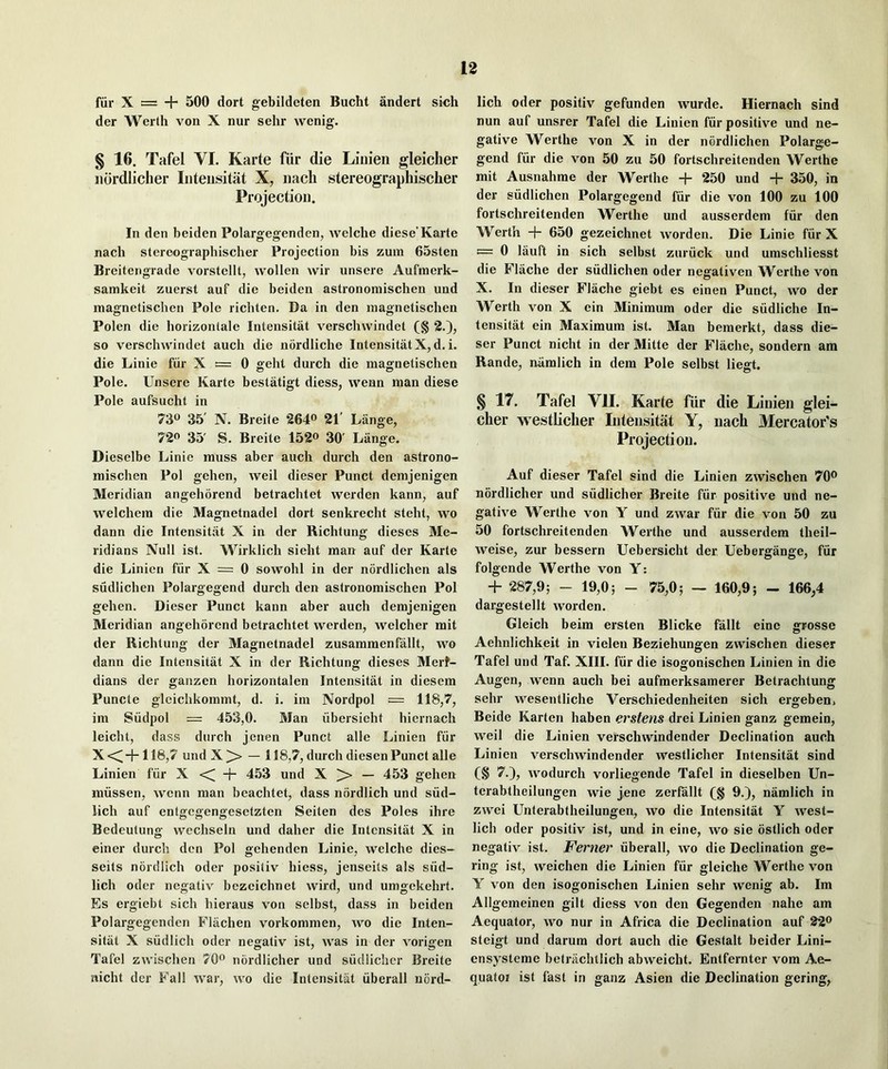 fiir X == + 500 dort gebildeten Bucht andert sich der Werth von X nur sehr wenig. § 16. Tafel VI. Karte fiir die Liiiien gleiclier iiordiiclier Inteiisitiit X, iiach stereograpliischer Projection. In den beiden Polargegenden, welche diese’Karte nach stereograpliischer Projection bis zuin 65sten Breitengrade vorstellt, wollen wir unsere Aufmerk- samkeit zuerst auf die beiden astronomischen und magnetischen Pole richten. Da in den inagnetiscben Polen die horizontale Intensitat verschwindet (§ *3.), so verschvvdndet auch die nordliche IntensitatX, d, i. die Linie fiir X = 0 ffehl durch die magnetischen Pole. Unsere Karte bestatigt diess, vvenn man diese Pole aufsucht in 730 35' N. Breite 264o 31’ Lange, 720 35' s. Breite 152« 30' Lange. Dieselbe Linie muss aber auch durch den astrono- mischen Pol gehen, well dieser Punct demjenigen Meridian angehorend betrachtet werden kann, auf welchem die Magnetnadel dort senkrecht steht, wo dann die Intensit.at X in der Richtung dieses Me- ridians Null ist. Wirklich sieht man auf der Karte die Linien fiir X = 0 sowohl in der nordlichen als sudlichen Polargegend durch den astronomischen Pol gehen. Dieser Punct kann aber auch demjenigen Meridian angehorend betrachtet werden, welcher mit der Richtung der Magnetnadel zusammenfallt, wo dann die Intensitat X in der Richtung dieses Meri- dians der ganzen horizontalen Intensitat in diesem Puncte gleichkommt, d. i. im Nordpol = im Siidpol = 453,0. Man iibersieht hiernach leicht, dass durch jenen Punct alle Linien fiir Xc^-h 116,7 undX^ — 118,7, durch diesen Punct alle Linien fiir X -j- 453 und X ]>> — 453 gehen miissen, wcnn man beachtet, dass nordlich und siid- iich auf entgegengesetzten Seiten des Poles ihre Bedeutung wechseln und daher die Intensitat X in einer durch den Pol gehenden Linie, welche dies- seits nordlich oder positiv hiess, jenseits als siid- lich odor negativ bezeichnet wird, und umgekehrt. Es ergiebt sich hieraus von selbst, dass in beiden Polargegenden Flachen vorkommen, wo die Inten- sitat X siidlich oder negativ ist, was in der vorigen Tafel zwischen 70® nordlicher und siidlichcr Breite nicht der Fall war, wo die Intensitat iiberall nord- lich oder positiv gefunden wurde. Hiernach sind nun auf unsrer Tafel die Linien fiir positive und ne- gative Werthe von X in der nordlichen Polarge- gend fiir die von 50 zu 50 fortschreitenden Werthe mit Ausnahme der Werthe + 250 und + 350, in der sudlichen Polargegend fiir die von 100 zu 100 fortschreitenden Werthe und ausserdem fiir den Werth -f- 650 gezeichnet worden. Die Linie fiir X = 0 lauft in sich selbst ziu’iick und umschliesst die Flache der siidlichen oder negativen Werthe von X. In dieser Flache giebt es einen Punct, wo der Werth von X ein Minimum oder die siidliche In- tensitat ein Maximum ist. Man bemerkt, dass die- ser Punct nicht in der Mitte der Flache, sondern am Rande, niimlich in dem Pole selbst liegt. § 17. Tafel VII. Karte fiir die Linien glci- cher westliclier Intensitat Y, iiach Mercator's Projection. Auf dieser Tafel sind die Linien zwischen 70® nordlicher und siidlicher Breite fiir positive und ne- gative Werthe von Y und zwar fiir die von 50 zu 50 fortschreitenden Werthe und ausserdem theil- weise, zur bessern Uebersicht der Uebergange, fiir folgende Werthe von Y: + 287,9; - 19,0; - 75,0; — 160,9; - 166,4 dargestellt worden. Gleich beim ersten Blicke fallt eine grosse Aehnlichkeit in vielen Beziehungen zwischen dieser Tafel und Taf. XIII. fiir die isogonischen Linien in die Augen, wenn auch bei aufmerksamerer Betrachtung sehr wesentliche Verschiedenheiten sich ergeben. Beide Karten haben erstens drei Linien ganz gemein, weil die Linien verschwindender Declination auch Linien verschwindender westliclier Intensitat sind (§ 7.), wodurch vorliegende Tafel in dieselben Un- terabtheilungen wie j,ene zerfallt (§ 9.), namlich in zwei LTnterabtheilungen, wo die Intensitat Y west- lich oder positiv ist, und in eine, wo sie ostlich oder negativ ist. Ferner iiberall, wo die Declination ge- ring ist, weichen die Linien fiir gleiche Werthe von Y von den isogonischen Linien sehr wenig ab. Im Allgemeinen gilt diess von den Gegenden nahe am Aequator, wo nur in Africa die Declination auf 22® steigt und darum dort auch die Gestalt beider Lini- ensysteme betriichtlich abweicht. Entfernter vom Ae- quatof ist fast in ganz Asien die Declination gering,