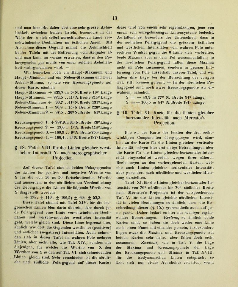 und man bemerkt daher dort eine sehr grosse Aehn- lichkeit zwischen beiden Tafeln, bcsondcrs in der Nabe der in sich selbst zuriicklaufenden Linie ver- schwindender Declination iin ostlicben Asien. Mit Ausnabme dieser Gegend nimmt die Aehnlichkeit beider Tafeln mit der Entfernung vom Aequator ab und man kann im voraus erwarten, dass in den Po- largegeuden gar nichts von einer solchen Aehnlich- keit wahrgenommen wird. — Wir bemerken noch ein Haupt-Maximum und JHaupt - Minimum und ein Neben-Maximum und zwei Neben-Minima, so vvie vier Kreuzungspuncte auf dieser Karte, namlich Haupt - Maximum + 339,7 in 5®N. Breite 10® Lange Haupt-Minimum — 224,5 . .41®N.Breite 215® Lange Neben-Maximum + 33,7 ..41®N.Breite 131®Lange Neben-Minimum 1.— 90,8 .. 15®S.Breite 220®Lange Neben-Minimum2. — 87,5 ..30®N.Breite 81®Lange Kreuzungspunct 1. + 287,9in 34®S.Breite 26®Lange Kreuzungspunct 2.— 19,0.. 1®N. Breite 118® Lange Kreuzungspunct 3. — 160,9 .. 9®N. Breite 256® Lange Kreuzungspunct 4.— 166,4.. 4®N.Breite 182*^Lange. § 18. Tafel VIH. fur die Linieii gleiclier west- b'cher luteiisitiit Y, iiach stereographischer Projection. Auf dieser Tafel sind in beiden Polargegenden die Linien fiir positive und negative Werthe von Y fiir die von 50 zu 50 fortschreitenden Werthe und ausserdem in der nordlichen zur Verdeutlichung der Uebergange die Linien fiir folgende Werthe von Y dargestellt worden: + 175; + 110; + 106,5; ± 60; ± 53,3. Diese Tafel stimmt mit Tafel XIV. fur die iso- gonischen Linien bios darin iiberein, dass durch je- de Polargegend eine Linie verschwindender Decli- nation und verschwindender westlicher Intensitat geht, welche gleich sind. Diese Linie begrenzt hier, abnlich wie dort, die Gegenden westlicher (positiver) und ostlicher (negativer) Intensitaten. Auch schnei- den sich in dieser Tafel im wahren Pole mehrere Linien, aber nicht alle, wie Taf. XIV., sondern nur diejenigen, fiir welche die Werthe von X den Werthen von Y in den auf Taf. VI. sich schneidenden Linien gleich sind. Sehr verschieden ist die nordli- che und siidliche Polargegend auf dieser Kai’te:. diese wird von einem sehr regelmassigen, jene von einem sehr unregelmassigen Liniensysteme bedeckt. Auffallend ist besonders der Unterschied, dass in der siidlichen Polargegend die grossern cstlichen und westlichen Intensitaten vom wahren Pole unter rechtem Winkel gegen die 0 Linie sich verbreiten, beide Maxima aber in dem Pol zusammenfallen; in der nordlichen Polargegend fallen diese Maxima nicht im Pole zusammen, sondern in grosser Ent- fernung vom Pole ausserhalb unserer Tafel, und wir haben ihre Lage bei der Betrachtung der vorigcn Taf. VII. kennen gelernt. — In der nordlichen Po- largegend sind noch zwei Kreuzungspuncte zu er- wahnen, nahmlich Y = — 53,3 in 77® N. Breite 94® Lange, Y = — 106,5 in 84® N. Breite 181® Lange. § 19. Tafel XI. Karte fiir die Linien gleich er horizontaler Intensitat nach Mercator’s Projection. Ehe zu der Karte der letzten der drei recht- winkligen Componenten iibergegangen wird, nam- lich zu der Karte fiir die Linien gleiclier verticaler Intensitat, mogen hier erst einige Betrachtungen iiber die Karte fiir die Linien gleicher horizontaler Inten- sitat eingeschaltet werden, wegen ihrer naheren Beziehungen zu den vorhergehenden Karten, wel- che auch Linien gleicher horizontaler Intensitat, aber gesondert nach nordlicher und westlicher Rich- tung darstellten. Tafel XI. fiir die Linien gleicher horizontaler In- tensitat von 70® nordlicher bis 70® siidlicher Breite nach Mercator’s Projection ist der entsprechenden Taf. V. fiir die Linien gleicher nordlicher Intensi- tat in vielen Beziehungen so ahnlich, dass die Be- schreibung dieser (§ 15.) grossentheils auch auf je- ne passt. Daher bedarf es hier nur weniger ergiin- zender Bemerkungen. Erstens, so ahnlich beide Karten sind, so haben sie doch weder eine Linie noch einen Punct mit einander gemein, insbesondere liegen zwar die Maxima und Kreuzungspuncte auf beiden Karten sehr nahe, aber fallen doch nicht zusammen. Zweifens, wie in Taf. V. die Lage der Maxima und Kreuzungspuncte der Lage der Kreuzungspuncte und Minima in Taf. XVIO. fiir die isodynamischen Linien entsprach; so lasst sich nun etwas Aehnliches erwarten, wenn