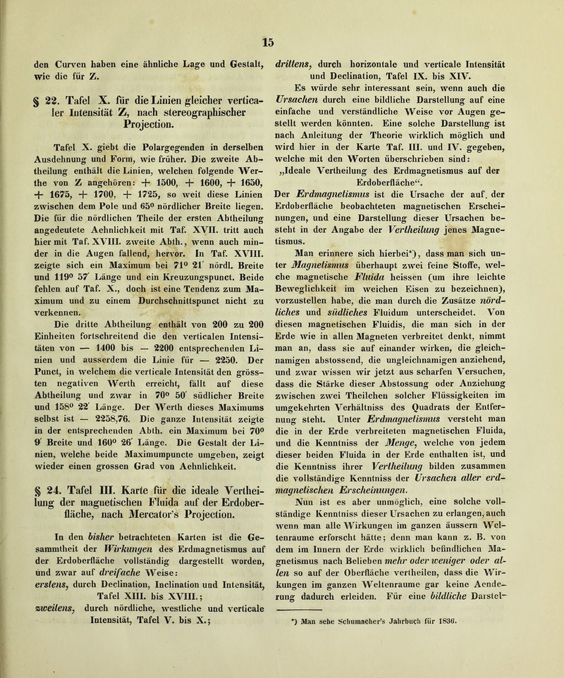 den Curven haben eine ahnliche Lage und Gestalt, wie die fiir Z. § 22. Tafel X. fiir die Linien gleicher vertica- ler lutensitat Z, nach stereographischer Projection. Tafel X. giebt die Polargegenden in derselben Ausdehnung und Form, wie friiher. Die zweite Ab- theilung enthalt die Linien, welchen folgende Wer- the von Z angehoren: + 1500, + 1600, + 1650, -f- 1675, + 1700, + 1725, so weit diese Linien zwischen dem Pole und 65® nordlicher Breite liegen. Die fiir die nordlichen Theile der ersten Abtheilung angedeutete Aehnlichlicit mit Taf. XVII. tritt auch hier mit Taf. XVIII. zweite Abth., wenn auch min- der in die Augen fallend, hervor. In Taf. XVIII. zeigte sich ein Maximum bei 71® 21' nordl. Breite und 119® 57' Lange und ein Kreuzungspunct. Beide fehlen auf Taf. X., doch ist eine Tendenz zum Ma- ximum und zu einem Durchschnittspunct nicht zu verkennen. Die dritte Abtheilung enthalt von 200 zu 200 Einheiten fortschreitend die den verticalen Intensi- taten von — 1400 bis — 2200 entsprechenden Li- nien und ausserdem die Linie fur — 2250. Der Punet, in welchem die verticale Intensitat den gross- ten negativen Werth erreicht, fallt auf diese Abtheilung und zwar in 70® 50' siidlicher Breite und 158® 22 Lange. Der Werth dieses Maximums selbst ist — 2258,76. Die ganze Intensitat zeigte in der entsprechenden Abth. ein Maximum bei 70® 9' Breite und 160® 26' Lange. Die Gestalt der Li- nien, welche beide Maximumpuncte umgeben, zeigt wieder einen grossen Grad von Aehnlichkeit. §24. Tafel III. Karte fiir die ideale Verthei- lung der magiietischen Fluida auf der Erdober- flache, nach Mercator’s Projection. In den bisher betrachteten Karten ist die Ge- sammtheit der Wirkunyen des Erdmagnetismus auf der Erdoberflache vollstandig dargestellt worden, und zwar auf dreifache Weise: erstens, duroh Declination, Inclination und Intensitat, Tafel XIII. bis XVIII.; zweitens, durch nordliche, vvestliche und verticale Intensitat, Tafel V. bis X.; drittens, durch horizontale und verticale Intensitat und Declination, Tafel IX. bis XIV. Es wiirde sehr interessant sein, wenn auch die Ursachen durch eine bildliche Darstellung auf eine einfache und verstandliche Weise vor Augen ge- stellt werden konnten. Eine solche Darstellung ist nach Anleitung der Theorie wirklich moglich und wird hier in der Karte Taf. III. und IV. gegeben, welche mit den Worten iiberschrieben sind; „Ideale Vertheilung des Erdmagnetismus auf der Erdoberflache^. Der Erdmagnetismus ist die Ursache der auf. der Erdoberflache beobachteten magnetischen Erschei- nungen, und eine Darstellung dieser Ursachen he- steht in der Angabe der Vertheilung jenes Magne- tismus. Man erinnere sich hierbei*), dass man sich un- ter Magnelismus iiberhaupt zwei feine Stoffe, wel- che magnetische Fluida heissen (um ihre leichte Beweglichkeit im weichen Eisen zu bezeichnen), vorzustellen habe, die man durch die Zusatze nbrd- liches und sudliches Fluidura unterscheidet. Von diesen magnetischen Fluidis, die man sich in der Erde wie in alien Magneten verbreitet denkt, nimmt man an, dass sie auf einander wirken, die gleich- namigen abstossend, die ungleichnamigen anziehend, und zwar wissen wir jetzt aus scharfen Versuchen, dass die Starke dieser Abstossung oder Anziehung zwischen zwei Theilchen solcher Fliissigkeiten im umgekehrten Verhaltniss des Quadrats der Entfer- nung steht. Unter Erdmagnetismus versteht man die in der Erde verbreiteten magnetischen Fluida, und die Kenntniss der Menge, welche von jedem dieser heiden Fluida in der Erde enthalten ist, und die Kenntniss ihrer Vertheilung bilden zusammeu die vollstandige Kenntniss der Ursachen alter erd- magnetischen Erscheinungen. Nun ist es aber unmoglich, eine solche voll- standige Kenntniss dieser Ursachen zu erlangen, auch wenn man alle Wirkungen im ganzen aussern Wel- tenraume erforscht hatte; denn man kann z. B. von dem im Innern der Erde wirklich befindlichen Ma- gnetismus nach Belieben mehr oder weniger Oder al- ien so auf der Oberflache vertheilen, dass die Wir- kungen im ganzen Weltenraume gar keine Aende— rung dadurch erleiden. Fiir eine bildliche Daistel- *) Man sehe Schumacher’s Jahrbuch fiir 1836.