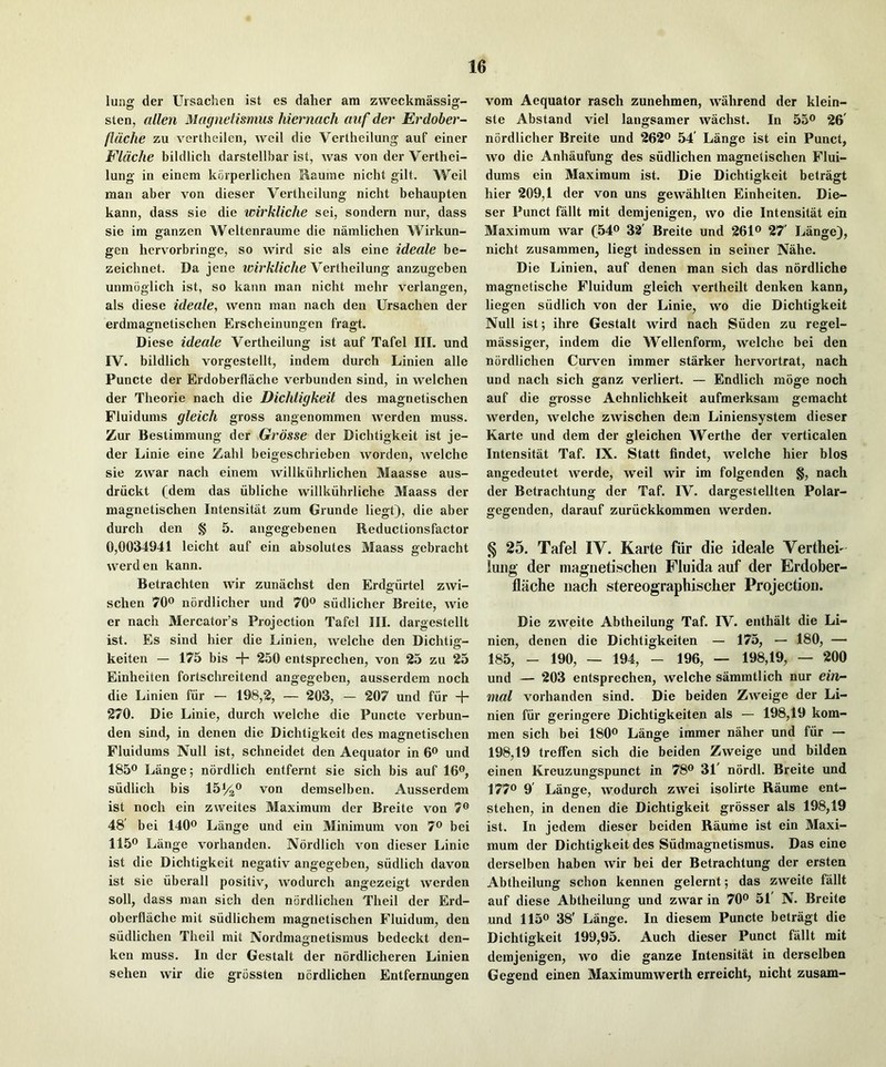 lung der Ursachen 1st es daher am zweckmassig- sten, alien Magnetismiis hiernach auf der Erdober- fldche zu vertheilen, well die Vertheilung auf einer FUiche bildlich darstellhar ist, was von der Verthei- lung in einem kriiperlichen Rauine nicht gilt. Weil man aber von dieser Vertheilung nicht behaupten kann, dass sie die wirkliche sei, sondern nur, dass sie ira ganzen Weltenrauine die namlichen Wirkun- gen hcrvorbringe, so wird sie als eine ideale be- zeichnet. Da jene Vertheilung anzugeben unmoglich ist, so kann man nicht mehr verlangen, als diese ideale, wenn man nach den Ursachen der erdmagnetischen Erscheinungen fragt. Diese ideale Vertheilung ist auf Tafel III, und IV. bildlich vorgestellt, indem durch Linien alle Puncte der Erdoberflache verbunden sind, in welchen der Theorie nach die Dichtigkeit des magnetischen Fluidums gleich gross angenommen werden muss. Zur Bestimmung dcr Grosse der Dichtigkeit ist je- der Linie eine Zahl beigeschrieben worden, welche sie zwar nach einem willkiihrlichen Maasse aus- driickt (dem das iibliche willkiihrliche Maass der magnetischen Intensitat zum Grunde liegt), die aber durch den § 5. angegebenen Reductionsfactor 0,0034941 leicht auf ein absolutes Maass gebracht werden kann. Betrachten wir zunachst den Erdsfiirtel zwi- schen 70® nordlicher und 70® siidlicher Breite, wie er nach Mercator’s Projection Tafel III. dargestellt ist. Es sind hier die Linien, welche den Dichtig- keiten — 175 bis + 250 entsprechen, von 25 zu 25 Einheiten fortschreitend angegeben, ausserdem noch die Linien fiir — 198,2, — 203, — 207 und fiir + 270. Die Linie, durch welche die Puncte verbun- den sind, in denen die Dichtigkeit des magnetischen Fluidums Null ist, schneidet den Aequator in 6® und 1850 Lange; nordlich entfernt sie sich bis auf IG®, siidlich bis 151/2® von demselben. Ausserdem ist noch ein zweites Maximum der Breite von 7® 48' bei 140® Lange und ein Minimum von 7® bei 115® Lange vorhanden. Nordlich von dieser Linie ist die Dichtigkeit negativ angegeben, siidlich davon ist sie iiberall positiv, wodurch angezeigt werden soil, dass man sich den nordlichen Theil der Erd- oberflache mit siidlichem magnetischen Fluidum, den siidlichen Theil mit Nordma«netisraus bedeckt den- O ken muss. In dcr Gestalt der nordlicheren Linien sehen wir die grossten ncrdlichen Entfernungen vora Aequator rasch zunehmen, wahrend der klein- ste Abstand viel langsamer wachst. In 55® 26' nordlicher Breite und 262® 54' Lange ist ein Punct, wo die Anhaufung des siidlichen magnetischen Flui- dums ein Maximum ist. Die Dichtigkeit betragt hier 209,1 der von uns gewahlten Einheiten. Die- ser Punct fallt mit demjenigen, wo die Intensitat ein Maximum war (54® 38' Breite und 261® 27' Lange), nicht zusammen, liegt indessen in seiner Nahe. Die Linien, auf denen man sich das nordliche magnetische Fluidum gleich vertheilt denken kann, liegen siidlich von der Linie, wo die Dichtigkeit Null ist; ihre Gestalt wird nach Siiden zu regel- massiger, indem die Wellenform, welche bei den nordlichen Curven immer starker hervortrat, nach und nach sich ganz verliert. — Endlich moge noch auf die grosse Aehnlichkeit aufmerksam gemacht werden, welche zwischen dem Liniensystem dieser Karte und dem der gleichen Werthe der verticalen Intensitat Taf. IX. Statt findet, welche hier bios angedeutet werde, well wir im folgenden §, nach der Betrachtung der Taf. IV. dargestellten Polar- gegenden, darauf zuriickkommen werden. § 25. Tafel IV. Karte fiir die ideale Verthei- lung der magnetischeji Fluida auf der Erdober- flache nach stereographischer Projection. Die zweite Abtheilung Taf. IV. enthalt die Li- nien, denen die Dichtigkeiten — 175, — 180, — 185, - 190, — 194, - 196, — 198,19, — 200 und — 203 entsprechen, welche sammtlich nur ein- mal vorhanden sind. Die beiden Zweige der Li- nien fiir geringere Dichtigkeiten als — 198,19 kom- men sich bei 180® Lange immer naher und fiir — 198,19 trelFen sich die beiden Zweige und bilden einen Kreuzungspunct in 78® 31' nordl. Breite und 177® 9' Lange, wodurch zwei isolirte Raume ent- stehen, in denen die Dichtigkeit grosser als 198,19 ist. In jedem dieser beiden Raume ist ein Maxi- mum der Dichtigkeit des Siidmagnetismus. Das eine derselben haben wir bei der Betrachtung der ersten Abtheilung schon kennen gelernt; das zweite fallt auf diese Abtheilung und zwar in 70® 51' N. Breite und 115® 38' Lange. In diesem Puncte betragt die Dichtigkeit 199,95. Auch dieser Punct fiillt mit demjenigen, wo die ganze Intensitat in derselben Gegend einen Maximumwerth erreicht, nicht zusam-