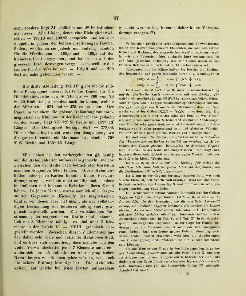 men, sondern liegt 31' siidlicher und 4® 19' ostlicher, als dieser. Alle Linien, denen eine Dichtigkeit zwi- schen — 198,19 und 199,95 entspricht, sollten sich doppelt, in jedem der beiden inselformigen Raume, finden, wir haben sie jedoch nur einfach, namlich fiir die Werthe von — 199,0 und — 199,5 auf der kleineren Insel angegeben, und haben sie auf der grosseren Insel deswegen weggelassen, weil sie den Linien fiir die Werthe von — 198,19 und — 200 dort zu nahe gekommen waren. — Die dritte Abtheilung Taf. IV. giebt fiir die siid- liche Polargegend unserer Karte die Linien fiir die Dichtigkeitswerthe von + 140 bis -{- 260 von 20 zu 20 Einheiten, ausserdem noch die Linien, welche den Werthen + 272 und + 275 entsprechen. Der Puuct, in welchem die grosste Anhaufung von nord- magnetischem Fluidum auf der Erdoberflache gedacht werden kann, liegt 70^^ 28' S. Breite und 159® 13' Lange. Die Dichtigkeit betragt dort + 277,66. Dieser Punct liegt nicht weit von demjenigen, wo die ganze Intensitiit eiA Maximum ist, namlich 70® 9' S. Breite und 160® 26 Lange. Wir haben in den vorhergehenden §§ hauhg auf die Aehnlichkeiten aufmei’ksam gemacht, welche zwischen den der Reihe nach betrachteten Karten in manchen Gegenden Statt fanden. Diese Aehnlich- keiten unter jenen Karten konnten keine Verwun- derung erregen, weil sie nicht zufallig sind, sondern in einfachen und bekannten Relationen ihren Grund haben. In jenen Karten waren namlich alle darge- stellten Gegenstande Elemente der magnetischen Krafte, von denen aber viel mehr, als zur vollstan- digen Bestiramung der letzteren nothig sind, gra- phisch dargestellt wurden. Zur vollstandigen Be- stimmung der magnetischen Krafte sind bekannt- lich nur 3 Elemente nothig; es sind aber 7 Ele- mente in den Tafeln V. — XVIII. graphisch dar- gestellt Worden. Zwischen diesen 7 Elementen fin- den daher sehr viele und bekannte Relationen Statt, und es liess sich vermuthen, dass manche von den vielen Verwandtschaften jener 7 Elemente unter ein- ander sich durch Aehnlichkeiten in ihren graphischen Darstellungen zu erkennen geben wurden, was auch die nahere Priifung bestatigt hat. Die Aehnlich- keiten, auf welche bei jenen Karten aufmerksam gemacht worden ist, konnten daher keine Verwun- derung erregen. Die oben erwahnten Aehnliclikeiteu und Verwandtschaf- ten in den Karten von jenen 7 Elementen, die sicli alle auf die Grbsse und Richtiing der magnetischen Krafte beziehen, wol- len wir zur Uebersicht bier nochmals kurz zusammenstellen und dabei jedesmal andeuten, Avie der Grund davon in be- kannten Relationen einfach und leicht nachzinveisen sei. Bezeichnen wir der Kttrze halber die Declination, Inclina- tion, horizontale und ganze Intensitiit durcb S, i, o> und yj, so ist tang. (S' = ^, « = K(XX + YY), tang, i = yj = y^(zz -{- 0)0l). Ist y = 0, so ist auch (1=0; die Linien ohneAbweichuny auf der Declinationskarte werden also mit den Linien, fiir welche die westliche Intensitdt Null ist, zusammenfalien. Kleine Aenderungen von d hangen mit den correspondirenden Aenderun- gen Ax und AY von X und Y so zusammen, dass der Zu- wachs von d der Grosse XAY — YAX proportional ist. Die Aenderungen von Y sind in der Niihe der Puncte, avo Y = 0 ist, sehr gross, und Avenn X bedeutend ist und die Aenderungen von X nicht sehr gross sind, so Avird die Aenderung von dder- jenigen von Y nahe proportional sein und gleichen Werthen von Ay Averden nahe gleiche Werthe von d entsprechen. Es sind daher die Linien , die gleichen nicht zu hedeu?en- den Werthen der ivestlichen Intensitdt entsprechen, im Allge- meinen den Linien gleicher Declination in derselben Gegend sehr dhnlich. In der Niihe der magnetischen Pole zeigt sich indessen diese Aehnlichkeit nur in geringem Maasse, Aveil hier auch X sehr kleine Werthe hat. — Ist X = 0, so ist d = 90°, die Linien, fiir welche die ndrdliche Intensitdt Null ist, fallen daher mit denjenigen, wo die Declination 90” betrdgt, zusammen. Da X nur in der Gegend der magnetischen Pole, wo auch y sehr klein ist, den Werth Null erhiilt, so wird hier die Aehn- lichkeit ZAVischen den Linien fiir X und fiir d nur in sehr ge- ringer Ausdehnung Statt finden. Die Aenderungen der horizontalen Intensitiit sind der Grosse XAX YAY nahe proportional. Ist Y = 0, so ist o> — X, Aft) = Ax. In den Gegenden, wo die westliche Intensitdt gering, die ndrdliche dagegen bedeutend ist, werden die Linien gleicher Werthe der horizontalen Intensitdt viel Aehnlichkeit mit den Linien gleicher ndrdlicher Intensitdt haben. Diese Aehnlichkeit findet sich in Taf. V. und Taf. XI. in den dem Ae- quator nahe liegenden Gegenden. In der Lage der Puncte in- dessen, wo ein Maximum von X Oder ein Kreuzungspunct Statt findet, darf man keine grosse Uebereiustimmuiig ZAvi- schen beiden Karten erwarten, weil hier die Aenderungen von X sehr gering sind, Aviihrend sie fiir Y sehr bedeutend sein kbnnen. Da die Werthe von Y nur in den Polargegenden, in gerin- ger Ausdehnung, grosser sind, als die Werthe von X, und hier im Allgemeinen die Aenderungen von X bedeutender sind, als diejenigen von Y, so findet zwischen den Karten fiir die west- liche Intensitdt und fiir die horizontale Intensildt nlrgends Aehnlichkeit Statt. 3