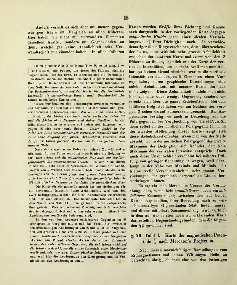 Anders verhalt es sich aber mit unsrer gegen- wartigeu Karte im Vergleich zu alien friiheren. Hier liaben wir nicht mit verwandten Elementen derselben Krafte, soudern mit Gegenstanden zu thun, welche gar keine Aehnlichkeit oder Ver- wandtschaft mit einander haben. In alien friiheren 1st zu gleicher Zeit X = 0 iind Y = 0, so ist tang. S = If und 0) = 0; die Puncte, wo dieses der Fall ist, sind die magnetischen Pole der Erde. In ihnen ist also die Declination iinbestimmt, indent die Declinations-Nadel in jeder horizontalen Richtung Im Gleichgewicht ist, die horizontale Intensitiit ist aber Null. Die magnetischen Pole zeichnen sich alsosowohlauf der Declinationskarte, als auf der Karte fur die horizontale Intensitiit als merkwiirdige Puncte am. Gemeinschaftliche liinien haben beide Karten nicht. Gehen wir jetzt zu den Beziehungen zwischen verticaler und horizontaler Intensitiit einerseits und Inclination und gan- zer Intensitiit audererseits iiber. Wo Z = 0 ist, muss auch i = 0 sein,- die JAnien verschwindender verticaler Intensitdt und die Linien ohne Neigung sind daher dieselben. In der Aahe dieser Linien ist o) gross und andert sich langsam, wo- gegen Z sich sehr stark andert. Daher findet in der N^ie der Linie verschwindender verticaler Intensitdt und der Linie ohne Neigung eine grosse Aehnlichkeit zwischen dem Laufe der Linien gleicher Werthe von Z und gleicher Nei- gungen Statt, Nach den magnetischen Polen zu wachst Z, wiihrend m abnimmt. In den Polen selbst ist o) — 0, also die Neigung = 90°, also zeigen sich die magnetischen Pole auch auf derNei- gungskarte als ausgezeichnete Puncte. In der Niihe dieser Puncte ist o> sehr klein ira Verhiiltniss zu Z und die Aende- rungen von w werden ebenfalls bald bedeutender als die Aen- derungen von Z, hieraus folgt eine grosse Uebereinstimmung zwischen der Gestalt der Linien gleicher horizontaler Intensi- tdt und gleicher Neigung in der Ndhe der magnetischen Pole. Die Karte fiir die ganze Intensitiit hat mit derjenigen fiir die horizontale Intensitiit keine Aehnlichkeit, weil von den zwei Bedingungen, welche fiir diese Aehnlichkeit erforderlich sind, nur eine erfiillt ist. Die horizontale Intensitiit hat in dem Theile von Taf. XI., dem geringe Breiten entsprechen, ihre grossten Werthe, wiihrend Z wenig von Null verschie- den ist, dagegen andert sich o) hier sehr wenig, wiihrend die Aenderungen von Z sehr bedeutend sind. In den von dem Aequator entfernteren Gegenden ist Z sehr gross im Vergleich mit m und das Verhiiltniss zwischen den gleichzeitigen Aenderungen von Z und oj ist im Allgemei- nen viel grosser als das von <o zu Z. Daher findet sich eine grosse Aehnlichkeit zwischen dem Laufe der Linien fiir gleiche Werthe von Z und gleiche Werthe der ganzen Intensitdt in den den Polen ndheren Gegenden, die sich jedoch nicht auf die Rdume erstreckt, wo die ganze Intensitdt einen Maximum- werth hat, Oder wo zwei Linien gleicher Intensitdt sich schnei- aen, weil hier die Aenderungen von Z zu gering sind, im Ver- gleich mit den Aenderungen von w. Karten warden Krafte ihrer Richtung und Grosse nach dargestellt, in der vorliegenden Karte dagegen magiietische Kliiida (nach einer idealen Verthei- lungsweise) ihrer Dichtigkeit nach. Je verschie- denartiger diese Dinge erscheinen, desto iiberraschen- der ist es, eine wirklich sehr grosse Aehnlichkeit zwischen der letzteren Karte und einer von den 7 friiheren zu finden, namlich mit der Karte der ver- ticalen Intensitiiten, um so mehr, weil man unmittel- bar gar keinen Grund einsieht, warum die verticale Intensitat vor den iibrigen 6 Elementen einen Vor- zug habe, deren graphische Darstellungen eine solche Aehnlichkeit mit unserer Karte durchaus nicht zeigen. Diese Aehnlichkeit bezieht sich nicht bios auf eine oder wenigc Gegenden, soudern er- streckt sich fiber die ganze Erdoberflache. Bei dem mittleren Erdgfirtel haben wir am Schluss des vori- gen § schon darauf aufmerksam gemacht. Der Au- genschein bestatigt es auch in Beziehung auf die Polargegenden bei Vergleichung von Tafel IV. u. X., denn selbst in der nordlichen Polargegend (d. i. in der zweiten Abtheilung dieser Karte) zeigt sich diese Aehnlichkeit offenbar, wenn man von der Stelle absieht, wo in der nordlichen Polargegend das zweite Maximum der Dichtigkeit sich befindet, dem kein Maximum der verticalen Intensitat entspricht. Doch auch diese Unahnlichkeit erscheint bei naherer Prfi- fung von geringer Bedeutung deswegen, weil fiber- haupt in der Nahe von Maximis und Minimis sehr kleine reelle Verschiedenheiten sehr grosse Ver- rfickungen der graphisch dargestellten Linien her- vorbringen konnen. Es ergiebt sich hieraus im Voraus die Vermu- thung, dass, wenn kein unmittelbarer, doch ein mit- telbarer Zusammenhang zwischen den auf beiden Karten dargestellten, ihrer Bedeutung nach so ver- schiedenartigen Gegenstanden Statt finden mfisse, und dieser mittelbare Zusammenhang wird wirklich in dem auf der letzten noch zu erklarenden Karte dargestellten Gegenstande gefunden, dem die folgen- den §§ gewidmet sind. § 26. Tafel I. Karte der magnetischen Poteii- tiale 5 nach Mercator’s Projection. Nach diesen mannichfaltigen Darstellungen vom Erdmagnetismus und seinen Wirkungen bleibt zu betrachten fibrig, ob noch eine von den bisherigcn