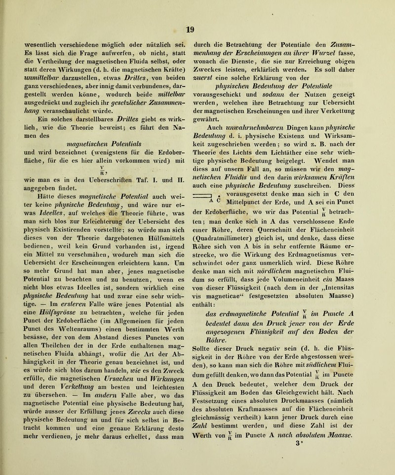 wesentlich verschiedene moglich oder niitzlich sei. Es lasst sich die Frage aufwerfen, ob nicht, statt die Vertheilung der magnetischen Fluida selbst, oder statt deren Wirkungen (d. h. die magnetischen Krafte) unmittelbar darzustellen, etwas Drittes, von beiden ganz verschiedenes, aberinnigdamitverbundenes, dar- gestellt werden konne, wodurch beide mitlelbar ausgedriickt und zugleich ihr gesetzlicher Ziisammen- hang veranschaulicht wiirde. Ein solches darstellbares Drittes giebt es wirk- lich, wie die Theorie beweist; es fiihrt den Na- men des magnetischen Potentials und wird bezeichnet (wenigstens fiir die Erdober- flache, fur die es bier allein vorkommen wird) mit V R7 wie man es in den Ueberschriften Taf. I. und II. angegeben findet. Hatte dieses magnetische Potential auch wel- ter keine physische Bedeutung, und ware nur et- was Ideelles, auf welches die Theorie fuhrte, was man sich bios zur Erleichterung der Uebersicht des physisch Existirenden vorstellte; so wiirde man sich dieses von der Theorie dargebotenen Hiilfsmittels bedienen, weil kein Grund vorhanden ist, irgend ein Mittel zu verschmahen, wodurch man sich die Uebersicht dor Erscheinungen erleichtern kann. Um so mehr Grund hat man aber, jenes magnetische Potential zu beachten und zu benutzen, wenn es nicht bios etwas Ideelles ist, sondern wirklich eine physische Bedeutung hat und zwar eine sehr wich- tige. — Im ersteren Falle ware jenes Potential als eine Hiilf'sgrbsse zu betrachten^ welche fiir jeden Punct der Erdoberflache (im Allgemeinen fiir jeden Punct des Weltenraums) einen bestimmten Werth besasse, der von dem Abstand dieses Punctes von alien Theilchen der in der Erde enthaltenen masr- o netischen Fluida abhangt, wofiir die Art der Ab- hangigkeit in der Theorie genau bezeichnet ist, und es wiirde sich bios darum handeln, icie es den Zweck erfiille, die magnetischen Ursachen und Wirkungen und deren Verkettung am besten und leichtesten zu iibersehen. — Im andern Falle aber, wo das magnetische Potential eine physische Bedentung hat, wiirde ausser der Erfiillung jenes Zwecks auch diese physische Bedeutung an und fiir sich selbst in Be- tracht kommen und eine genaue Erklarung desto mehr verdienen, je mehr daraus erhellet, dass man durch die Betrachtung der Potentiale den Ziisam- menhang der Erscheinungen an ihrer Wurzel fasse, wonach die Dienste, die sie zur Erreichung obigen Zweckes leisteu, erklarlich werden. Es soil daher zuerst eine solche Erklarung von der physischen Bedeidung der Potentiale vorausgeschickt und sodann der Nutzen gezeigt werden, welchen ihre Betrachtung zur Uebersicht der magnetischen Erscheinungen und ihrer Verkettung gewahrt. Auch unwahrnehmbaren Dingen kann physische Bedeulung d. i. physische Existenz und AVirksam- keit zugeschrieben werden; so wird z. B. nach der Theorie des Lichts dem Lichtather eine sehr wich- tige physische Bedeutung beigelegt. Wendet man diess auf unsern Fall an, so miissen wir den mag- netischen Fluidis und den darin wirksamen Krdften auch eine physische Bedeidung zuschreiben. Diess - -1 , vorausgesetzt denke man sich in C den ^ ^ Mittelpunct der Erde, nnd A sei ein Punct der Erdoberflache, wo wir das Potential ^ betrach- ten; man denke sich in A das verschlossene Ende einer Rohre, deren Querschnitt der Flacheneinheit (Quadratmillimeter) gleich ist, und denke, dass diese Rohre sich von A bis in sehr entfernte Raume er- strecke, w'o die AVirknng des Erdmagnetismus ver- schwindet oder ganz unmerklich wird. Diese Rohre denke man sich mit nordlichem magnetischen Flui- dum so erfiillt, dass jede Volumeneinheit ein Maass von dieser Fliissigkeit (nach dem in der „Intensitas vis magneticae“ festgesetzten absoluten Maasse) enthalt : das erdmagnetische Potential ^ im Puncte A bedeutet dann den Druck jener von der Erde angezogenen Fliissigkeit auf den Boden der Bohre. Sollte dieser Druck negativ sein (d. h. die Fliis- sigkeit in der Rohre von der Erde abgestossen wer- den), so kann man sich die Rohre mii sudtichem Flui- dumgefiilltdenken, wo dann das Potential ^ im Puncte A den Druck bedeutet, welcher dem Druck der Fliissigkeit am Boden das Gleichgewicht halt. Nach Festsetzung eines absoluten Druckmaasses (namlich des absoluten Kraftmaasses auf die Flacheneinheit gleichmassig vertheilt) kann jener Druck durch eine Zahl bestimmt werden, und diese Zahl ist der Werth von ^ im Puncte A nach absolutem Maasse. 3*