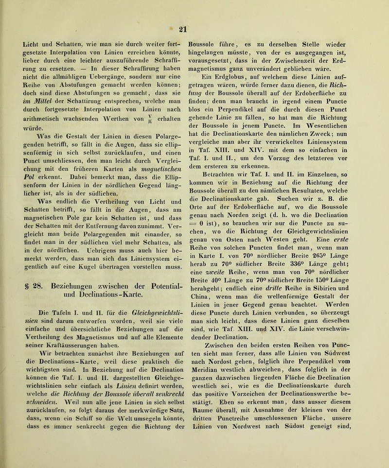 Licht und Schatten^ wie man sie durcli welter fort- gesetzte Interpolation von Linien erreiclien konnte, lieber durch eine leichter auszufiihrende Scliraffi- rung zu ersetzen. — In dieser Schraffirung haben nicht die allmahligcn Uebergange, sondern nur eine Reihe von Abstufungen gemacht werden konnen; dock sind diese Abstufungen so gemacht, dass sie im Mitlel der Schattirung entsprechen, welche man durch fortgesetzte Interpolation von Linien nach arithmetisch wachsenden Werthen von ^ erhalten wurde. Was die Gestalt der Linien in diesen Polarge- genden betrifft, so fallt in die Augen, dass sie ellip- senformig in sich selbst zurucklaufen, und einen Punct umschliessen, den man leicht durch Verglei- chung mit den friiheren Karten als magnetischen Pol erkennt. Dabei bemerkt man, dass die Ellip- senform der Linien in der nordlichen Gegend lang- licher ist, als in der siidlichen. Was endlich die Vertheilung von Licht und Schatten hetrifft, so fallt in die Augen, dass am magnetischen Pole gar kein Schatten ist, und dass der Schatten mit der Entfernung davonzunimmt. Ver- gleicht man beide Polargegenden mit einander, so findet man in der siidlichen viel mehr Schatten, als in der nordlichen. Ucbrlgens muss auch hier be- merkt werden, dass man sich das Liniensystera ei- gentlich auf eine Kugel iibertragen vorstellen muss. § 28. Beziehungen zwischen der Poteiitial- uiid Declinations-Karte. Die Tafeln I. und II. fiir die Gleichgewichtsli- nien sind darum entworfen worden, well sie viele einfache und iibersichtliche Beziehungen auf die Vertheilung des Magnetismus und auf alle Elemente seiner Kraftausserungen haben. Wir betrachten zunachst ihre Beziehungen auf die Declinations-Karte, well diese praktisch die wichtigsten sind. In Beziehung auf die Declination konnen die Taf. I. und II. dargestellten Gleichge- wichtslinien sehr einfach als Linien definirt werden, welche die Richtung der Boussole uberall senkrechi schneiden. Weil nun alle jene Linien in sich selbst zurucklaufen, so folgt daraus der merkwiirdige Satz, dass, wenn ein Schiff so die Welt umsegeln konnte, dass es iramer senkrecht gegen die Richtung der Boussole fiihre, es zu derselben Stelle wieder hingelangen miisste, von der es ausgegangen ist, vorausgesetzt, dass in der Zwischenzeit der Erd- magnetismus ganz unverandert geblieben ware. Ein Erdglobus, auf welchem diese Linien auf- getragen waren, wiirde ferner dazu dienen, die Rich- tung der Boussole uberall auf der Erdoberflache zu finden; denn man braucht in irgend einem Puncte bios ein Perpendikel auf die durch diesen Punct gehende Linie zu fallen, so hat man die Richtung der Boussole in jenem Puncte. Im Wesentlichen hat die Declinationskarte den namlichen Zweck; nun vergleiche man aber ihr verwickeltes Liniensystem in Taf. XIII. und XIV. mit dem so einfachen in Taf. I. und II., um den Vorzug des letzteren vor dera ersteren zu erkennen. Betrachten wir Taf. I. und II. im Einzelnen, so kommen wir in Beziehung auf die Richtung der Boussole uberall zu den namlichen Resultaten, welche die Declinationskarte gab. Suchen wir z. B. die Orte auf der Erdoberflache auf, wo die Boussole genau nach Norden zeigt (d. h. wo die Declination = 0 ist), so brauchen wir nur die Puncte zu su- chen, wo die Richtung der Gleichgewichtslinien genau von Osten nach Westen geht. Eine erste Reihe von solchen Puncten findet man, wenn man in Karte I. von 70® nordlicher Breite 265® Lange herab zu 70® siidlicher Breite 336® Lange geht; eine zweite Reihe, wenn man von 70® nordlicher Breite 40® Lange zu 70® siidlicher Breite 150® Lange herabgeht; endlich eine dritte Reihe in Sibirien und China, wenn man die wellenformige Gestalt der Linien in jener Gegend genau beachtet. Werden diese Puncte durch Linien verbunden, so iiberzeugt man sich leicht, dass diese Linien ganz dieselben sind, wie Taf, XIII. und XIV. die Linie verschwin- dender Declination. Zwischen den beiden ersten Reihen von Punc- ten sieht man ferner, dass alle Linien von Siidwest nach Nordost gehen, folglich ihre Perpendikel vom Meridian westlich abweichen, dass folglich in der ganzen dazwischen liegenden Flache die Declination westlich sei, wie es die Declinationskarte durch das positive Vorzeichen der Declinationswerthc be- statigt. Eben so erkennt man, dass ausser diesem Raume uberall, mit Ausnahme der kleinen von der dritten Punctreihe uraschlossenen Flache, unsere Linien von Nordwest nach Siidost geneigt sind.