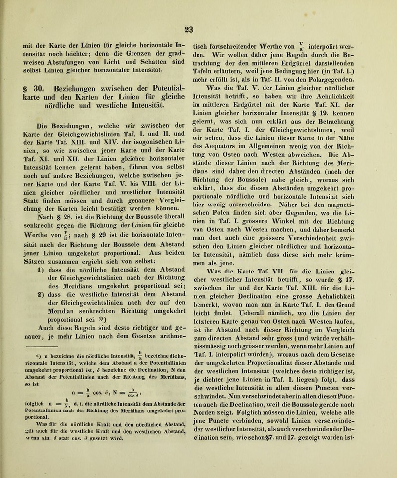 mit der Karte der Linien fur gleiche horizontale In- tensitat noch leichter; denn die Grenzen der grad- weisen Abstufungen vou Licht und Schatten sind selbst Linien gleicher horizontaler Intensitat. § 30; Beziehungen zwischeii der Potential- karte und den Karten der Linien fiir gleiche ndrdliche und westliche Intensitat. Die Beziehungen, welche wir zwischen der Karte der Gleichgewichtslinien Taf. I. und II. und der Karte Taf. XIII. und XIV. der isogonischen Li- nien, so wie zwischen jener Karte und der Karte Taf. XI. und XII. der Linien gleicher horizontaler Intensitat kennen gelernt haben, fiihren von selbst noch auf andere Beziehungen, welche zwischen je- ner Karte und der Karte Taf. V. bis VIII. der Li- nien ffleicher nordlicher und westlicher Intensitat Statt linden miissen und durch genauere Verglei- chung der Karten leicht bestatigt werden konnen. Nach § 28. ist die Richtung der Boussole uberall senkrecht gegen die Richtung der Linien fur gleiche Werthe von ^; nach § 29 ist die horizontale Inten- sitat nach der Richtung der Boussole dem Abstand jener Linien umgekehrt proportional. Aus beiden Satzen zusammen ergiebt sich von selbst: 1) dass die nordliche Intensitat dem Abstand der Gleichgewichtslinien nach der Richtung des Meridians umgekehrt proportional sei; 2) dass die westliche Intensitat dem Abstand der Gleichgewichtslinien nach der auf den Meridian senkrechten Richtung umgekehrt proportional sei. Audi diese Regeln sind desto richtiger und ge- nauer, je mehr Linien nach dem Gesetze arithme- n bezeichne die nordliche Intensitat, — bezeichne die ho- rizontale Intensitat, welche dem Abstand a der Potentiallinien umgekehrt proportional ist, d bezeichne die Declination, N den Abstand der Potentiallinien nach der Richtung des Meridians, so ist h t -IT a n = - cos. <5, N = folglich n = d. i. die nordliche Intensitat dem Abstande der Potentiallinien nach der Richtung des Meridians umgekehrt pro- portional. Was fiir die ndrdliche Kraft und den nordlicheu Abstand, gilt auch fiir die westliche Kraft und den westlichen Abstand, M’enn sin. d statt cos. d gesetzt wird. tisch fortschreitender Werthe von ~ interpolirt wer- den. Wir wollen daher jene Regeln durch die Be- trachtung der den mittleren Erdgiiriel darstellenden Tafeln erlautern, weil jene Bedingunghier (in Taf. I.) mehr erfiillt ist, als in Taf. II. von den Polargegenden. Was die Taf. V. der Linien gleicher nordlicher Intensitat betrifft, so haben wir ihre Aehnlichkeit im mittleren Erdgiirtel mit der Karte Taf. XI. der Linien gleicher horizontaler Intensitat § 19. kennen gelernt, was sich nun erklart aus der Betrachtung der Karte Taf. I. der Gleichgewichtslinien, weil wir sehen, dass die Linien dieser Karte in der Nahe des Aequators im Allgemeinen wenig von der Rich- tung von Osten nach Westen abweichen. Die Ab- stande dieser Linien nach der Richtung des Meri- dians sind daher den directen Abstanden (nach der Richtung der Boussole) nahe gleich, woraus sich erklart, dass die diesen Abstanden umgekehrt pro- portionale nordliche und horizontale Intensitat sich hier wenig unterscheiden. Niiher bei den magneti- schen Polen finden sich aber Gegenden, wo die Li- nien in Taf. I. grossere Winkel mit der Richtung von Osten nach Westen machen, und daher bemerkt man dort auch eiue grossere Verschiedenheit zwi- schen den Linien gleicher nordlicher und horizonta- ler Intensitat, namlich dass diese sich mehr kriim- men als jene. Was die Karte Taf VII. fur die Linien glei- cher westlicher Intensitat betrifft , so wurde § 17. zwischen ihr und der Karte Taf. XIII. fiir die Li- nien gleicher Declination eine grosse Aehnlichkeit bemerkt, woven man nun in Karte Taf. I. den Grund leicht findet. Ueberall namlich, wo die Linien der letzteren Karte genau von Osten nach Westen laufeu, ist ihr Abstand nach dieser Richtung im Vergleich zum directen Abstand sehr gross (und wiirde verhiilt- nissmassig noch grosser werden, wenn mehr Linien auf Taf. I. interpolirt wiirden), woraus nach dem Gesetze der umgekehrten Proportionalitat dieser Abstande und der westlichen Intensitat (welches desto richtiger ist, je dichter jene Linien in Taf I. liegen) folgt, dass die westliche Intensitat in alien diesen Puncten ver- schwindet. Nun verschwindetaberin alien diesen Punc- ten auch die Declination, weil die Boussole gerade nach Norden zeigt. Folglich miissen die Linien, welche alle jene Puncte verbinden, sowohl Linien verschwinde- der westlicher Intensitat, als auch verschwindender De- clination sein, wie schon§7. und 17. gezeigt worden ist>