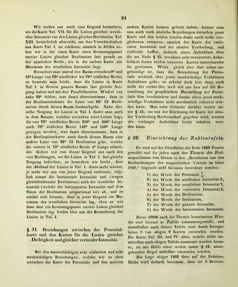 Wir wollen nur noch eine Gegend belrachten, wo die Karte Taf. VII. fiir die Linien gleicher westli- cher Intensitatvon den Linien gleicherDecIination Taf. XIII. betrachtlich abweicht, um ihre Verschiedenheit aus Karte Taf. I. zu erklaren; namlich in Afrika se- hen wir in der einen Karte einen Kreuzungspunct zweier Linien gleicher Declination fast gerade an der namlichen Stelle, wo in der andern Karte ein Maximum der westlichen Intensitat liegt. Betrachtet man %uerst den Raum zwischenO® und 10® Lange von 70® nordlicher bis 70® siidlicher Breite, so bemerkt man leicht, dass die Linien in Karte Taf. I. in diesem ganzen Raume fast gleiche Nei- gung haben und mit den Parallelkreisen Winkel von nahe 2*2® bilden, was damit iibereinstimmt, dass in der Declinationskarte die Linie von 22® 13 Decli- nation durch diesen Raum hindurchgeht. Nahe die- selbe Neigung der Linien in Taf. I. findet man auch in dem Raume, welcher zwischen zwei Linien liegt, die von 70® nordlicher Breite 250® und 260® Lange nach 70® siidlicher Breite 140® und 150® Lange gezogen werden, was damit libereinstimrat, dass in der Declinationskarte auch durch diesen Raum eine andere Linie von 22® 13 Declination geht, welche die erstere in 13® nordlicher Breite 4® Lange schnei- det. Gehen wir von dieser Gegend aus nach den vier Richtungen, wo die Linien in Taf. I. fast gleiche Neigung behielten, so bemerken wir leicht, dass der Abstand der Linien in Taf. I. desto mehr wiichst, je mehr wir uns von jener Gegend entfernen, folg- lich nimmt die horizontale Intensitat und (wegen gleichbleibender Declination) auch die westliche In- tensitat (^welche der horizontalen Intensitat und dem Sinus der Declination proportional ist) ab, und es erklart sich hieraus, dass in jener Gegend ein Ma- ximum der westlichen Intensitat lag, eben so wie dass dort ein Kreuzungspunct zweier Linien gleicher Declination lag, beides bios aus der Betrachtung der Linien in Taf. I. § 31. Beziehungen zwischen der Poteiitial- karte und den Karten fiir die Linien gleicher Dichtigkeit und gleicher verticaler Intensitat. Bei den mannichfaltisren sehr einfachen und sehr o merkwurdigen Beziehungen, welche wir so eben zwischen der Karte der Potentiale und den meisten andern Karten kennen gelernt haben, konnte man nun auch noch ahnliche Beziehungen zwischen jener Karte und den beiden letzten damit noch nicht ver- glichenen erwarten, namlich der Karte der verti- calen Intensitat und der idealen Vertheilung, und vielleicht hoffen, dadurch einen Aufschluss iiber die am Ende § 25. erwahnte sehr unerwartete Aehn- lichkeit dieser beiden letzteren Karten untereinander zu gewinnen. Wenn gleich aber dort schon an- gekiindigt ist, dass die Betrachtung der Poten- tiale wirklich iiber jenes merkvviirdige Verhaltniss Aufschluss gebe; so scheint doch hier dazu noch nicht der rechte Ort, weil wir uns hier auf die Be- trachtung der gmphischen Darstellung der Poten- tiale bios beschranken und daraus allein jenes merk- wiirdige Verhaltniss nicht anschaulich erlautert wer- den kann. Man sehe vielmehr dariiber weiter un- ten § 42., wo von der Zeichnung der Karte der idea- len Vertheilung Rechenschaft gegebeu wird, woraus der verlangte Aufschluss leicht erhalten wer- den kann. § 32. Einrichtung der Zahleniafeln. Es sind auf der Oberfiache der Erde 1262 Puncte gewahlt und fiir jeden nach der Tlieorie des Erd- magneiisnius von Gauss in den „Resultaten aus den Beobachtungen des magnetischen Vereins im lahre 1838.“ folgende add Grossen berechnet worden ; 1) der Werth des Potentials 2) der Werth der nordlichen IntensitatX^ 3) der Werth der westlichen IntensitatY, 4) der AVerth der verticalen Intensitat Z, 5) der Werth der Declination, 6) der Werth der Inclination, 7) der Werth der ganzen Intensitat, 8) der Werth dcr horizontalen Intensitat. Diese 10096 nach der Theorie berechneten Wer- the sind hierauf in Tafein zusammengestellt, und wmiillelbar nach diesen Tafeln sind durch Interpo- lation 8 von obigen 9 Karten entworfen worden. Die Karte Taf. III. und IV. aber, welche nicht un- mittelbar nach obigen Tafeln construirt werden konn- te, ist mit Hiilfe einer weiter unten § 42. anzu- •>-ebenden Regel mittelbar entworfen worden. Die Lage obiger 1262 Orte auf der Erdober- flache wird dadurch bestimmt, dass sie 5 Breiten-