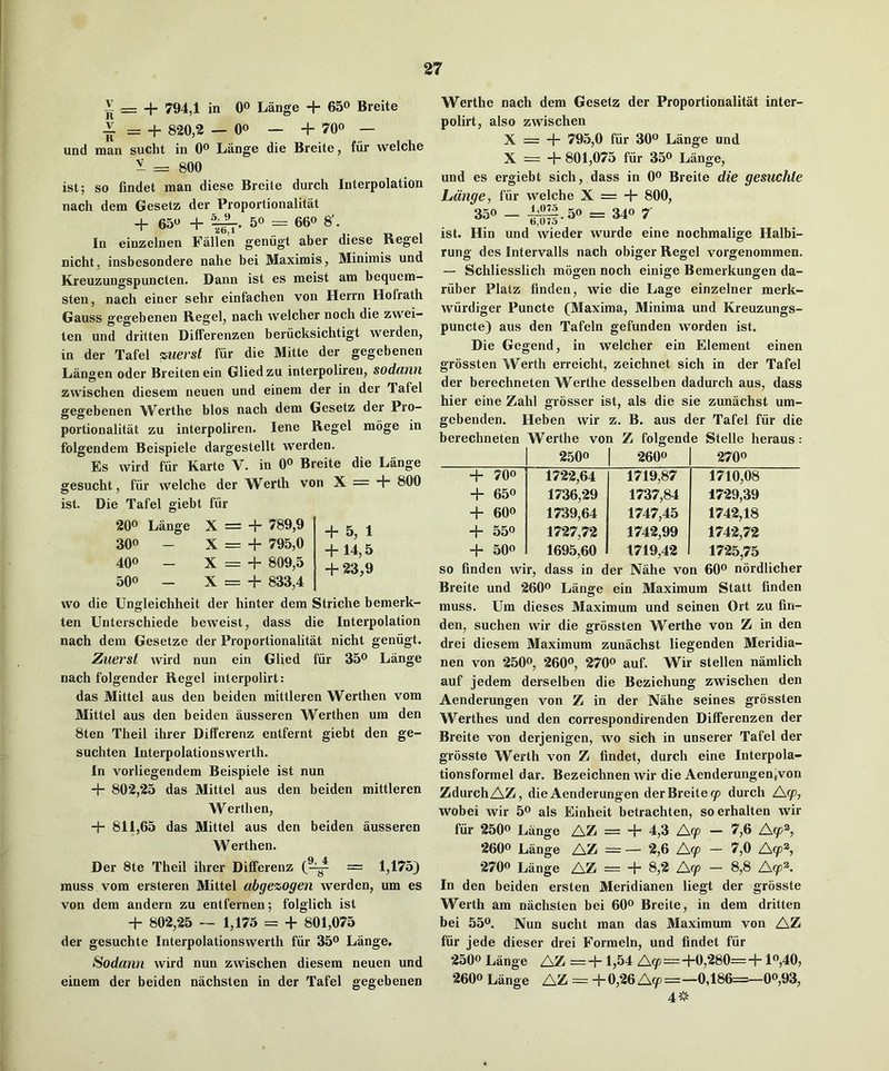 ^ = + 794,1 in 0® Lange + 65® Breite ~ = + 8*20,2 — Oo — + 700 — und man sucht in 0® Lange die Breite, fiir welche ^ = 800 ist; so findet man diese Breite durch Interpolation nach dem Gesetz der Proportionalitat + 650 + 50 = 660 8'. In einzelnen Fallen geniigt aber diese Regel nicht, insbesondere nahe bei Maximis, Minimis und Kreuzungspuncten. Dann ist es meist am bequem- sten, nach einer sehr einfachen von Herrn Hofrath Gauss gegebenen Regel, nach welcher noch die zvvei- ten und dritten Differenzen beriicksichtigt werden, in der Tafel zuevst fiir die Mitte der gegebenen Langen oder Breitenein Gliedzu interpoliren, sodanri zvvischen diesem neuen und einem der in der Tafel gegebenen Werthe bios nach dem Gesetz der Pro- portionalitat zu interpoliren. lene Regel moge in folgendem Beispiele dargestellt werden. Es wird fiir Karte V. in Oo Breite die Lange gesucht, fiir welche der Werth von X = + 800 ist. Die Tafel giebt fur 200 Lange X = + 789,9 300 _ X = + 795,0 400 - X = + 809,5 500 - X = + 833,4 + 5, 1 + 14,5 + 23,9 wo die Ungleichheit der hinter dem Striche bemerk- ten Unterschiede beweist, dass die Interpolation nach dem Gesetze der Proportionalitat nicht geniigt. Zuerst wird nun ein Glied fiir 35o Lange nach folgender Regel interpolirt: das Mittel aus den beiden mittleren Werthen vom Mittel aus den beiden ausseren Werthen um den 8ten Theil ihrer Differenz entfernt giebt den ge- suchten Interpolationswerth. In vorliegendem Beispiele ist nun + 802,*25 das Mittel aus den beiden mittleren Werthen, + 811,65 das Mittel aus den beiden ausseren Werthen. Der 8te Theil ihrer Differenz = 1,175) muss vom ersteren Mittel abgezogen werden, um es von dem andern zu entfernen; folglich ist + 802,*25 — 1,175 = + 801,075 der gesuchte Interpolationswerth fiir 35o Lange. Sodann wird nun zwischen diesem neuen und einem der beiden nachsten in der Tafel gegebenen Werthe nach dem Gesetz der Proportionalitat inter- polirt, also zwischen X = + 795,0 fiir 30o Lange und X = + 801,075 fiir 350 Lange, und es ergiebt sich, dass in Oo Breite die gesuchte Lange, fiir welche X = + 800, - ^^.50 = 340 7^ ist. Hin und wieder wurde eine nochmalige Halbi- rung des Intervalls nach obiger Regel vorgenommen. — Schliesslich mogen noch einige Bemerkungen da- riiber Platz finden, wie die Lage einzelner merk- wiirdiger Puncte (Maxima, Minima und Kreuzungs- puncte) aus den Tafeln gefunden worden ist. Die Gegend, in welcher ein Element einen grossten Werth erreicht, zeichnet sich in der Tafel der berechneten Werthe desselben dadurch aus, dass hier eine Zahl grosser ist, als die sie zunachst um- gebenden. Heben wir z. B. aus der Tafel fiir die berechneten Werthe von Z folgende Stelle heraus : 2500 1 2600 2700 + 700 ^ 172-2,64 1719,87 1710,08 + 650 1736,29 1737,84 1729,39 + 600 1739,64 1747,45 1742,18 + 550 1727,72 1742,99 1742,72 + 500 1695,60 1719,42 17-25,75 so finden wir, dass in der Nahe von 6fio nbrdlicher Breite und 26fio Lange ein Maximum Statt finden muss. Um dieses Maximum und seinen Ort zu fin- den, suchen wir die grossten Werthe von Z in den drei diesem Maximum zunachst liegenden Meridia- nen von 25fio, 26fio, 27fio auf. Wir stellen namlich auf jedem derselben die Beziehung zwischen den Aenderungen von Z in der Nahe seines grossten Werthes und den correspondirenden DiflFerenzen der Breite von derjenigen, wo sich in unserer Tafel der grosste Werth von Z findet, durch eine Interpola- tionsforrael dar. Bezeichnen wir die Aenderungen.von ZdurchAZ, die Aenderungen der Breite y durch Ay, wobei wir 5o als Einheit betrachten, soerhalten wir fiir 2500 Lange AZ = + 4,3 Ay — 7,6 Ay®, 2600 Lange AZ^ = — 2,6 Ay — 7,0 Ay®, •2700 Lange AZ = + 8,2 Ay - 8,8 Ay®. In den beiden ersten Meridianen liegt der grosste Werth am nachsten bei 60o Breite, in dem dritten bei 550. Nun sucht man das Maximum von AZ fiir jede dieser drei Formeln, und findet fiir •2500 Lange AZ = + 1,54 Ay = +0,280= + lo,40, •2600 Lange AZ = + 0,26 Ay=—0,186=^00,93, 4 ’p